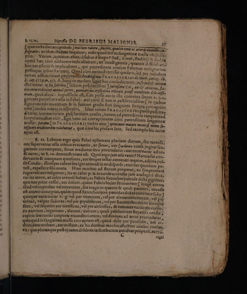 [qua rede fintaccipienda ] multam radere , feu fert, quod in venis 4€ artergsiriendio oo fiagravit , ut idem ibidem loquitur; milii quod feri acfangtiinez maífx e(t cota. pto. Verüm ,quónar abéo, dilabor à fcopo? Sed , à mei »ftudiofé &amp; dedita operá hzc ideó adducere'tnihiallubui bus neceffarió fe implicabunt ,, qui putredinem caufam Febrium malignarum peftisque ipfius fraruunr. Qued cüm animadvertiffet quidem, f. na i » MU ini em,íed per nébulam tamen adhucíolum pexfpextfferEreditifauius FR A CASTORI us Jl. Cp ALLp.m. 317. A. huncin modum fupet hac cauía decernit : iPud videtar in bi febribus [ (cilicet peftilentibus ] pstrefcere Cor 24 tin enim videretur animal perime , quonia nsc eryfipelata tolerare potefl membrum delicatifi- sium, quafidicar: iupoflibile eft, Cor pofle autin illo contenta fetum 2c Íaii4 uinem putrefcere ulla in Febri: autcerté (1 nonin peftilentialibus [ in quibus un concedo maximam &amp; in fummo gradu fieri languinis na 1 ferique corruptio- nem|mulró minusinullisaliis. IdemtamenFRAcasron : LM sp rus pauló pofl tras diturus feminariorum pelUlentium caufas , iterum ad putredinem tanquanrad Ícopulumadhereícir , Ego vero ad corruptionem citra putredinem fanguinex soalle: paratus [ ut Fn A CA STO R It verbis utar ] opinionem mut are meam [f inus fa- . 34 ' , t . - f tufacere eruditioribu videbuntur , quz à mehic prolara (unt, Sed exem plo hic noyo epus eít, € Merb. contao. [;b. HALE e poju eme nigrum ut C conienta, fla- $. 12. Laboret ergo quis Febri epliemera nec füperveniat ulla ctitica evacuatio , ut Cictos , aut (udeves caufa jugiter(an- guinem corrumpens, foras mediante fero protrudatur;aut excernatur ados, &amp; nares, ut $. 10, demon(tratum eft, Quid ergo jam ufu venit? Natura fui con- fervatrix &amp; nunquam quiefcens , autfemper inftar automati inquies, adjuta pul- fu Cordis, illiufque calore feu ignianimali in eo difperfo, enititur quantum po- teft, expellerefibinoxia. Hinc morbtüs ad ftatum properat, ac frmpromata ingrave(cunt infigniter , ita ut calor P. n. in cordeaccentüs jam analogicé dica- cur ita urere, ut calor arenofi balnei ; ac Febrís Synochos putrida dicta gignitur, quz nec prius ceffat , aut definit, quàm Febris hujas fermentum [ longé autem illud vel copiofius vel nocentius , feu magisin quanto &amp; quali peccans, neceffe e(t animo concipias, quàm quod Synochos non pütridas dicas concitare folet quoque excernatur v.g: vel per vomitum, vel per alvum concitaram , vel per urinas, vel per fudores ; vel pet ptyalifmum , velper hamotthoidesin utroque fexu , vel fequiori per menftrua , vel per abíceffus ;&amp; tumóres variarum corpo- tis partium ,inguinum , alarum; aurium ; quafi publicorum hepatis » Cordis , capitis feu totius corporis emunctotiorum; vel denique ad artus protrudarur , uicquid in fanguinea maffa corruptum eft, quod dein aut paralyfin, aut ar. dititiute nothsm , aut miftum,ex bis duobus morbisaffecttm cau(ari confu. vit: quoplerunque poft ejusmodi febres ia ícorbutüm satidhae ptópenfi, exer. Cigti plurium dierum , feu extenfa;