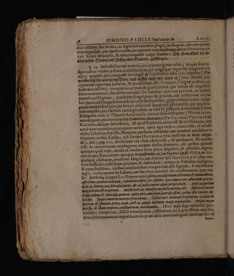 18 | SIMONIS P AULLI Tlafufaris feu. $.12:U, ciari alfoléent his in oris, ac Septenttionalibus plagis, ac. Ikegnis ,ubinunquam tam exquifitas ,autexactas crifes,aut perraró exp edtabii »us;quim HirProckA* TEs Cous defcripfit , &amp; tunc tempotis vulgó dicitür: Gic fanctbeit fep eto nem suben Jdnben unb Süffeoocr lieoet/ ac(cbtagen. -- - &amp;. 13. Sed nihil horum eveníat,uec arte mirigeturcalor ; utique finein- figni adhuc virium jactura ac debilitate magis magisque urgentur Ífymptomatis agri; quippe, qui conquefti deinfigii &amp; intolerabili eft, fiti, inquiete[ Cit everffen fic) bín uno Derim ?5ette/ tino seien niic mete (buen ift] mox delitiis cor- ripiuntur ; quorum indicina , &amp; prodromus eife ,Faucium, Lingva ariditas , ac fcabritiesaffolet conquerunturitem de graviauditu, qui tamen ob elegantií- fimasanatomicas , feu obfervatiores , feu ratiotiés» non tam pravum , ac cétera recenfita,eít fignum ; prafertim fi xgri prius de pruritu ,aut titillatione ad pa- lati latera ad Gargareonis tadices mox de depraVaro guíftu córiquerantur: quip- peplerümque hos quoque fervari obfervavi marériat peccantem , per peculia- zemimeatum;aut ductum cartilaginofum ex aure in palárum definentem [elim Difcipulis meis in Theatris Anatomicis cutiosé demonftratum ] Natura excer- nentéjquem quidem meatum Celeberrimi Anatomic,utE us T A c Hrus VOLCHERUS Corrzn,aliique defcribunts aft apud Pra&amp;ticos altum eft deco ftlentium, aut certé non recordor,quemquam eorum , quos ego verfavi, meminiffe» in modó dictis Febribus fveviffe Naturam per hune tibulum aut meatum ptyalifmoin fequente moliri Criftu; 'nifi forfan HiPPo CR ATEM noftrum de Morb. vulgar. lib. ».. Sedl. 3. pag. 100. fimilehuic vel olim obfervaffe , vel quidquam illi confti- diffe de recentiorum cartilagineo aurium ductu dicemus ; de quibus judicet quisque quid velit, modó ex laudato loco plané fingulati , &amp; afterifco digno; ceu exquo RurANDus quoque 4 Quaffionibus de Lue Vngarita Qué[t. V IlL.p.m. 212» probare allaborat, morbum Ungaricum di&amp;um ipfi HirrocR AT: olim no- cum fuiffes&amp;c.mihi liceat probare, &amp; defendere : nempe in Febribus malignis, &amp; petechialibus ,. viribus conftantibus non pravüm effe fignum , fi furdéfcant zgri; verbaautem ita habent,agt hzcíunt omnino illa confirmantia que vo- lo: IFebribu; (inquit l.c: Hippocrates)affivincirea feptimum,odlavum. nonumiem;, a[predines quedam inilacea , culicum morfibus fere fimiles , que tamen ton admodum. pruvie- bant im (umma eute fabnafcebantur , € ad judicationem ufque perdurabant. . Ac tie ee quidem sna[culorum ulli erupernnt. Mulier vero ui talia fierent nulla novtua e$t. - Hebetiort tamen erant auditu, foporo[a, quamvis antea: nou admodum foperofa effcnt quibns fta. eyemire de- bebant. —| Neque tamen im totum perfevevabant, ... Eflate vero etiam ad Vergiliarum ocia[uim itr foporem €. fomnum prona erant ; post ea quippe infomnia. magu urgebantur. Verum neque prorfus ob iftam temporis con[litutionem moritbantur. .. Hinc fepe Ego audacter pro- nuntiavi complures, DEO benedicente , reftitutuim iri à: graviflimis morbis, quosartisanatomice imperitijnec in praxi fatis exercitati,quafi furditas illa ab emo-