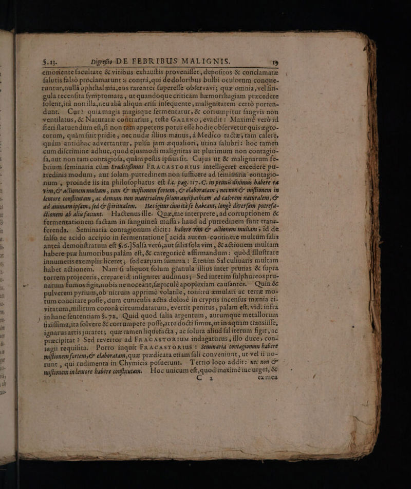 emotiente facultate &amp; viribus exhauftis proveniffet, depofitos &amp; conclamat falutis falsó proclamarunt :« contrá,qui dedoloribus bulbi oculoram conque- runtur,nullà ophthalmia,eos rarenter fupereffe obíervavi; que ómnia, vel fin- gula recenfita fymptomata , ut quandoque criticam hzmorrhagiam praecedere folent,ità nonilla,reualià aliqua cri(i infequente , malienitatem certó porten- dunt. Cur? quiamagis magisque fermentatur , &amp; corrumpitur fangvis non ventilatus, &amp; Naturare contrarius , tefte GargNo, evadit: Maximé veró id fieri ftatuendum eft,(i non tam appetens potus efTe hodie obfervetur quis egto- torum, quàm fuit pridie ; nec nuda illius:manus, à Medico tactes tam caleré, quàm antidhac advertantur, pulíu jam equaliori, urina falubri: hoc tamen cum diícrimine àádhuc, quod ejusmodi malignitas ut plurimum non contagio- fa,aur non tam contagioía, quàm pel(tis ipfiusfit.. Cujus ut &amp; malignarum fe- brium feminaria cüm Eruditifimus FR AcAsTORIUS intelligeret excedere pu- rredinis modum , aut folam putredinem non fufficere ad feinitária eontagio- num, proinde iis ita philofophatus eft /«. pag. 117. C. in primis diximus babere eA vim,C actionem multam , tin. € muiflionem fortem , C elaboratam y necnon e miflionem in lentore conflitutam , ac demum non materialem folum antipathiam ad calorem naturalem , ad animamip[am s fed c (Qiritualem. /— Hecigitur cium ità fe babeant; longe diver[am putrefa- donem 4b alisfacunt.— Hactenusille. Quz,me interprete, ad corruptionem &amp; fermentationem fa&amp;am in fanguineà maffa; haud ad putredinem fünt trans- ferenda... Seminaria contagionum dicit: babere yim &amp;» actionem multam » id de falfo ac acido accipio in fermentatione [ acida autem: continere multüm falis anteà demonftratum eft $.5.]Salía veró,aut faliáfola vim , &amp; a&amp;ionem multam habere prz humoribus palàm eft, &amp; categoricé affirmandum: quód illuftrare innumerisexemplisliceret; fed carpam fumma : Etenim Salculinaris multam habet a&amp;ionem. Nam aliquot folum granula illius inter prunas &amp; fupra torrem projeceris , crepareid infigniter audimus; ' Sed interim fulphureos pru- narum fumos figit,)nobis nenoceant,(zpiculé apoplexiam caufantes. — Quin &amp; pulverem pyrium;ob'nitrum apprimé volatile, tonitru zmulari ac terre mo- rum concitare poffe , dum cuniculis actis dolosé in cryptis incenfus mznia ci- viratum,militum coroná circumdatarum, evertit penitus , palam eft. vid. infra in hanc fententiam $. 72, Quid quod falia argentum , aurumque metallorum &amp;xillima;ita folvere &amp; corrumpere poffe;arce docti fimus,ut inaquam transiiflc, ignarusartisjuraret; qua ramen liquefac&amp;a , ac foluta aliud fal irerum figit, ac przcipitat ? Sed revertor ad Fan ACAsTORIUM indagaturus , illo duce, con- ragii requifita. Porro inquit FRAcAsTOmius : Seminarta (omtagonu babere miflionem fortemyC7 elaboratam,quz praedicata etiam fali conveniunt, ut vel ii no- runt , qui rudimenta in Chymicis pofuerunt. — Tertio loco addit: mec mon C* sufliouem inlentore babere coufütutam. — Hoc unicum vum inaXimé me urget, &amp;