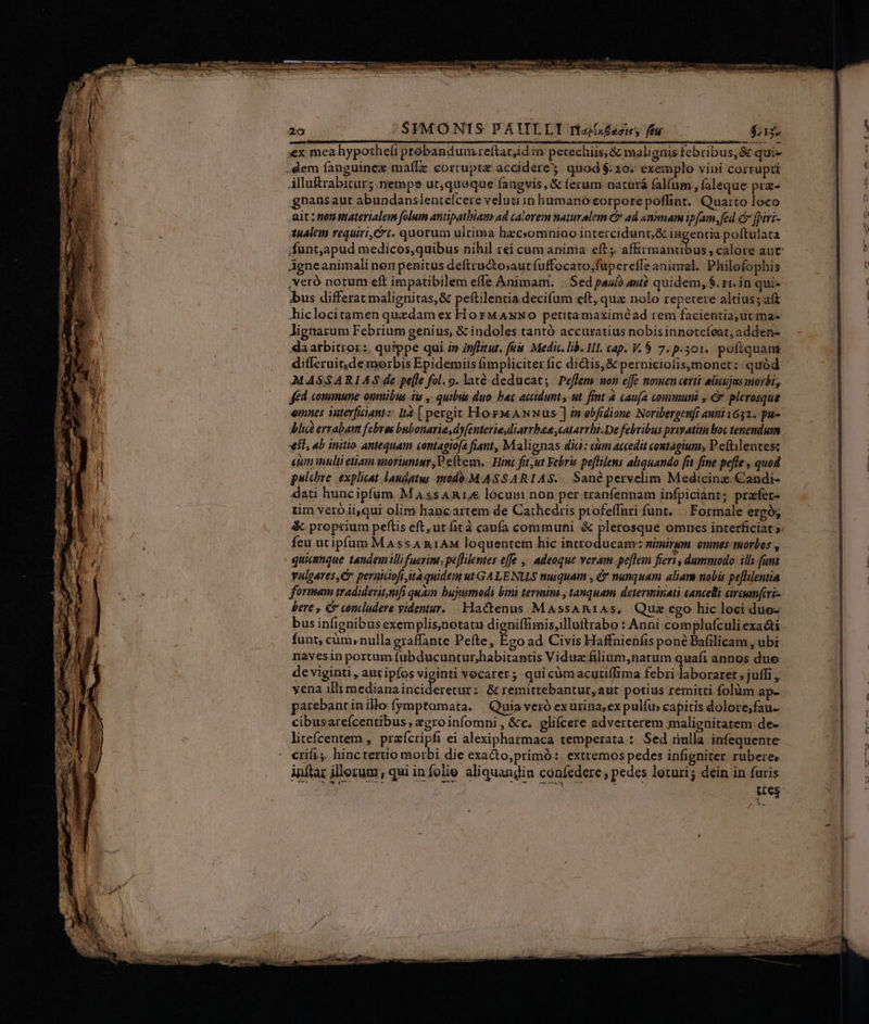 us | SFMONIS PAULLI riz£azies ffu $a —— 0 Alluftrabitur; nempe ut,quoque faugvis, &amp; ferum naturá falfum , faleque pra- gnansaut abundanslentefcere veluti in humano eorpore poffint. Qua:to loco ait :nenmaterialenm folum antipatbiam ad calorem naturalem é&amp; ad animam ip[am. fed c [piri- 3ualem requiri, t. quorum ultima hecsomnino intercidunt,&amp; e poftulata Agneanimali nen penitus defiructosaur fuffocato;fupcreffe aninzal. Philofophis ,veró notum eft impatibilem effe Animam. | Sed paulo aui? quidem, 8. rt. in qui» bus differat malignitas,&amp; peftilentia decifum eft, qua nolo repetere altius; aft hiclocitamen quzdam ex HorM ANNO petitamaximéad rem facientia; ut ma- lignarum Febrium genius, &amp; indoles tantó accuratius nobis innotefeat; adden- «arbitror: quippe qui »» inflitut. fé. Medic. Lb. HII. cap. V. 8 7. p.501. pofiquans differuit,demorbis Epidemiis fimpliciter fic dictis, &amp; perniciofisymonet: quód MASSARIAS de pe[le fol. 9. lacé deducat; Peffem won effe nomen certi elicujus morbi, fed commune oumibus tie , quibiis duo: bac acadunt,-ut fint à caufa communi , &amp; plerosque eines aterfiantz It [ pergit HosMANwNus-] inobfidione Noribergenfi auni1632.. pu- Alit ervabam febros bubonarias dy[enterie,diarrbaea ,catarrbi.De febribus privatim loc tenendum vil, 4b initio. antequam contagiofa fiant, Malignas dia: cim accedit contàgium, P eftilentesz etum inulti etiam moriuntur, Peftem, Hinc fit,ut Febris pe[filens aliquando fit fine pefle , quod pulchre. explicat. laudgtus -imodó.M AS S ARIAS.. Sanàpervelim Medicina. Candi- dati huncipfum. M Ass R1 locum non per tranfennam infpiciánt; prafer- tim vero ii,qui olim; hane artem de Cathedris profeffuri funt... Formale ergóg &amp; proprium peftis eft, ut firà caufa communi &amp; plerosque omnes interficiat? feu utipfum MAssA n1AM loquentem hic bmc eno 1 nimirum omnes tuorbos , quiamnque tandemillifuerint, peflilentes effe ,, adeoque veram peflem fieri , dammodo: illi. fuma vulgares,C peruicioft,ita quidem ut GALENUS nuiquam , &amp; nunquam aliam nobis pe[lilentia formam iradideritmfi quam bujusmodi bini termini , tanquam determinati cancelli ciraumfcri- bere , C concludere videntur. Hactenus MaAssAR1As, Quz ego hic loci duo- funt, cüm»nullagraffante Pefte, Eco ad Civis Haffnienfisponé Bafilicam , ubi nayesin portum fubducuntur,habitantis Viduz filium,natum quafi annos duo de viginti , auz ipfos viginti vocater; quicümacutiífrma febeidobrhaet »jutfi yena illi mediana incideretur: &amp; remittebantur, aut potius remitti folüm ap- parebancinillo frymptomata. | Quia veró exurina;ex pulfus capitis dolore;fau- cibusareícentibus, xgro infomni , &amp;c. glifcere adverterem malignitatem de- litefcentem ,. praícripfi ei alexiphatmaca temperata : Sed ulla infequente crifi; hinctertio morbi die exacto,primó :. extremos pedes infigniter rubere, inftar illerum, qui infolie aliquandiu coníedere; pedes loturi; dein in furis