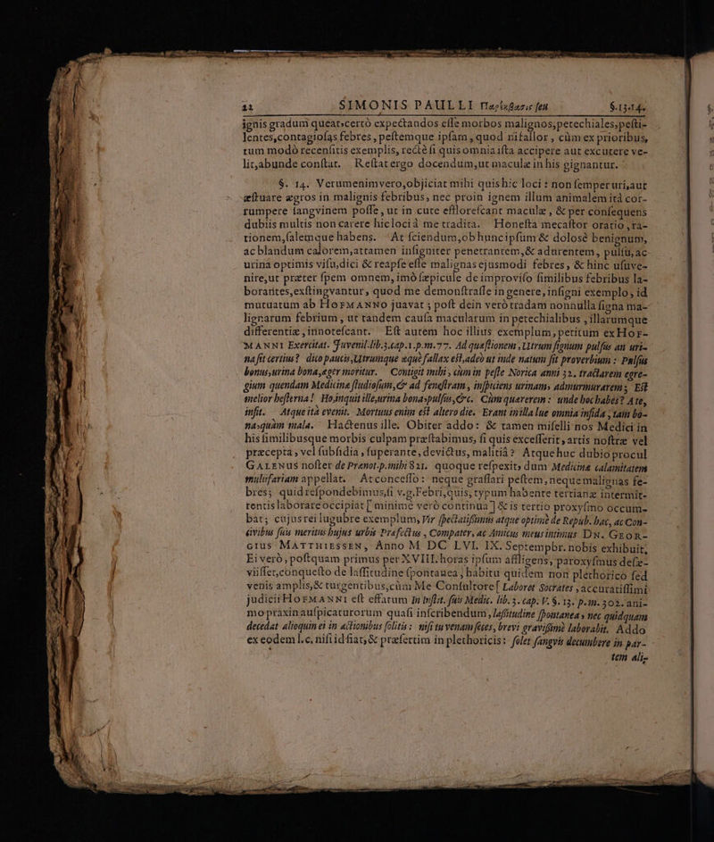 ei | $SIMONIS PAULLI raj/lsfazss feu $.13414- ignis gradum queat»certó expectandos efle morbos malignos;petechiales;pefti- lentes,contagiofas febres , peftemque ipfara , quod rifallor , càm ex prioribus, tum modo recenfitis exemplis, recté fi quisomnia ifta accipere aut excutere ve- li;abunde conftat. Reftatergo docendum;ut macula in his gignantur. $. 14. Verumenimvero,objiciat mihi quishic loci: non femper uri,aut -eeftuare zgros in malignis febribus, nec proin ignem illum animalem ità cor- rumpere langvinem poffe , ut in cute efflorefcant maculz , &amp; per confequens dubiis multis non carere hiclocià me tradita. Honeíta mecaftor oratio ,ra- tionem,(alemque habens. At fciendum,obhuncipfüm &amp; dolose benignum, ac blandum calorem,;attamen infigniter penetrantem,&amp; adurentem, pulíu, ac urina optimis vifu.dici &amp; reapfe efle malienas ejusmodi febres, &amp; hinc ufuve- nire,ut preter fpem omnem, imó fxpicule de improvifo fimilibus febribus la- borarites,exftingvantur, quod me demon(traffe in genere, infigni exemplo; id mutuatum ab HorwaANwo juavat ; poft dein veró tradam nonnulla figna ma- ligrarum febrium , ut tandem caufa macularum in petechialibus jillarumque differentiz ,innotefcant. Eft autem hoc illius exemplum, petitum exHor- MANNI Exertitat. S 'avenil.Ib.3.ap.1.p.m.77. Ad queftioneu , Utrum figuum pulfas an uri- nafit certius? dico paucis Utramque qué fallax efl,adgo ut inde natum fit proverbium : P&amp;lfus bonus urina bona,egev moritur. — Contigit inibi , eum in pe[fle Norica anni 32, tralavem egre- gium. quendam Medicine fludiofum, e» ad. feneftram , infbiiens urinam» admurmuravem; Est melior beflerua! Hosnquit illeyerma bonaspulfis Cc. Cim quererem :: unde boc babes? Ate, infit. Atque ità evenit. Mortuus enim eft altera die. - Erant inilla lue omnia infida ; tam bo- naquam mala. ^ Hactenus ille. Obiter addo: &amp; ramen mifelli nos Medici in his fimilibusque morbis culpam praftabimus, fi quis excefferit ; artis noftre vel precepta ; vel fubfidia , fuperante, devictus, malitiá? Atquehuc dubioprocul GArLzwus nofter de Pranot.p.mibi 821. quoque refpexit; dum Mediana calamitatem smulifariam appellat. — Acconceffo: neque graffari peftem,nequemalignas fe- bres; quidrefpondebimus,fi v.g.Febri,quis, typum habente tertianz intermit- rentis laborareoccipiat [ minime veró continua ] &amp; is tertio proxyfino occum- bat; cujusrei lugubre exemplum, Vir fpectatiffünus atque optizà de Repub. bac, acCon- gyibus fuis veritus bujus urbis Prafetlus , Compater, 4€ Ancus meusintinus DN. GEoR- GIUS MarruizssEN, Ànno M DC LVI. IX. Septempbr. nobis exhibuit, Eiveró, poftquam primus per XVIIL horas ipfum aflligens, paroxyfius defze- viiffet.conquetto de laffitudine (pontanea ; habitu quidem non pléthorico fed venis amplis,&amp; turgentibus,cüm Me Contultore[ Laboret Strates ,accuzatiffimi judicii HozM A xw1 eft effarum mn mflit. fuis Medic. lib. . cap. V. $. 13. p.im. 302. ani- moptaxinaufpicaturorum quafi infcribenduri , leffitudine fpontanea » nec quidquam decedat. alioquin eà in aitionibus folita :. mfi tu venam feses, brevi gravifimi laborabit, Addo ex eodeml.c, nifiidfiat; &amp; prafertim in plethoricis: folet faugvis decumbere in par- tein ali-