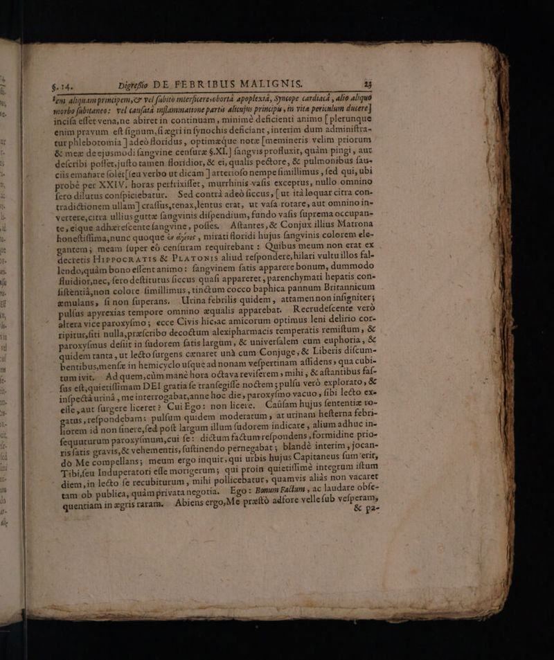 doe e HANS TCOHdsut UEHEC AMI laa Vedi cic T o UP DRM RORIS i ey; aliquam principemsc» vel fabito interfierevobortà apoplextá, Syneope cardiac , alio aliqua snorbo fabitaneo:. vel cau[ata tflammattone partis alicujus principis , tn vite periclum ducere] incifa effet vena, ne abiret in continuam , minimé deficienti animo [ plerunque enim pravum eft fignum. fi egri in fynochis deficiant, interim dum adminiftra- tur phlebotomia ] adeó loridus, optimzque notz [memineris velim priorum &amp; mez deejusmodi fangvine cenfurz $.XI. ] fangvis profluxit, quàm pingi , aut deícribi poffet,jufto tamen floridior, &amp; ei, qualis pe&amp;ore, &amp; pulmonibus fau- ciis emahare (oléc[(eu verbo ut dicam ] arteriofo nempe fimillimus, fed qui, ubi probé per XXIV. horas perfrixiffet, murrhinis vaíis exceptus, nullo omnino fero dilutus confpiciebatur. Sed contrà adeó ficcus , [ ut itàlequar citra con- tradictionem ullam] craffus,tenax,lentus erat, ut vaía rotare, aut omnino in- vertere,citra ulliusgutta: fangvinis difpendium, fundo vafis fuprema occupan- te,eique adharefcente fangvine, poífes ^ Aftantes, &amp; Conjux illius Matrona honefti(lima,nunc quoque &amp; djtoic , mirati floridi hujus fangvinis colorem ele- gantem; meam fuper eó cenfuram requirebant : Quibus meum non erat ex decretis HipPocR ATIS &amp; PrATONi1S aliud refpondere,hilari vultu illos fal- lendo;quàm bono eífentanimo: fangvinem fatis apparere bonum, dummodo fluidior,nec, fero deftitutus ficcus quafi appareret , parenchymati hepatis con- fiftentiàjnon colore fimillimus, tinctum cocco baphica pannum Britannicum emulaus, finon fuperans. lina febrilis quidem , attamen non infigniter; pulíus apyrexias tempore omnino equalis apparebat. Recrudefcente veró altera vice paroxyfmo; ecce Civis hicac amicorum optimus leni delirio cor- quidem tanta , ut le&amp;o furgens czuaret unà cum Conjuge ; &amp; Liberis difcum- bentibus,menfe in hemicyclo ufque ad nonam vefpertinam affidens; qua cubi- tumivit, Adquem,cümmané hora octava reviferem » mihi ; &amp; aftantibus faf- fus eft,quietiffimam DEI gratia fe cranfegiíTe noctem ; pulfu veró explorato; &amp; infpe&amp;tá urinà , me interrogabat,anne hoc die; paroxyímo vacuo , fibi lecto eX elfe ,aut furgere liceret? Cui Ego: non licere. | Caáfam hujus fententiz ro- gatus ,refpondebam: pulfum quidem moderatum , at urinani hefterna febri- liorem id non finere,fed poft largum illum fudorem indicare , alium adhuc in- fequuturum paroxyímum,cui fe: dictum fa&amp;umrefpondens ,formidine prio- ris fatis gravis,&amp; vehementis; fuftinendo pernegabat ; blandé interim , jocan- do Me compellans; meum ergo inquit; qui urbis hujus Capitaneus fum erit, Tibi,feu Induperatori effe morigerum; qui ptoin quietiffimé integrum iftam diem,in lecto fe recubiturum, mihi pollicebatur; quamvis aliàs non vacaret tam ob publica, quàm privata negotia. Ego: Bonum Fatlum , ac laudare obfe- quentiam in gris raram. Abiens ergo,Me preító adfore vellefub ird ye