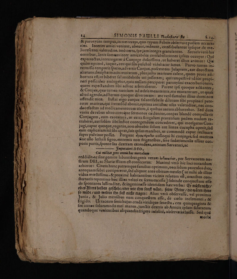 &amp; paroxylmi tempus,in merecepi,quo typum Febris obfervare poflem accura- tias. Interim amici veniunt, abeunt, redeunt , confabulantur ipfique de me- liorefcenti valetudine, imó certa, fpe jam integra gratulantur. Securis veró his omnibus, lenis (omausinter amicabiles confabulationes ipfüm occupat ; Oui éxpeirectus;interrogatur à Conjuge dulciffima , ut haberet illius animus? Qui quàm optimé , inquit, ceu qui fibi pulchre videbatur fanus. Parvo ramen in- rermiílo temporis fpatio;advertit Conjux, poícentem Julapium , aut decoctum alteransalexiphatmacis remixtum , plusjufto maritum calere quem proin ad- hortata eft,ut biberet falantifebrile uti jufferam; qui tempe&amp;ive id ibi propi- nati poffeideo ambigebar,quia nullam perciperet paroxyími exacerbationem, quam expectandam fibi adhuc arbitrabatur. — Parent ipfi quoque adftantes , &amp; Conjax,qua tamen nuntium ad zdeis meas raittit,me exoracurum ,utquafi aliud agendo;ad herum quoque diverterem: meveró famulus illius domi non offendit meg. — Inftat ergo conjux falantifebrile dilutum fibi propinari pate- retur maritus,qui iterató id abnuit,optima antidhac ufus valetudine, nec con- decefa&amp;us ad medicamentorum tifum,à quibus naturaabhorrebat. Sed dum variis de rebus ultro citroque fermones ce duntur, conjux blandé compeilavit Conjugem , euim exoratura , ut extra ftragulum protenfum pedem nudum re- traheret;aut folüm fibilodice contegendum concederet, qui morigerus Con- jugi,caput quoque,rogatus,non obnubit folum aut lintea cucupha operit,fed eam explicatam ità (ibiaptat,fuis ipfius manibus, ut commode caput reclinare fuper pulvinar poffet. Pergunt dugozígufsy colloqui hi conjuges,fed maritus fine ullo lethali figno;extremis non frigentibus, fine fudatiunculis ullius COI-- poris partis,fpontefua dextram extendens,animam Servatori,ac jmperatori DEO , Cui militat gens omni bec mortalium | reddiditsac fine gemitu labantibus genis veram ivfayaciav , per Servatorem no- firum DEI, ac Mariz fllium eft confecutus; Maximé veró hic loci notandum arbitror: Civem hunc patremque familias optimum;uen folum pauculos dies, antequam febri corriperetur,fed aliquot ante obitum menfes [ur mihi ab illius vidua moeftiffima ; &amp; proximé habitantibus vicinis relatum eft , oranibus con- fternatis repentino hec illiws veluti ex Ícena exceíTu ] fubinde conqueftum effe de fpontanea laffitudine, &amp; ingeminaffe identidem hecverba: (t tvsifte nídjt/ ob cé Xftevé balben. gefcfebe/ober tvie ibtm fonft voáre; feíne 9Seine / bít tváren íbme fo mibe / unb teoften ibn faft nícdt ttagen: Alios veró obfervalfe, vel proximis . Junio, &amp; Julio meníibus eum conqueftum effe, de ccelo inclementi , &amp; frigido. VIt taceam fenishujus cruda viridique fene&amp;a , ceu quinquaginta &amp; fex annes folummodo nati manus, jun&amp;is dextris ab Amicis ipfum oci quandoque venientibus aliquandiufrigere infolité, obíervatas tuiffe, Sed. quà morb