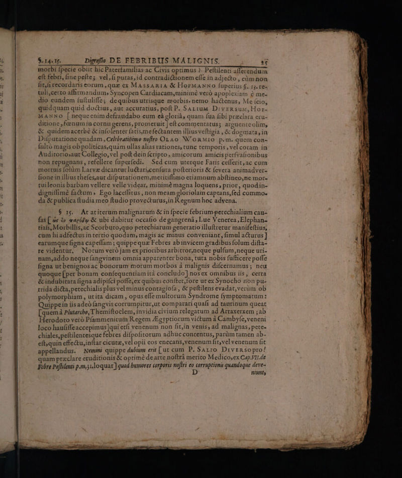 a em € morbi fpecie obiit hic Paterfamilias ac Civis optimus ?- Peftilenci afferendum eft febri, (inepefte; vel, fi putas, id contradiQtionem efle in adjecto , cüm non fit,fi recordaris eorum, quz ex MAssARIA &amp;€ HorMANNO fuperius $. 13. re- tuli,certo afhrmandum; Syncopen Cardiacam,minimé veró apoplexiam é me- dio eundem íuítuliffe; dequibusutrisque morbis» nemo hactenus, Me (cio, quidquam quid doctius , aut accuratius, poft P. SaAriuu DivzRsux,Hor- MANNO [ nequeenim defraudabo eum eà glorià, quam fua fibi praeclara ecu- ditione ,faenum in cornu gerens, promeruit | eft commentatus; arguente olim, &amp; quidemacerbé &amp; infolenter fatisymefectantem illius veftigia , &amp; dogmata, in Difputatione quadam , Celebratifimo noflro On 4o NU oRMio p. m. quem con- (ultó magis ob politicas,quàm ullas alias rationes, tunc temporis, vel coram in Auditorio;aut Collegio, vel poft dein fcripto, amicorum amicis perfvafionibus non repugnans , refellere fuperfedi. Sed cum uterque Fatis cefferit,ac cum mortuis folüm Larva dicanturluc&amp;ari,cenfura pofterioris &amp; Íevera animadver- fionein illius thefes,aut difputationem,metitiflimo etiamnum abftineo,ne mor- tuileonis barbam vellere velle videar, minimé magna loquens; prior, quodin- dignitlimé fadum; Ego lacetlitus , non meamgloriolain captans,fed commo. da &amp; publica ftudia meo ftudio provecturus,in Regnum hoc advena. $ 15. Ac atiterum malignarur &amp; in fpecie febrium petechialium cau- fas [ ae &amp; maeód'o &amp; ubi dabitur occafio de gangrená, Lue Venerea, Elephan- tiali Morbillisac Scorbuto,quo petechiarum generatio illuftretur manifeftius, cum hiadfe&amp;us in tertio quodam, magis ac minus conveniant, fimul a&amp;urus] earumque figna capeffam ; quippe quz Febres ab invicem gradibus folum difta- re videntur, Notum veró jam ex prioribus arbitror,neque pulfum,neque uri- nam,addo neque fangvinem omnia appatenter bona, tuta nobis fufficere poffe figna ut benignosac bonorum morum morbos à malignis difcernamus ; neu quoque [per bonam confequentiam ità concludo] nos ex omnibus iis, certa &amp; indubitata figna adipiíci poffe,ex quibus conttet,fore ut ex Synocho ion pu- trida dicta, petechialis plus vel minus contagiofa , &amp; peftilens evadat,verüm ob polymorphiam , utita dicam , opus effe multorum Syndrome fymptomatum : Quippein iisadeó fangvis corrumpitur,ut comparari quafi ad taurinum queat 3 2 . . * 4 Ee ? ] dA  [quema Plutarcho, T hemiftoclem, invidia civium relegatum ad Artaxerxem ;ab Herodoto veró Pfammenitum Regem JEggptiorum victum à Cambyfe, veneni loco haufiffeaccepimus]qui etfi venenum non fitjin venis, ad malignas, pete- chiales,peftilentesque febres difpofitorum adhuc contentus, parüm tamen ab- eít;quin effe&amp;u,in(tar cicutz, vel opii eos enecans,venenum fit; vel venenum fit appellandus. Nemini quippe dubium erit [ ut cum P. SALIO Divsnso pro! quam przclare eruditionis &amp; optime dearte noftra merito Medico,ex Cap.VII.de Febre Peflilenti p.m,51loquar ] quod bumores corporis noftri € prn quandoque his. t]