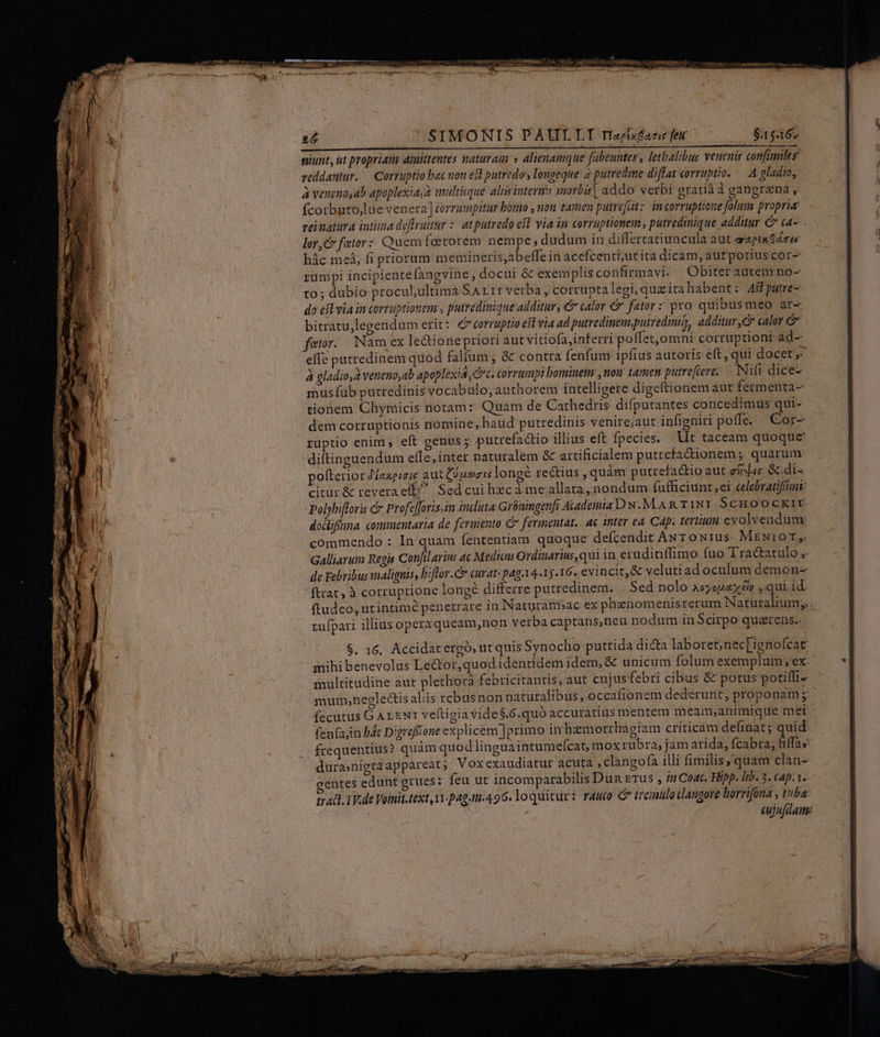 26 SIMONIS PAULLT raeisfane feu $.15:316» niunt, ut propriam aimittentes naturam » alienamque fübeuntes , letbalibus veueuid confimileg reddantur. — Corruptio bac non est putredo longeque: 2 putredme difTat corruptio. -. A gladio, à veneno,ab apoplexia, à wultisque alis interi: imorbis | addo! verbi gratià à gangrena fcorbuto,lue venera] corrumpitur bómo , non tamen putrefctz. in corruptione folum propria: veinatura intima deftruitur :: at putredo efl. via in corruptionem , putredinique additur € ca- lor,C fetor: Quem foetorem nempe; dudum in differtatiuncula aut azptn zer hác meá, fi priorum memineris;ab effe in acefcenti;utita dicam, autpotiuscor- rumpi incipiente fangvine, docui &amp; exemplis confirmavi.. Obiter autem no- to; dubio proculultima SA rr verba , corrupta legi, que ita habent : AsFputre- do efl via in corruptionem , putredinique additur, €&amp; calor &amp; fator z pro quibusmeo àr- bitratulegendum erit: corruptio est via ad putredinen,pulredmia, additur, calor fator. Nam ex leQtionepriori aut vitiofajinferri poffet,omni corruptioni ad- effe patredinem quod falfum, &amp; contra [enfum ipfius autoris eft, quí docet » à gladio, à veucno,ab apoplexid, Cc. corrumpi bominem , uou tamen putre[iere, Nifi dice- musíub putredinis vocabulo, authorem intelligere digeftionem aut fermenta- tionem Chynicis notam: Quam de Cathedris difputantes concedimus qui- dem corruptionis nomine, haud putredinis venire;aut infigniri poffe. . Cor- ruptio enim , eft genus ; putrefactio illius eft fpecies. Vt taceam quoque diftinguendum elle,inter naturalem &amp; artificialem putrefaQionem; quarum: pofterior 2/zapieie aut Ciuorislongé rectius , quàm putrefa&amp;ioaut eiiduc &amp; di- citur &amp; reveraeft^ Sed cui hzca me allata, nondum fufficiunt,ei celebratiffnt: Polybifloris &amp; Profeffovis.in induta Gibningenfi Audemia D N.M AR TINY SCHOOCKIY dodiffna. commentaria de fermento Cr fermentat.. ae inter ea Cap. tertium evolvendume commendo : In quam fententiam. quoque defcendit AN T oN1us- MEN10T,. Galliarum Regis Confilavins ac Medicus Ordinarius, qui in eruditiffimo fuo Tractatulo , de Febribus malignis, biflor.C curat: paga 4.15.16. evincit, &amp; velutiad oculum demon- ftrat, à corruptione longe differre putredinem... Sed nolo aeyeuax ép , qui id. ftudeo, utintimé penetrare in Naturanpac ex phenom enisrerum Naturalium, .- zufpari illiusoperaqueam,non verba captans,neu nodum in Scirpo quarens.- $. 16, Accidatergó, ut quis Synocho putrida dicta laboret; nec[ignofcat mihi benevolus Le&amp;or,quodidentidemidem, &amp; unicum folum exemplum ex: multitudine aut plethora febricitantis, aut cujusfebri cibus &amp; potus potiffi- mum,negle&amp;is aliis rebusnon naturalibus, occafionem dederunt, proponam m fecutus GALENI veftigia vide $.6.quó accuratius mentem meam;animique mei. fen(a,in b4t Digreffione explicem ]primo in Bzmorrhagiam criticam definat 5 quid: frequentius? quàm quod lingua intumefcat, mox rubra, jam arida, fcabra, &amp;iffas: durasnigra appareat ; Vox exaudiatur acuta ,clangofa illi fimilis ,'quam clan- gentes edunt gtues: feu ut incomparabilis Dun Erus , n Coat. Hipp. Iib. 3. cap. 1. rac. TV.de Vomit.text 1v-pag..496. loquitur: rauco C tremulo dlangore borrifona y tube: : cujufdam: