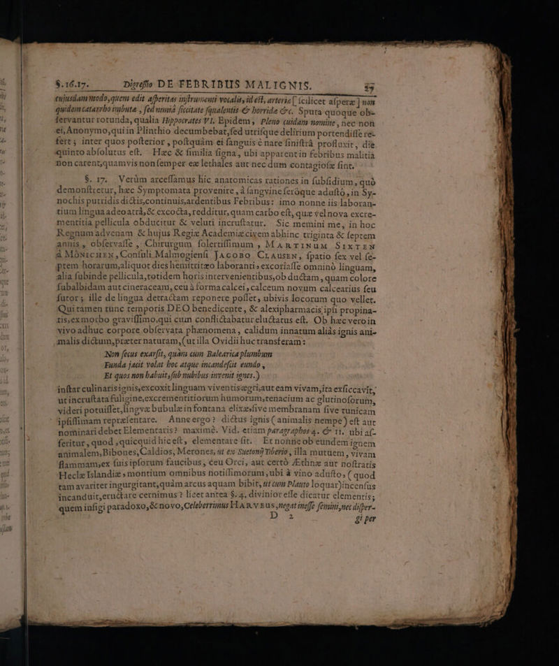 cujusdam modo,quem edit aferitas infrumeuti vocalis, id efl, avtevi  - * A * .  , quidem catavrbo imbuta , fed utmia ficcitate fqualentis €» borride Ct. Sputa quoque ob- fervantur rotunda, qualia Hippocrates VI. Epidem , Pleno culdam nomine , nec non 27 ei, Anonymo,qui in Plinthio decumbebat,fed utrifque delirium portendiffe re- fert; inter quos pofterior , poftquàm ei fanguis é nare finiftrà profluxit, die quinto abíolutus et. Hzc &amp; fimilia figna, ubi apparentin febribus malitià noncarent,quamvis nonfemper ez lethales aut nec dutn contagiofz fint. $. 17. Vetüm arceffamus híc anatomicas rationes in fubfidium, quó demonfttretur, hec Symptomata provenire ,à (angvine feróque aduftó, in Sy- nochis putridis di&amp;is,continuisardentibus Febribus: imo nonne iis laboran- tium lingua adeoatrà,&amp; excocta, redditur, quam carbo eft, quz velnova excre- mentitia pellicula obducitur &amp; veluti incruftatur. |.Sic memini me, in hoc Regnumadvenam &amp; hujus R egix Academiz civem abhinc triginta &amp; feptem annis ,' obfervalle , Chirurgum folertiffimum , MAR riNuM SixTEzmN à MóNuircnzx Coníuli Malmogienüi JAcoso. CrAuszw, fpatio fex vel fe- prem horarum;aliquot dies hemitritzo laboranti» excoriaffe omninó linguam, alia fubinde pellicula,tetidem horis intervenientibus,ob ductam, quam colore fubalbidam aut cineraceam, ceu à formacalcei , calceum novum calcearius feu futor ;. ille de lingua detractam reponere poffet; ubivis locorum quo: vellet. Qui tamen tunc temporis DEO benedicente, &amp; alexipharmacis/ipíi propina- tis,exmorbo graviffimo,qui cum conflictabatureluctatus eft. Ob hzc veroin vivo adhuc corpore obfervata phenomena, calidum innatum aliás ignis ani- analis ditum, preter naturam,(ut illa Ovidii huctransferam: Non fecus exavfit, quai eum Balearica plumbum Funda jacit volat boc atque incandefat eundo , Et quos non babuit s fab nubibus invenit 195.) inftar culinarisienis,excoxit linguam viventisegri,aut eam vivam,ita exficcavit, ut incruftata fuligine,excrementitiorum humorum,tenacium ac elutinoforuim, videri potuiffet/lingvz bubulzinfontana elixesfive membranam five tunicam ipfiffimam repralentare. Aune ergo? dictus ignis ( animalis nempe) eft aut nominari debet Elementatis ? maxime. Vid. etiam paranrapbos 4. € It, ubi af- feritur , quod ,quicquid hic eft, elementare fit. Et nonne ob eundem ienem animalem,Bibones,Caldios, Merones, s €x. Sueton) Tiberio , illa mutuem vivam flammamsex fuis ipforum faucibus , ceu Orci, aut certó ZEtlinz aut noftratis Heclz Islandiz » montium omnibus notilfimorum, ubi à vino adufto; ( quod tam avariter ingurgitant,quàm arcus aquam bibit, tt ann Plauto loquar)incenfus incanduit,eructare cernimus ? licet antea $.4. divinior effe dicatur elementis; quem infigi p aradoxo,&amp; novo,Celeberrünus Fl n v Eus ,neoat ineffe feminine differ- : 4i per