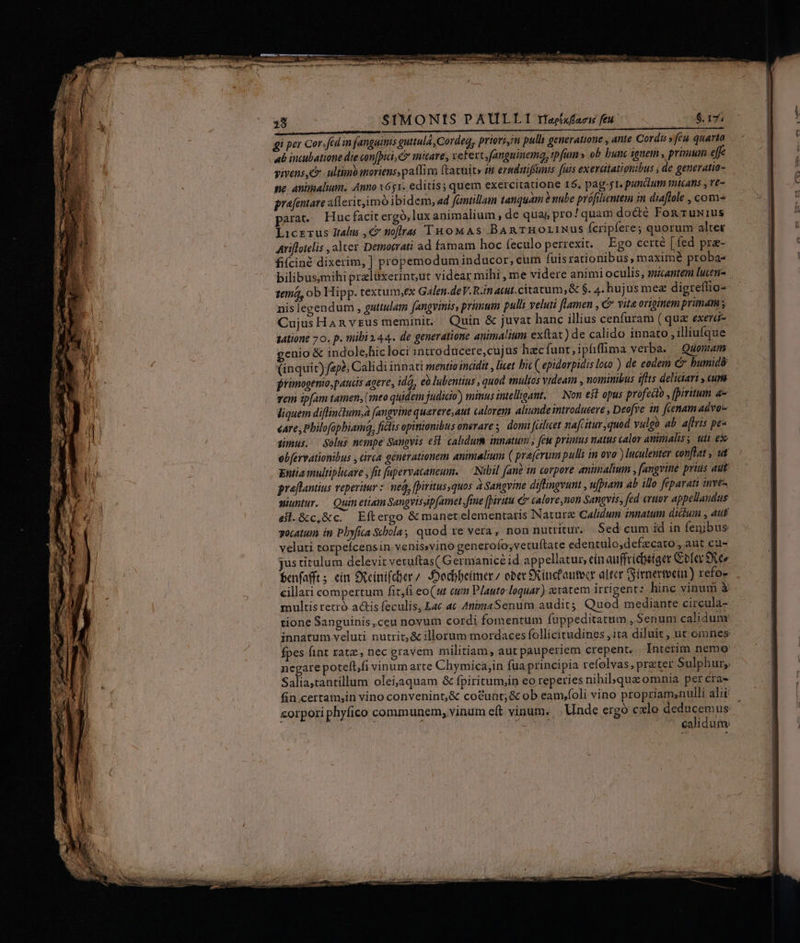 gi per Cor. fed in fanguinis guttula, Cordeq, priovi,in pulli generatione , ante Cordi » feu quarto ub incubatione die con[pidi, C micare, veFert,fanguinema, ipfum » ob bunc ignem , primum e vivens, C ultimo moriens paflim ftatuit» m eradaifünts fuis exeratatignibus (de generatia- ne. animalium. Anno x51. editis; quem exercitatione 15. pag-j1. pundlum micans , ve- pyafentare allerit,imó ibidem, «d fantillam tanquam ? nube prófilientem in diaflole , com parat. Huc facit ergó,lux animalium , de qua, pro! quam docté Fog ruw1us Licrerus Italus ,« tioffras IRHoMAS BARTHOLINUS Ícripfere; quorum alter Atiflotelis , alter Demotrati ad famam hoc feculo perrexit, Ego certé [fed pra- fifciné dixerim, ] propemoduminducor, cum fuis rationibus, maximé proba- bilibusmihi prelüxerint,ut videar mihi , me videre animi oculis, micantem lucen- 1ema, ob Hipp. textum,ex Galen.deV. Rin atut. citatum; &amp; $. 4. hujus mex digreffio- nis legendum , guttulatm fangvinis, primum pulli veluti flamen , &amp; vita originem pründm y Cujus Han vrus meminit. Quin &amp; juvat hanc illius cenfuram (quz exera- 14tione 70. p. mibi 244. de generatione animalium exftat) de calido innato , illiufque genio &amp; indole,hic loci introducere,cujus hzc funt,ipíffima verba. Quonam (inquic) ape; Calidi innati mentio inadit , licet bic ( epidorpidis loco ) de eodem C bumidó jrimogenio,paucs agere, ida, eo lubentius , quod emultos videam , nominibus iflts deliciart , cupa vem ipfam tamen, (meo quidem judicio) mimus intelligant. — Non e$t opus profecto , fpiritum a- liquem diflinctum,; (angvine querere,aut calorem aliunde introducere , Deofve in fienamadvo- «are; Philofophiamda, ficlis opinionibus onerare s, doma [atlueet nafcitur ,quod vulgo ab. aflris pes gnus. Selus nempe Sanpvis esl calidum innatum , few primus natus calor aminalss utt ex obfervationibus , circa generationem antmaltum ( pra(erum pulli in ovo ) luculenter conflat , ut Entia multiplicare , fit fapervacaneum. — Nibil fané in corpore animalimn , fangvine prius aut praflantius veperitur : ned, [piritusquos 2 Sangvine diftingvunt , u[piam ab illo féparati inve- miuntur. | Quin etiam Sangvissip[amet fine [piritu € calore non Sangyis, fed eruor appellandus efl.&amp;c,&amp;c. Eftergo &amp; manet elementaris Nature CAlidum innatum dicium , aut socatum in Pbyfica Scola, quod re vera, non nutritur. Sed cum id in fenibus veluti rorpefcensin venis»vino generoío;vetuftate edentulo,defzcato , aut cu- jus titulum delevit veruftas( Germanic id appellatur, eín auffricbetger Gofar exeo Éenfafft; cín Oeinifcer/ -Dodhbeimer, ober Skinicfautocr alter Sirnermoein) refo- cillari compertum fit,fi eo(ut em Plauto loquar) avatem irrigent: hine vinum à multis retró. actis feculis, Lac at AnimaSenum audit; Quod mediante circula- tione Sanguinis ,ceu novum cordi fomentum fuppeditatum , Senum calidun fpes fint ratz., nec gravem militiam , aut pauperiem crepent. Interim neme negare potefl,fi vinum arte Chymica,in fua principia refolvas, prater Sulphur, Salia;tantillum oleijaquam &amp; fpiritum,in eo reperies nibibqua omnia per cra- calidum: