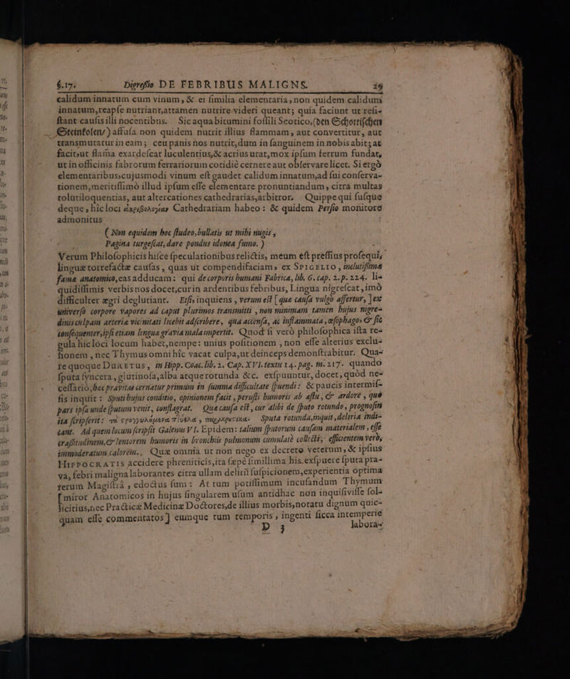innatum, reapfe nutriant,attamen nutrire.videri queant; quia faciunt ut re(i- ftant caufisilli nocentibus. Sicaquabitumini foffili Scotico,(ben Cdyottí(djen Gtcinfol«) affuía non quidem nutrit illius lammam, aut convertitur, aut transmutaturineam; ceupanis nos nutrit,dura in fanguinem in nobisabits at facitut flama exardeícat luculentius,&amp; acrius urat, mox ipfum ferrum fundat, ut in officinis fabrorum ferratriorum cotidie cernere aut obfervare licet. Si ergó elementaribus;cujusmodi vinum eft gaudet calidum innatum;ad fui conferva- tionem,meritiffimó illud ipfum effe S edic: pronuntiandum, citra multas tolütiloquentias, aut altercationes cathedrarias,arbitror. | Quippequi fufque deque ; hicloci £xgifienoyay Cathedrariam habeo: &amp; quidem Perfio monitore admonitus ( Non equidem boc fludeo,bullatis ut mibi nugis , Pagina turgefiat, dare pondus idonea fumo. ) lingue torrefacte caufas , quas ut compendifaciam; ex SprGzLtO , indutifim fama anatomic), cas adducam: qui de«orporis Dumani Fabrica, lib. G. tap. 2. p. 22.4. lis uidiffimis verbisnos docet,curin ardentibus febribus, Lingua nigrefcat ,imó difficulter zgri deglutianr. — Erf» inquiens , verum esl [ que caufa vulgo affertur, ]ex wniver(ü corpore vapores ad caput plurimos transmitti , non minimam tamen. bujus migre- dinis culpam arteria vicinitati lebit adferibere, qua actenfa, ac inflammata , efophagos C fe tonféquenter,ipfi etiam lingua gravia malaimpertit. Quod fi veró philofophica ifta re- gula hicloci locum habet,nempe: unius pofitionem , non effe alterius exclu fionem , nec Thymusomni híc vacat culpa,ut deinceps demonftrabitur. Qua- tequoque Dun Erus, 4n Hipp. Coac. lib. 2. Cap. XVI. fextti 14. pag. fü. 217- quando fputa fyncera ,glutinofa,alba atquerotunda &amp;c. exfpuuntur, docet, quód ne- ceffario, Bec pravitas cernatur primum in fumma difficultate [puendi: &amp; paucis intermif- fis inquit: Spatibujus conditio, opinionem facit , perufti humoris ab aflu, c ardore , quó pars ip(a unde [putum venit, conflagrat. — Qua caufa est , cur Alibi de [puto rotundo , prognofim ita fcripferit: «uu cpoyyuA&amp;uerm T 10€Ad , vucyMpuciuas — Sputa rotunda,inquit ,delirta indi- «ant.. Ad quem locum fcripfit Galenus V I. Epidem: talium [putorum caufam materialem , effe érafftudintm,G lentorem. bumorts in brouchiis pulmonum cumulatà collecit y effieentem vero, immoderatum calore., Qux omnia üt non nego ex decrete veterum , &amp; ipiius HibpPocRATIS accidere phreniticis,ita fpe fimillima his exfpuere Íputa pra- va, febri maligna laborantes citra ullam delirii fufpicionem,experientia optima terum Magiftiá , edoctus fum: At rum pouilfimum incufandum Bis uis [miror Anatomicos in hujus fingularem ufum antidhac non inquifiviffe fol- licitius,iec Practice Medicinz Do&amp;ores,de illius morbis,notatu dignum quic- ; is , ingenti ficca intemperie quam effe commentatos] eumque tum temporis , ingenti ficca intem