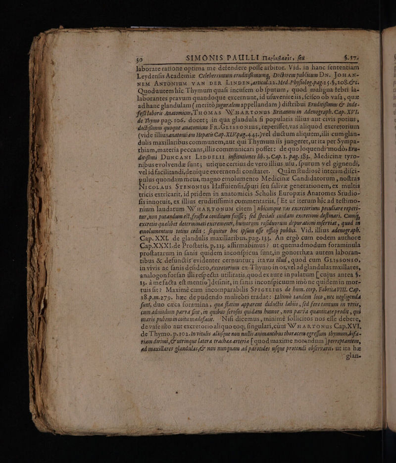 Jaborareratione optima me defendere pofle atbitor. Vid. in hanc fententiam Leydenfis Academiz Celeberrimmm eruditiffunumg, Dodorem publicum Dw.. Jon Aw- NEM ÁNTONIUM VAN DER LiND EN ,attitul.22.. Med.Pbyfiolog.pag:2 $.$,208.€7t. Quodautem hic Thymurn quafi incufem ob fputam, quod. maligua febri la- laborantes pravum quandoque excernunt, id ufuvenire iis, fcifco ob vafa , qua adhanc glandulam ( meritó jueuralem appellandam ) diftribui Ertüditifanus € 1nde- fef laboris Anatomia, I x1 0M As. NV. HA RTONUS Britannus in Adenograpb. Cap. XVI. de Tbymo pag. 106. docet; in qua glaudula fi popularis illius aut civis potius , docliféimus quoque auatomicus FR. .Gr1ss oxius, teperiflet,vas aliquod exeretorium (vide illiusenatomiam Hepatis Cap. XLV.pag-4.43.) vel ductum aliquem,illi cum glan- dulis maxillaribus communemsaut qui Thymum iis jungeret,ut ita per 5ympa- thiam, materia peccans,illis communicari poffet: de quoloquendimmodó; Era- diti DuxcAwr LippzLir jónfütutiones lib. 3. Cap. Y. pag. 183... Medicine tyro- nibusevolvendz fünt; utiquecertius de vero illius ufu, (putum vel gignendi, velidfacilitandi,denique excernendi conítaret.. Quam ftudiosé interim difci- pulus quondam meus, magno emolumento Medicine Candidatorum , noftras NicorAus SrreNowtrus Haffnien(is,fputi feu falive generationem, ex multis tricis extricarit, id pridem in anatomicis Scholis Europxis Ánatomes Studio- fis innotuit, ex illius eruditiffimis commentariis, [ Er ut iterum hicad teftimo- nium laudatum W/ n ARTONUM citem ] ubicunque vas excretorium peculiare veperi- tur non patandum est fruftra conditum fuiffe fed [peciali cuidam excretioni-deflinari. Cumq, excretio qualibet determinati exerementt, burmov um vefiduovuim depurationi inferviat , quod 1n emolumentum totius cedit x. fequitur. boc ipfum effe officg publia.. Vid. illius adenograph. Cap.XXXI.de Proftatis, p.213. affirmabimus? ut quemadmodum foraminula proftatarum in fanis quidem inconfpicua funt,in gonorrhza autem laboran- tibus &amp; defun&amp;is evidenter cernuntur; itavzs iud , quod cum Grt1ssow10, in vivis ac fanis defidero,exeretoriuin ex. Fhymoinos,veladglandulas mxillares, analogonforfan illirefpe&amp;tu utilitatis,quod exaure in palatum [ cujus antea $. 13. àmefacta eft mentie ]definit, in fanis inconfpicuum imó ne quidemin mor- tuisfir* Maximé cum incomparabilis SPreErrzus de bum. corp. FabrttAVIIl. Cap. 18.p.51.279. hic de pudendo muliebri tradat: Lltimoó tandem loco nec negligenda ftt duo. cxca foramina , que fLatim apparent. diduttis labis ; (ed fere tantum 1n vivis, quin adunoduim parva fat im quibus: fevofus quidam bumor , non parva quantitate prodit , qui gnaris pubeuin coitu madefaat.. ^ INifi dicemus, minimé follicitos nos effe debere, devaíeifto aut excretorio aliquo eoq; fingulari,cüni NV H An T oNus Cap.XVI. de T hymo. p.102.1nvitulis aliifque non nullis animantibus tboracens egreffum tbymumybifa- viam drimt,Cr utrinque latera tratbaa arterie | quod maxime notandum ]perreptantem, ad inaxillares alandulas&amp; non nunquam ad parotides ufque protendi obferyarit» ut ita. hae : glan-
