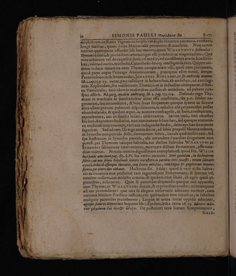 emplaítrum de Ranis Vigonis ex implo vel duplo Mercurii cuizeuus, conftans; longé facilius; quam Zona Mercurialis promovet, &amp;accelerat.. Nontamen interim quemquam offendat hic loci moneo,quod Wan TOoNvs defendat « Tbynum infanis,&amp; prove&amp;tiori etate,exieui efle ponderis ac magnitudinis ;Qux meo arbitratu vel de exquifité fanis,vel mediz,vel confiftentis tatis baudíeni- bus , valetudinariis,morbidis, Catarrhofis deniq; intelligenda funt. Quippe ani- mum induco meum ita cum Thymo comparatum effe, quafi cum peritonzo, quod pater atque Princeps Anatomicorum , pracepror olim meus) femper Parentisloco,mihi honorandus,Jou AwNEs' Rror ANus;in fiu encbiridg dnatom- lib.2.cap-13.p. 95. notat, percraíleícere in heluonibus,ab umbilico ,ad cartilagi- nem Xyphoidem,feu enfiformem Thoracis,utin iis facilius obfequatur,diften- to Ventriculos imó idem in mulieribus craflius ab umbilico; ad pubem con- fpici afferit. Pid.quog, ejusdem. Antbropog. lib. 2. pag. 155. 154. Defendo ergo Thy- mum in morbidis ac feneícentibus aliter effe conftitum , feu p.n. fenfim au- gmentati, feu intumefcere , &amp; hinc fenes frequenter quoque fpuere ac fcreare citra ullam pravam pulmonü difpofitienem;ac anhelos ubi perpauculos paffus obambulando, &amp; quidem equo, ac minime confragofo , in loco, confecerunt, reprzfentare, aut lis fimiles videri; obfervamus, Invito veró, imó obreftor hicloci»Anatomes ftudiofos, non ruminentur folum hzc, fed quoque anatomi- ca enchirefi interveniente, veritatis indagandz ftudio , deinceps hzc fcrutentür fagaciter. Sedadrem, Ut ergóantea docui, ad labia propelli Nature robore, in Synocho non putrida dicta fermentum febris, ita taléquid moliri eam , fed fpe fruftratam in Synocho putrida, ubi extundere &amp; naribus fanguinem non poteft, per Thymum vafaqueSalivalia, aut ductus Salivales W HARTONI ac STENONTZI falivatione interveniente, excernere dictum fermentum , affirman- dum videtur. : Notatu interimdigniffimum exemplum eft, quod Dx. W'irris loco paulo ante citato pag. 183. $.V1. his verbis recenfet: Novi quendam ; in declinatione fibris eui mon. fólum. bujufinodi lentaris imcruflatioin partibus Oris fucecfft , verum falivatio copiofasvelut ab a[[unpto Mercurio, um fetore anbelitus , item lingue C gingivavum intume- fientia sper pluresdies icbatur. — Hactenusille, Addo: quod fi vero dicta Saliva- tio ex ícntentia non perficitur tum ingravefcunt Symptomata; &amp; fpurum vel, omnino nullum;aut molefto conatu» &amp; quidem cum fibilo , ab gris quafi pi- pientibus, exícreatur, Quin &amp; parotidesaliquando quoque unà appareht, cum Thymus,ut V/H An T0oNus docuit,&amp; exprioribus conítat; nonnunquam ad eas protendatut: qua rara &amp; elegans obíervatio adoream meretur, cum rationes Medicis Practicis fufficiat;cur quibusdam non omnibus,in febribus malignis: parotides protuberent ; Lingua ut antea innui oppidó aduratur, egrique.fiant ut Hippocrates loquiturlib.:.Epidem,fe&amp;t.r. textu 28.29. Sozuroi ay quy yd párar di&amp; Tt«G- adnla.. De pofteriori vero horum Symptomatum ,