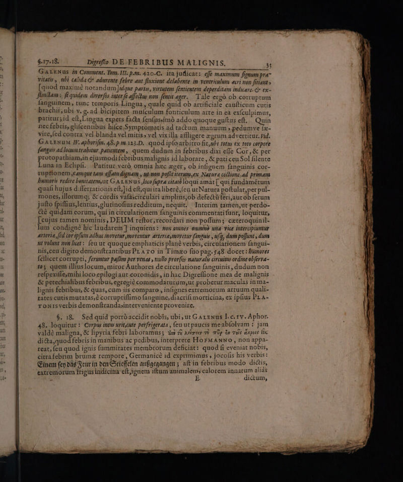 GarkNus in Comment. Tom. II. p.t. 410.C.. ita judicat: effe maximum frenum pra vitatis , ubi calida &amp; aduvente febre aut fluxione delabente. in ventriculum acri non fítiaut [quod maximé notand um idque partus, virtutem fentientem deperditam indicare. C ex- fündlam fi quidem diverfs inter fe affelus son fentit eger. Tale ergó ob corruptum Íanguinem , tunc temporis Lingua, quale quid ob artificiale caufticum cutis ' brachii; ubi v. g. ad bicipitem muículum fonticulum atte in eà exículpimus, patitur; id eít,Lingua expers facta fen(ussimó addo quoque guftus eft, Quin nec febris, gliícenabus hifce,Symptomotis ad ta&amp;um manuum; pedumve tz- vire,fed contra vel blanda vel mitis» vel vix illa affligere zgrum adverticur. pid. GALrNuM IV. apborifin. 48. p.m.123.D. quod ipfoarbitro fit,ubi totus ex toto corpore fanguis ad loaun trabitur. patientem , quem dudum in febribus dixi effe Cor , &amp; pec protopathiam,in ejusmodifebribus malignis id laborare , &amp; pati ceu Sol filente Lunain Eclpí. | Patitur veró omnia hac eger, ob infignem fanguinis cor- ruptionem eamque tam effatu dignam , ut.uon poffit iterum,ex Natura coclione,ad primam bumoris redire benitatem,ut G A 1 &amp;wus loco fupra citatóloqui amat [ qui fundàmétum quafi hujus d:ífertatioais eft;Jid eft,qui ita liberé,(eu utNatura poftulat;per pul- mones, illorumq; &amp; cordis vafaicirculari amplius,ob defe&amp;üfteri,aut ob ferum jutto fpiffius,lentius,glutinofiusredditum, nequit. Interim tamen;ut perdo- &amp;é quidam eorum, quí in circulationem fanguinis commentati funt, loquitur, [cujus tamen nominis, DEUM teftor;recordati non poffums ceteroquinil- lum condigué hic laudarem ] inquiens :: nen onines omninà uta. vice intevcipiuntur arteria, (ed cor ipfum adhuc movetur moventur avterieymoyetur fanguis , ufq, dum po[Junt , dum tit volunt ton licet: eu ut quoque emphaticis plané verbis, circularionem fangui- nis,ceu digito demonftrantibus PLA zo in Timzo füo pag. 548. docet: Bumores fcilicet corrupti, feruntur paffim per venas » tiillo pror[us naturalis circuitus ordine obferva- (05 quem illiuslocum, miror Authores de circulatione fanguinis, dudum non refpexiflesmihi loco epilogi aut coronidis, in hac Digreflione mea de malignis &amp; petechialibus febribus, egregié commodaturum;ut probetur maculas in ma- lignis febribus, &amp; quas, cam iis comparo , infignesextremorum artuum quali- tates cutis mutatas, corruptiffimo fauguine, diacrifi morticina, ex ipfius PL A- ronisverbis demonftranda;interveniente provenire. $. 18. Sed quid porróaccidit nobis, ubi ut Garzwus l.c. 1v. Aphor. 48. loquitur: Corpus intus urit.ute perfrigerata , feu ut paucis meabíolvam : jam valdé maligna, &amp; lipytia febri laboramus; ss 78 Acre o 79g i» ole axpuis lc di&amp;ta,quod febris in manibus ac pedibus, interprete Ho FM ANNO , non appa- reat, feu quod ignis füummitates membrorum deficiat: quod fi eveniat nobis, citrafebrim bruma tempore , Germanicé id exprimimus , jocofis his verbis: Gínem fey bad Seur ít oen Ctieffelen aufgegangen 5. aft in febribus modo dictis, E DM WW re arum ai1as extremorum frigus indicina eft,;ignem iftum — calorem mw we. ? —-— — EI PE ME es - —À P—— -— per. *- J -7 - cr -—: