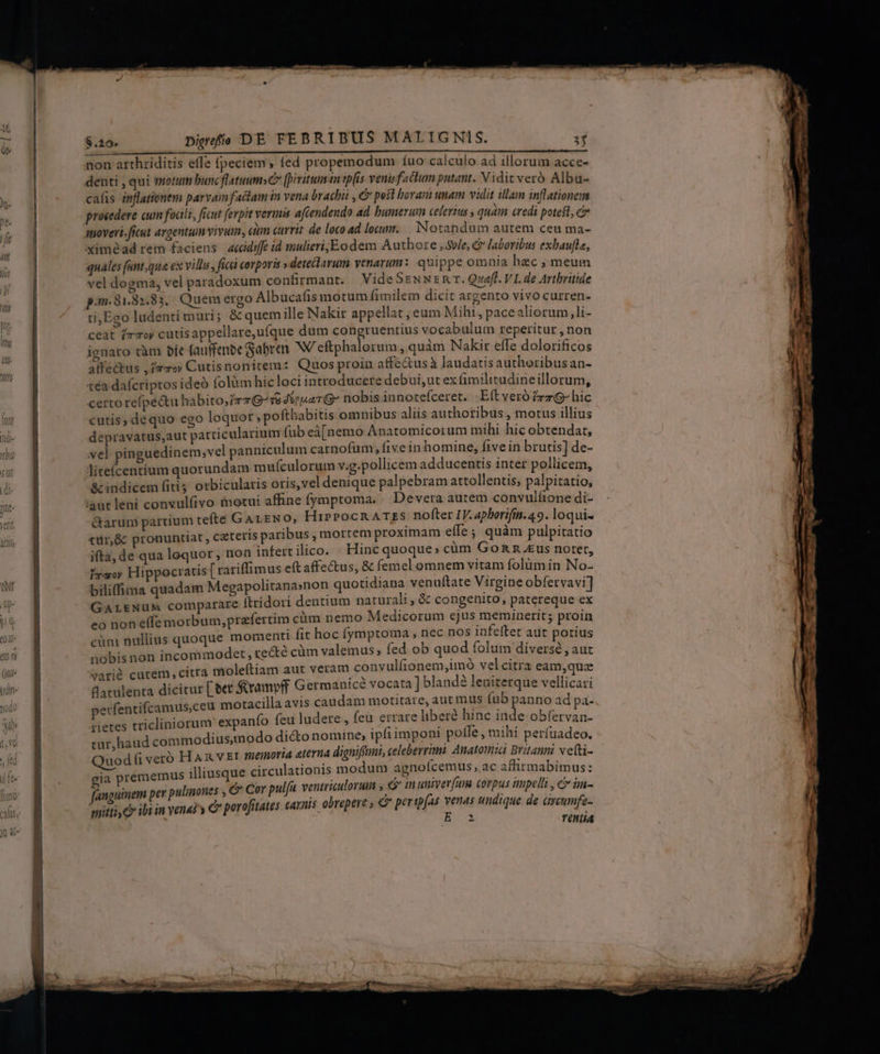 EE LL LU rEeen Dt cardümne h non arthriditis effe (peciem , fed propemodum íuo calculo ad illorum acce- denti , qui totum bunc flatum» [pivituman tpfis venisfactum putant. Viditveró Albu- calis inflationem parvam factam in vena brachii , € pest boram unam vidit illam inflationem procedere cum foali, ficut ferpit vermis aftendendo ad bumerum cefertus y quàm credi poteft, c auovert. ficut argentum vivum, cm currit de loco ad locum. Notandum autem ceu ma- ximéad rem faciens accidiffe id mulieri;Eodem Authore ,Svle, G laboribus exbaufle, quales funt,qua ex villu , fic corporis » deteclarum venarum: quippe omnia hzc ; meum vel dogma, vel paradoxum confirmant. VideSENNznR r. Quaff. VI. de Arthritide p.m. 81.82.83, Quem ergo Albucafis motum fimilem dicit argento vivo curren- ti;Ego ludenti muri; &amp; quem ille Nakir appellat, eum Mihi, pacealiorum,li- ceat izzoy cutisappellare,ufque dum (ues vocabulum reperitur , non ignaro tàm bít (auffenbe Sabren. W/eftphalorum, quàm Nakir effe dolorificos all'éctus , yrs» Cutisnonitem: Quos proin affectusà laudatis authoribus an- 1éa dafcriptos ideó folüm hicloci introducere debui, ut ex (imilitudineillorum, certo re(pe&amp;tu habito,irTG-s8 4€ uar G^ nobis innotefceret. Eft vero frz- hic cutis, dequo ego loquor » pofthabitis omnibus aliis authoribus , motus illius depravatus,aut patticularium fub eà[nemo Anatomicoium mihi hic obtendat, vel pinguedinem; vel panniculum carnofum; five inhomine, five in brutis] de- liteícentíum quorundam mufculorum v.g.pollicem adducentis inter pollicem, &amp; indicem fiti; orbiculatis oris,vel denique palpebram attollentis; palpitatio, aut leni convulíivo inotui affine fymptoma. | Devera autem convulíione di- &amp;arum partium tefte GALENO, HiPPOCRATES nofter I. aphorifin.49. loqui- ttüir,&amp; pronuntiat , cateris paribus mortem proximam effe ; quàm pulpitatio ifta, de qua lequor , non infert ilico. Hinc quoque; cüm Gon n £us notet, irm Hippocratis [ rariffimus eft affectus, &amp; femel omnem vitam folum in No- biliffima quadam Megapolitanasnon quotidiana venuftate Virgine obfervavi] GarkNuM comparare ftridori dentium naturali, &amp; congenito, patereque ex eo non effe morbum, prafertim cüm nemo Medicorum ejus meminerit; proin cüm nullius quoque momenti fit hoc fymptoma , nec nos infeftet aut potius nobisnon incommodet, recté cüm valemus, fed ob quod folum diverse , aut varié cutem, citra moleftiam aut veram convulfionem,imó vel citra eam,quz Batulenta dicitur [ eet $Stramvff Germanice vocata] blandà leniterque vellicasi perfentifcamus,ceu motacilla avis caudam motitare, antm us fub panno ad pa- rietes tricliniorum expanío feu ludere, feu errare libere hinc inde obfervan- tur, haud commodius,modo di&amp;to nomine, ipfi imponi poffe , mihi períuadeo. Quod (i veró FH Ax v ET memora eterna digniffuni, celeberrimi. Anatomia Britanni veti- gia prememus illiusque circulationis modum agnofcemus, ac affirmabimus: fanguinem per pulinones &amp; Cor pula ventriculorum , ? in univev[uum corpus nupelli , c im- mitti C ibi in venas y C porofitates carnis obrepere , C peripfas venas undique de aveumfe- E 2 TNLÍA