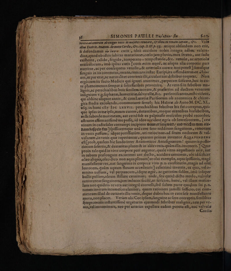 SSIMONIS PAULLI rajsten: fi E ventta ad centrum ab exiguus venu in inajoves remeare , C diincin venam tayain , t6. |. Vide lius Exercit. Auatonm. demotu Cordis y c. cap. X IV.p. $9. utique abfurdum non erit, fi deféndamus «i» iz; cutis , ideó accidere nobis integra adhuc. valetu- dine,quod oba£tis fubitas mutationes,corlo jam pluvio, mox fereno , aut fudo exiftente , calido , frigido ; temperato » tempeftuofo,&amp;c. venulz,acarteriolee mufculorum , imó ipfius cutis [cutis enim zqué, ac aliqua alia corporis pars nutritur,acpet confequens venulis , &amp; arteriolis carere non poteft ] fimulque fanguis in ils contentus,means,remeansinftar Euripijta offendantur;ut alodes aut,ut parerat;ac naturaliter convenitilli,ciculariautdiftribuinequeat, Non ergó cum iis facio Medicis qui ignari anatomes, perperam (cifcunt,hoc in cu- te phenomenon femper à folisflatibus provenire, | At vero fiin febribus ma- lignis,ac petechialibus huic fimilem motum,&amp; przfertim ad dudum venarum infignium v.g.faphzne,humerariz,falvatellz,&amp;c; perfentifcamusmihivideor, qui abhincaliquot annis , &amp; cum Lutetiz Parifiorum ob anatomica &amp; chirur- gica ftudia excolenda, commoraret femel; hic Hatnig ab Anno M. DC. XL. ufq; inhuncclo Ioc rxxvir. petechialibus febribus bis fui correptus,qui- que ipfus inmeipfo,meam cutem; durantibus , meque urentibus hisfebribus; mihifübinde motitatam, autcerté fub ea palpitaffe muículos probé recordor; aftruereaffirmatilfimé me poffe, id ideoaccidere gris ob lentefcentem, [ ceu vinum ín cadis folet corrumpi incipiens bann ev fata tvirbz unb toe[chen man alg bann Bafpefn fan] fpiffrorémque und cunt fero redditum fanguinem , retmoram: in venis paffum ; idquepotilfimüm , uti ratiocinor» ad. fitum nodorum &amp; val- vularum ,in venis quz repetiuntur quarum primus inventor ÁQUAPENDENS et( proh,qualem hic laudo inter Anatomicos Antefignanum / quamvis pofte- riorum folertia;&amp; dexteritas plures &amp; im aliisvenis; quàmille; invenerit. ] Quas proin talequidin vivo corpore patr auguror, quale vitro auguftioris oris, aut in tubum prelongun: excurrenti aut ducto, accidere cernimus, ubi id (cilicet oleoaliquo;oleo dico nomaqua plenum[ut ole: exeniplo, aqua fpiffioris, mage manifeftetur res,aut fanguinisin corpore vivo p. n. conftitutio magis ad olei Jentorem, quàm aquam fluxan accedentis ] celerrime invertis, ex quo, velo- mnino nullum, vel petpaucum , idque gré, acguttatim folüm ,imó infuper bullis pulfum;oleum. ftillare cernimus; unde, feu quod: dicto modo; valvule xemorenturfanguinem,;jam inducor facil&amp;,ut fcifcam, hunc, vel illum mufcu- lum non quidem revera autintegré convellifed folum parte quadam fui p.n. tameninvitum intumefcereleniter; quam rationem jamilli fufficio, cui com- mentunmillud de cutaneisillis venis deque dubio hocin cutefefe manifeftante motu,nonplacer. Verüm ubi Coripfum,fanguine ac fero corruptis; fimilibus: Íymptomatis inftantillimé urgeturin ejusmodi febribus malignis, neu per ve- nas,velintromittere, neu per arterias expellere eadem potens eft, nec valvulze Cordis