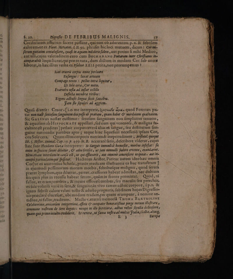 Cordisiuum ofhcium facere poffunt , qui non ob adurentem p. n. &amp; febrilem caloremsut ex Plaut. Mercator. I. 11. 91. phraíin hicloci mutuem , dicam :: Cor mi- ferum guttatim coutabefiere , quafi in aquam indidera falem , aut potius fi mihi Medico, aut ulli]cujus valetudinem curo cum Bucn AN ANO Poetarum inter Chriflianos in» comparabili loqui liceac;,qui pro re nata , dum dictum in modum Cor fub onere laborat,in hzc illius verba ex Pfalmo X X11. petitaynon prorumpemus ? kat eruoris corpus omne pevluumt Exfangue * laxat artuum Compago nexus :. pectus intra liquitur » LIt Sole cera , Cor meta. Exaruére tefle ad inflar codlilis Defedia membra viribus: Rigens adbefit lingua. ficis faucibus. jam [lo fapulcri ad. aggrem. Quafi dixerit: Cruor » ['i. e me interprete, byorcadte caza; quod Forsrus pit- tat nonimale faniofum fanguinem dici poffe ob pravam , quam babet &amp; mordacem qualitatem. Sic GArsNus nofter exiftimat: ferofum fanguinem non (impliciter tenuem, &amp; aquofum ab Hippocr AE appellari ; fed eum qui venenofa , &amp; maligna fa- cultate eft praeditus] perluit corpus revera alias e&amp; fangue, feu deftitutum fan- uine nutriendis partibus apto 5 atque hinc liquefieri neceffarió ipfum Cot, ceuSolecera; Quum illius corporis nutriendi ineptitudinenr , Ariffotel. quoque lib. 5. Hiflor. Animal. Cap. o. p. 499. lit. B. accurate fatis, deícribere videtur, cujus hac funt Theodoro Gaza interprete: $i Sanguis immodicà bumeft , morbus infeflat:. fie enim in fpeciem (aniei diluitur , € adeo ferefüit , ut jam nonnulli fudore cruento , exundarint. Wem etiam. interdumim cau[a est. ut qui effluxerit , aut onmino comre[cere nequeat» aut in- comptà particulatimque [pifetur. Hactenus Ariftot, Patitur autem ideo hzc omnia Cor[ut ex anatotsica Schola , praxin medicam illuftrantia ea huc transferam ] in ejusmodi peffimorum morum morbis , febribufque malignis ; quod (erum prater lympbam;qua diluitur, partes; crafliores habeat admiftas, nec dubium fit» quin plus in receffu habeat ferum , quàmin fronte promittat. Quod, ni fallor, ex erumpentibus , &amp; incute efllorefcentibus, feu maculis feu petechiis, ex fale volatili varié in fero, &amp; fanguin ein vivo tamenadhuc corpore, àp.n &amp; igneo febrili calore veluti tofto &amp; aduíto prognatis, fub finem hujus Digreffio- nispraclaré elucefcet, ubi modum tradam,per queri erumpunt , à nemine an- tidhac,nifallor,ttaditum. | Macte v.eterná memoriáà TuoMA DBARTHOLINE Celebexrime amicorum integerrime, affinis C compater bonoratifftme perge mecum illafrare ^ eommune. noftrum de Sero dogs: nempe in illo fecretiora , adbuc veluti fepulta delitefcere y quam qui primo intuitu credulerit, Et vevera ,ut fama noftra ad multas jtaliaGallie, aliasq, Er Europa