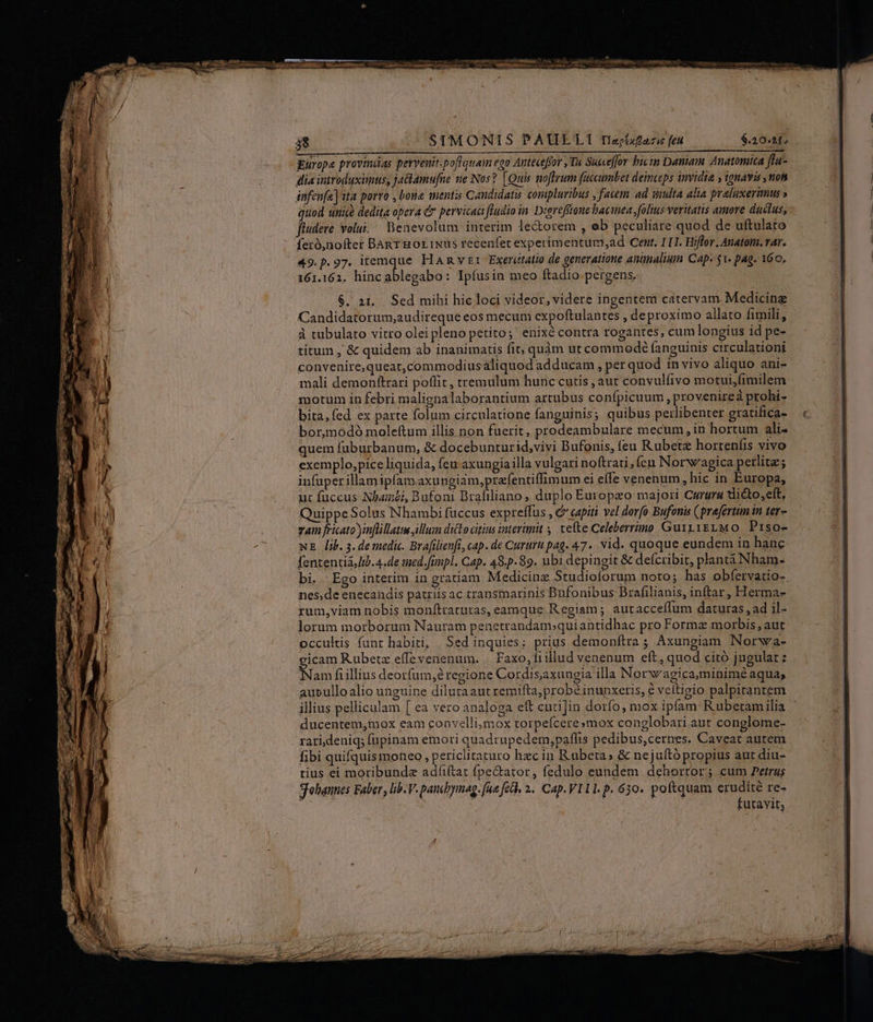 38 SIMONIS PAUELI Tepizaze fed $20.15 dia introduxunus, jaclamufne ne Nos? [Quis noftrum faccumbet deinceps invidia , mavis , non infen[a] ita porro , boue mentis Candidats compluribus , favem ad suulta alia. praluxerimus » quod unice dedita opera &amp; pervicaci ftudio in Diereffionebaciea folis veritatis amore duclus, fiudere volui. Benevolum interim le&amp;orem , eb peculiare quod de uftulato 49.p.97. itemque Hanvr Exerctatio de generatione annalium Cap 51. pag. 160, 161.162. hincablegabo: Ipíusin meo ftadio. pergens. $. 2t... Sed mihi hic loci videor, videre ingentem catervam Medicine Candidatorum,audireque eos mecum expoftulantes , de proximo allato fimili, à tubulato vitro oleipleno petito; enixé contra rogantes, cum longius id pe- titum , &amp; quidem ab inanimatis fit; quàm ut commodé fanguinis circulationi convenire,queat,commodiusaliquod adducam , per quod 1n vivo aliquo ani- mali demonftrari poflit , tremulum hunc cutis , aut convulfivo motui,fimilem motum in febri malignalaborantium artubus confpicuum , provenireà ptohi- bita, fed ex parte folum circulatione fanguinis; quibus perlibenter gratifica- bor,modó moleítum illis non fuerit, prodeambulare mecum, in hortum ali- quem fuburbanum, &amp; docebunturid,vivi Bufonis, feu Rubetz horteníis vivo exemplo,pice liquida, feu axungia illa vulgari noftrati; ícu Norw'agica petlita; infuüperillam ipfam axungiam,prafentiffimum ei effe venenum, hic in Europa, ut fuccus Nhat, Bufoni Brafiliano, duplo Europeo majori Curura tlicto,eft, Quippe Solus Nhambi fuccus expreffus , &amp; capiti vel dorfo Bufonis (prafertum in ter- zam fricato )inflillattw illum dicto citius tntevmit tefte Celeberrimo Gui11iELMO Prso- wE lib. 3. de medic. Brafilienfi, cap. de Cururu pag. 47. vid. quoque eundem in hanc fententià Iib. 4.de tued.fünpl. Cap. 48.5.89. ubi depingit &amp; deícribit, plantá Nham- bi.. Ego interim in gratiam Medicinz Studioforum noto; has obfervatio-. nes,de enecandis patriis ac transmarinis Dufonibus Brafilianis, inftar, Herma- rum,viam nobis monftratutas, eamque Regiam; autacceffum daturas , ad il- lorum morborum Nauram penetrandam.quiantidhac pro Forma morbis, aut occultis funr habiti, | Sed inquies; prius demonítra ; Axungiam Norwa- gicam Rubetz effevenenum. | Faxo, fi illud venenum eft, quod citó jugulat ; Nam fiillius deorfum, regione Cordis,axungia illa Norwagica,minimé aqua; aueullo alio unguine dilutaant remifta; probé inunxeris, € vcítieio palpitantem ducentem,mox eam convelli;mox torpefcere»mox conglobari.aut conglome- rarideniq; fupinam emori quadrupedem,paffis pedibus,cernes. Caveat autem fibi quifquis moneo , periclitaturo hzc in Rubeta» &amp; nejuftópropius aut diu- tius ei moribunde adfiftat fpe&amp;tator, fedulo eundem dehortor; cum Petras gohannes Faber , lib. V. pondoymag. fue feb, 2. Cap.VI11. p. 630. poftquam erudité re- ; j CAMS futavit,