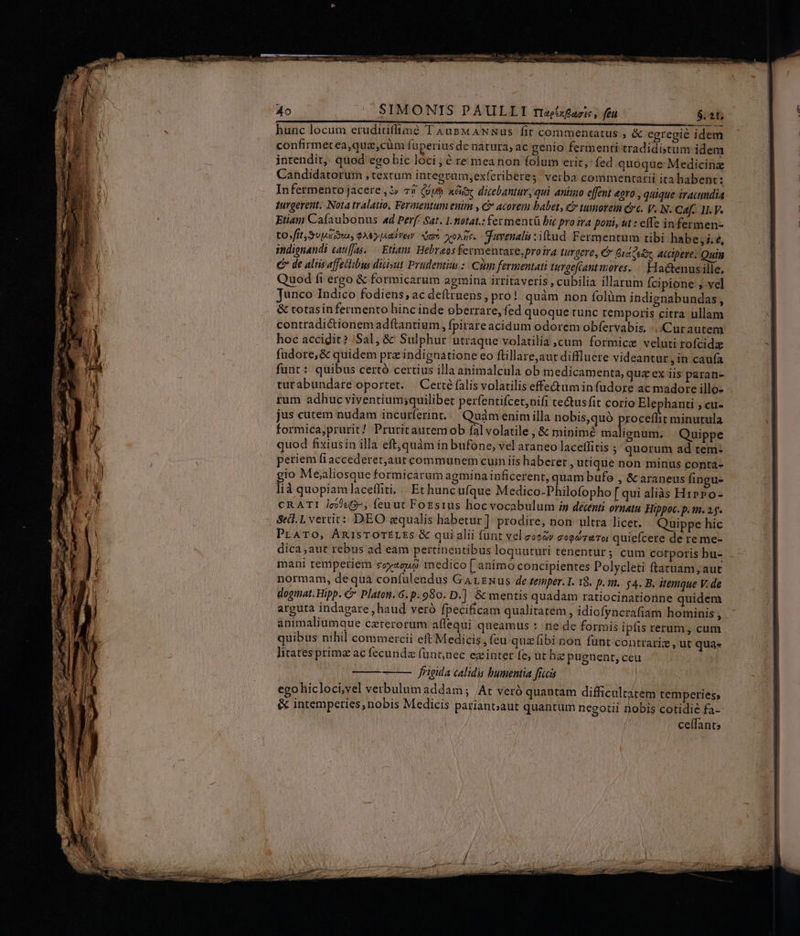 SIMONIS PAULLI riaésfazic, feu hunc locum eruditiffimé 'I Aus MANNus fit commentatus ; &amp; egregie idem confirmetea,quz,cüm fuperius de natura, ac genio fermenti tradidistum idem intendit, quod egobic loci; ? re mea non folum erit, fed quoque: Medicinz Candidatorum , textum integrum,exícriberes, verba commentarii ita habent: Infermento jacere, t 75 (Gum xax dicebantur, qui animo effent &amp;gro , quique iracundia purgevent. Nota tralatio, Fermentum enim , &amp; acorem baber, c tumorem cc. y. N. Caf... 11. V. Etiam Cafaubonus «d Perf: Sat. 1. fotat.: fer mentü bic pro ira poni, ut : effe in fermen- tos fft SUME rus QS pute Sam voAde. gavenalis :itud. Fermentum tibi habe,i.e, indignandi cauf[as. — Etiam. Hebraos fermentare,proira turgere, C Duae accipere. Quin C de aliis affetibus duist Prudentim :: Clan fermentati turgefcantmores. .. Hactenusille, Quod fi ergo &amp; formicarum agmina irritaveris , cubilia illarum Ícipione , ve] Junco Indico fodiens, ac deftrnens, pro! quàm non folüm indignabundas, &amp; totasinfermento hinc inde oberrare, fed quoque tunc remporis citra nllam contradictionemadftantium, fpirareacidum odorem obfervabis, Cur autem hoc accidit? Sal, &amp;' Sulphur utraque volatilia ,cum formice veluti rofcidz fudore, &amp; quidem prz indignatione eo ftillare,aut diffluere videantur ,in caufa funt : quibus certó certius illa animalcula ob medicamenta, quz ex iis paran- turabundare oportet. | Certé falis volatilis effe&amp;tumin f(udore ac madore illo- rum adhuc viventium;quilibet perfentifcet,nifi tectusfit corio Elephanti , cu- jus cutem nudam incurferint... Quàm enim illa nobis,quó Procer nHMA formica,prurit/ Pruritautemob fal volatile , &amp; minimé malignum. Quippe quod fixiusin illa eft, quàm in bufone, vel araneo laceflitis ; quorum ad tem: periem fi accederet,aur communem cuin iis haberet Utique non minus conta- gio Mealiosque formicarum agmina inficerent, quam bufe , &amp; araneus fingu- lià quopiamlaceffiti, | Et huncufque Medico-Philofopho [qui alias Hiero- CRATI /c55«6-, feuut FoEsius hoc vocabulum in decenti ornatu Hippoc. p. tn. 2g. Se. L vertit: DEO equalis habetur] prodire; non ultra licet. Quippe hic PLATO, ÁnisTOTELES &amp; qui alii funt vel eoozy eoodraTo quiefcere de re me- dica ,aut rebus ad eam pertinentibus loquuturi tenentür; cum cotporis hu- mani temperiem coyaguo medico [ animo concipientes Polycleti ftatuam; aut normam, de qua confulendus Garzwus de temper. I. 19. p.i. $4. B. itemque V. de dogmat. Hipp. €» Platoti. 6. p. 980. D.] &amp; mentis quadam ratiocinationne quidem arguta indagare , haud veró fpecificam qualitatem , idiofyncrafiam hominis j animaliumque ceterorum affequi queamus :: ne de formis ipfis rerum, cum quibus nihil commercii eft Medicis, (eu quz fibi non funt contrariz , ut qua. litates prime ac fecundz funt,nec exinter fe, ut hie pugnent, ceu r frigida calidis bumentia fieeis | ego hicloci,vel verbulum addam; /At veró quantam difficultatem temperies, &amp; intemperies, nobis Medicis parianoaut quantum negotii nobis cotidie fa- | celfants