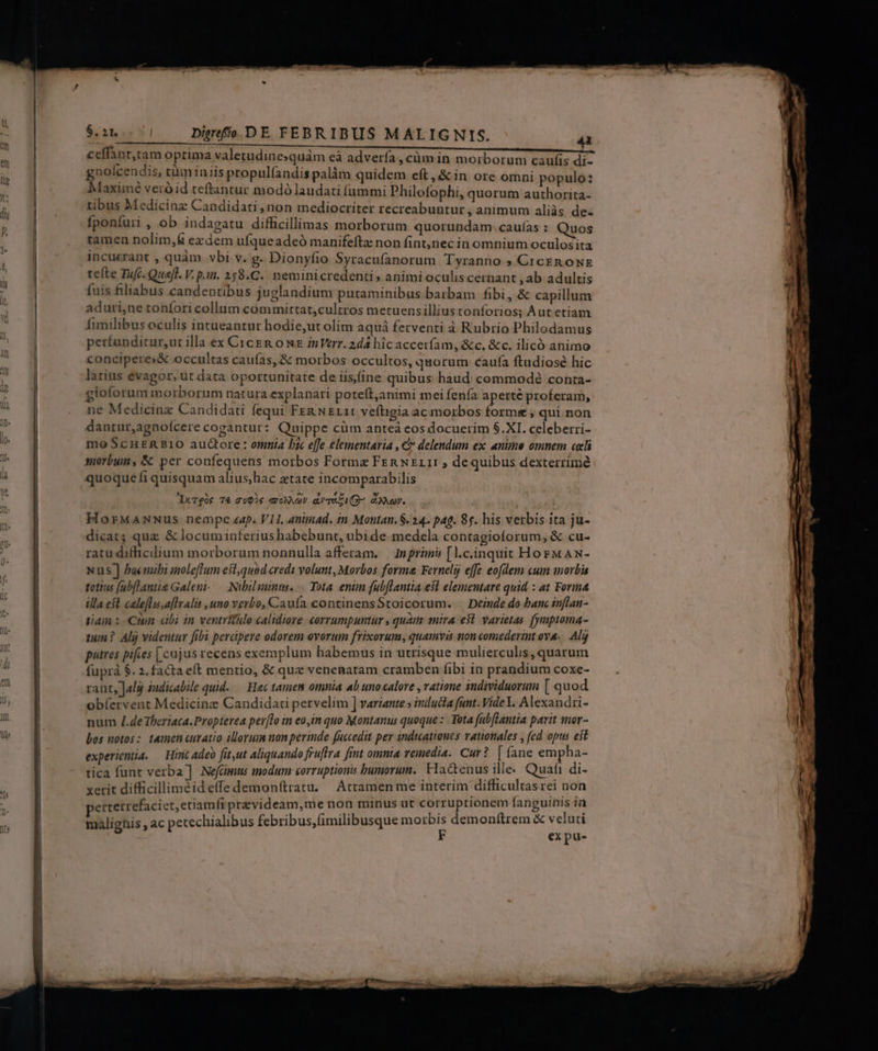 z M  EM -V————————— gnoícendis, tüminiis propul(andis palàm quidem eft, &amp; in ore omni populo: Maximé veró id teftantur modó laudati fummi Philofophi, quorum authorita- 1ibus Medicinz Candidati non mediocriter recreabuntur , animum aliàs de. fponfuri , ob indagatu difficillimas morborum quorundam. caufías : Quos tamen nolim,&amp; exzdem ufqueadeó manifeftz non fint,nec in omnium oculos ita incuzrant , quàm vbi v. g- Dionyfio Syracufanorum Tyranno » CicEn oNE tefte Tu(c. Quefl. V. p.i. 258.C.. neminicredenti» animi oculis cernant , ab adultis fuis filiabus candentibus juglandium putaminibus barbam fibi, &amp; capillum aduri,ne toníori collum committat,cultros metuens illius tonforios; Àutetiam fimilibus oculis intueantur hodie,ut olim aquá ferventi à Rubrio Philodamus perfunditur,ut illa ex CicEn ow inVerr. 2dá hic accerfam, &amp;c, &amp;c. ilicó animo conciperes&amp; occultas caufas, &amp; morbos occultos, quorum caufía ftudiosé hic larius evagor, ut data oportunitate de iisine quibus haud commode? conta- gioforum morborum natura explanari poteft,animi mei fenía aperte proferam, ne Medicinz Candidati fequi Fen NEL11 veftigia ac morbos forme ; qui non dantur,agnofcere cogantur: Quippe cüm antea eos docuerim $.XI. celeberri- mo ScHERBIO auctore: omnia bx effe elementaria , € delendum ex anime omnem celi morbum, &amp; per confequens morbos Formae Fen xEL1: , dequibus dexterrimé quoque fi quisquam alius,hac ztate incomparabilis Durgis T€ 2602s aroxNav aT (9- dOor. HorMamwwus nempe zap. VII, animad. tn Montan. $. 24. pag. 85. his verbis ita ju- dicat; quz &amp; locuminferiushabebunt, ubide medela contagioforum, &amp; cu- ratu diffhicilium morborum nonnulla afferam. — Inprimis [l.c.inquit HorMAN- Nus ] bacmibi inoleflum esl,quod eredi volunt, Morbos forma Fernelg effe eofdem cum morbis totius (ubflantie Galeni--—- Nibil minus. Tota. enün fubflantia esl elementare quid : at Forma illa eft calefla.aflralis uno verbo, Caufa continensStoicorum. — Deinde do banc inflan- tian : Cuin «abi in ventrtlo calidiore «orrumpuntur , quai mira e$. yarietas. fymptoma- tum ? Alij videntur fibi percipere odorem ovorum frixorum, quamvis tion comederint ova. Alj putres pifies [cajus recens exemplum habemus in utrisque mulierculis, quarum fuprà $. 2. facta eft mentio, &amp; que venenmatam cramben fibi in prandium coxe- rant, Jalg 2udicabile quid. — Hec tanien omnia 4b uno calore , ratione sndividuorum [ quod obíervent Medicinz Candidati pervelim ] variante » inducta funt. Videl. Alexandri- num /.deTheriaca.Propterea per[To in eoim quo Montanus quoque: Tota fubftantia parit imer- bos notos: tamen curatio illorum non perinde fuccedit per indtcationes rationales , fed opus eit experientia. — Hint adeo fit,ut aliquando fruftra fint omma remedia. Cur? | (ane empha- tica funt verba] NefGimus modum corruptionis bumorum. FIactenus ille. Quafi di- xerit difficilliméid effe demonftratu. Attamen me interim difficultas rei non ertetrefaciet, etiamfrprzvideam,me non minus ut corruptionem fanguinis in malignis , ac pecechialibus febribus,(imilibusque pis demonftrem &amp; boues —- nin PA m C — -A—— u » —— PE S LIE n T - M