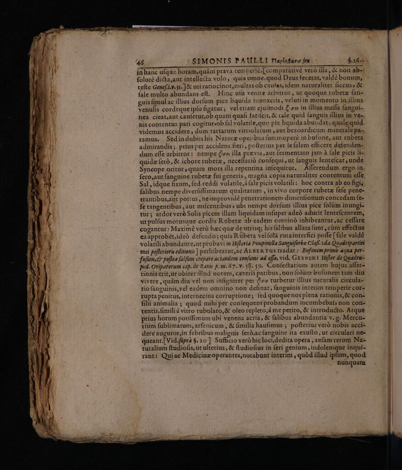 r m oM €i (a ——————— ————————MMMÁAMÁURSUUT- inhanc ufque horam,quàm prava tem perié; [comparative veró illa, &amp; non ab-: foluté dicta,aut intelle&amp;a volo; quia omne,quod Deus fecerat, valde bonum, tefte Genef... 31. ] &amp; uti ratiocinor,multas ob caufas, idem naturaliter ficcus» &amp; fale multo abundans eft. Hinc ufu venire arbitror, ut quoque rubetz fan- guis fimulac illius dorfum pice liquida inubxeiis, velutiin momento in illius venulis cordequeipío figatur ; vel etiam ejuímodi C ew in illius malffa fangui- neà cieat;aut caufetur,ob quam quafi fatitcit, &amp; tale quid fanguis illius in ves, nis contentus pati cogitur»ob fal volatile,quo pix liquida abundat; quale quid videmus accidere , dum tartarum vitriolatum ,aut bezoardicum minerale pa- ramus. Sedindubiishis Naturz opeibusfunimoperé in bufone, aut rubeta admirandis; priusper accidens fieri , pofterius per fefalem efficere defenden- dum elfe arbitror: nempe (ize illa praevia, aut fermentaro jam à fale picis Ji- quidz feró , &amp; ichore rubetz, neceílarió confequi , ut fanguis lentefcat; unde Syncope oritur,quam mors illa repentina infequitur. Afferendum ergo in fero,aut fanguine rubetz fui generis, magna copia naturaliter contentum effe Sal , idque fixum, fed-reddi volatile,à fale picisvolatili: hoc contra ab eo figi, falibus nempe diverfiffimarum qualitatum , in vivo corpore rübetz fefe pene- trantibusaut potius, heimprovidé penetrationem dimenfionum concedam fe- fe tangentibus ,aut miícentibus» ubi nempe dorfum illius pice folüm inungi- tur; ardorveróSolis picem illam liquidam infuper adeó adurit lentefcentem, utpulfus motusque cordis Rubetze ab eadem omninó inhibeantur,ac ceffare cogantur: Maximé veró hecqua de utrisq; his falibus allata funt, cüm effectus eaapprobét;ideó defendo; quia Rubeta velíolá rutainterfici poffe [fale valdé volatiliabündante;ut probavi in Hifforia Pimpinela Sanguiforba Claff.2da.Quadripartitt anci pofferiori editionis] perhibeatur,ac Arsen rus tradat: .Bufonem primo aqua per- fufumsc poftea falfum crepave actandem confini ad offa, vid. GesweR t Hiffor-de Quadru- tionis erit,ut obiter illud notem, cateris paribus ,nonfolüm bufonem tam diu vivere , quàm diu vel non infigniter per Cz turbetur illius naturalis circula- tio fanguinis,vel eadem omnino non definat, fanguinis interim temperie cor- güpta penitus, internecina corruptione; fed quoquenos plena rationis, &amp; con- filii animalia s quod mihi per confequens probandum incumbebat, non con- tentis,fimilià vitro tubulato,&amp; oleo repleto;à me petito, &amp; introducto. Atque prius horum potiffimum ubi venena acria, &amp; falibus abundantia v. g. Mercu- rium fublimatum, arfenicum , &amp; fimilia haufimus ; pofterius veró nobis acci- dere auguror,in febribus malignis feró;ac fanguine ita exufto , ut circulari ne- queant.[ Vid.füpra $.20 ] Sufficio veró hicloci,dedita opera ; anfam rerum. Na- curalium ftudiofis, ut ulterius, &amp; ftudiofius in feri genium , indolemque inqui- rant: Quiac Medicine operantes;notabunt interim , quód illud ipfum, quod nunquam