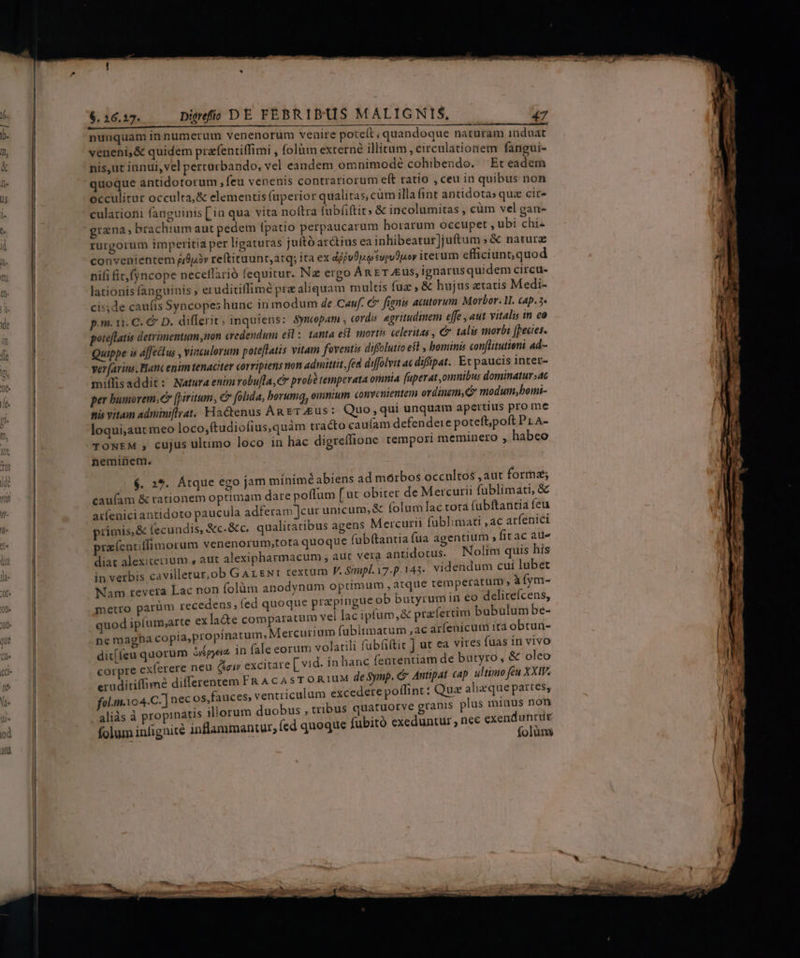 u—— veneni, &amp; quidem prafentiffimi , folüm externé illitum, circulationem fangui- nis,ut innui, vel percurbando, vel eandem omnimodé cohibendo. Et eadem quoque antidotorum ,feu venenis contrariorum eft ratio , ceu in quibus non occulitur occulta, &amp; elementis (üperior qualitas, cüm illa fint antidotas quz cit» culationi fanguinis [ia qua vita noftra (ubfiftit» &amp; incolumitas , cüm vel gan- grana, brachium aut pedem [patio perpaucarum horarum occupet , ubi chi rurgorum imperitia per ligaturas juító arctius ea inhibeatur)juftum » &amp; nature convenientem jp reftituunt,atq; ita ex d/fvOo svpuduoy iterum efficiunt, quod nifi fit (yncope neceffarió fequitur. Na ergo AntET us, ignarusquidem circu- lationis fanguinis , eruditiffimé pre aliquam multis fuz , &amp; hujus ztatis Medi- cisde caufis Syncopes hunc in modum de Cauf. € fignis acutorum Morbor. . cap. 5. p.m. 11. C. &amp; D. differit; inquiens: Symcpam , cords. egritudinem effe , aut vitalis in co pote[latis detrimentum non credendum e$; tanta esl mortis celeritas , € talis morbi pecies. Quippe is affectus , vinculorum poteflatis vitam foventis diffolutio est , bominis con[litutient ad- verfarius. Hanc enim tenaciter corriptens uon admittit, fed diffolvit ac difipat.. Et paucis intet- miffisaddit: Natura enimrobu[la,c probé temperata omnia füperat,omnibus dominatur» per humorem, (piritum, € folida, borumq, exmnium convenientem ordinem, modum,bomi- tiis vitam adminiflrat.. Hactenus An erus: Quo, qui unquam apertius pro me loqui,aut meo loco,ftudiofius,quàm tracto cau(íam defendeie poteft;poft Pr A- TONEM , cujus ulumo loco in hac digreífione tempori meminero , habeo heminem. 6$. 2*. Atque ego jam mínimé abiens ad morbos occultos , aut forma; cauíam &amp; tationem optimam dare poffum [ut obiter de Mercurii fublimati, &amp;€ arfeniciantidoto paucula adferam ]cur unicum, &amp; folum lac tora fubftantia feu primis, &amp; (ecundis, &amp;c.&amp; c. qualitatibus agens Mercurii fublimati ,ac arfenici prafentiffimorum venenorum;,tota quoque fubftantia fua agentium ; fit ac atl diat alexiterium , aut alexipharmacum , aut vera antidotus. Nolim quis his in verbis cavilletur,ob Gar gwr textum J^ Sipl.i7.p.143. videndum cui lubet Nam revera Lac non (olüm anodynum optimum , atque temperátum , àíym- butyrum in eo deliceícens, metro parüm recedens, (ed quoque prapingue ob nin quod ipfum;arte exla&amp;te comparatum vel lac ipfum,&amp; prafercim bubulum be- ne magha copia,propinatum, Mercurium fabitmatum ,ac arfenicum ira obtun- dit[feu quorum ipea. in fale eorum volatili fabfiftit ] ut ea vires fuas in vivo corpre cxferere neu (air excitare [ vid. in hanc fententiam de butyro, &amp; oleo eruditiffimé differentem FR A C 45 T ORTUM de Symp. C Antipat cap ultimo feu XXIV. fol.m.104.C. ] nec os,fauces, ventriculum excedere poffint: Quz ahizque partes, aliàs à propinatis illorum duobus , tribus quatuotve granis plus minus non folum infignité inflammantur; (cd quoque fubitó exeduntur, nee exend S olüm