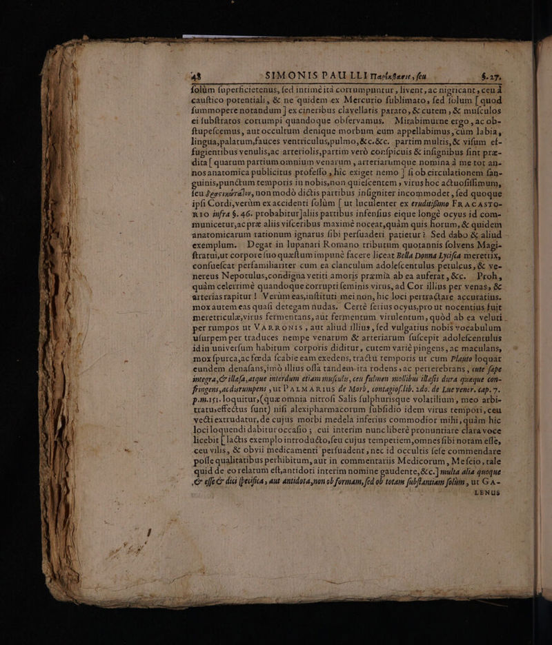 An SIMONISPAU LLI riacx?ari , fcu $.27. folüm fuperficierenus, fed intiméità corrampnnzur, livent, ac nigricant, ceu à cauftico potentiali , &amp; ne quidem ex Mercurio füblimato, fed tolum [ quod fummopere notandum ] ex cineribus clavellatis parato, &amp; cutem , &amp; mufcnlos ei fubftratos cortumpi quandoque obfervamus, Mirabimurne ergo , ac ob- lingua,palatum;fauces ventriculuspulmo,&amp;c,&amp;c. partim multis, &amp; vifum ef- fugientibus venulis,ac arteriolis,partim veró corfpicuis &amp; infignibus fint pra- dita [ quarum partium omnium venarum , arteriarumque nomina à me tot an- nosanatomíca publicitus profeffo , hic exiget nemo 1 fi ob circulationem fan- guinis,pundtum temporis in nobis,non quiefcentem » virus hoc actuofiffimum, feu Zeacinoralor, non modó diáis partibus in(ignirer incommoder, fed quoque ipfi Cordi, verüm exaccidenti folüàm [ ut luculenter ex ezuditifimo FR A c AsTO- R10 infra $. 46. probabirur]aliis partibus infenfius eique longé ocyus id com- municetur,ac pre aliis vifceribus maximé noceat,quàm quis horum, &amp; quidem anatomicarum tationum ignarus fibi perfuaderi patietur? Sed dabo &amp; aliud exemplum. | Degat in lupanari Romano tributum quotannis folvens Magi- ftratui,ut corporefuoquaftum impuné facere liceat Bella Douna Lycfia merettix, confuefcat perfamiliariter cum ea clanculum adolefcenrulus petulcus, &amp; ve- nereus Nepotulus,condigna vetiti amoris przmia ab ea auferat, &amp;c. — Proh, quàm celerrime quandoque corrupti (eminis virus, ad Cor illins per venas, &amp; arteriasrapitur |. Verüm eas,inítituri mei non, hic loci pertractare accuratius. moxáautem eas quafi detegam tudas.. Certé feriusocyus,pro ut nocentius fuit per rumpos ut VARRONIS , aut aliud illius , fed vulgatius nobis vocabulum ufurpem per traduces nempe venarum &amp; arteriarum fufcepit adolefcentulus idin univerfum habirum corporis diditur, cutem varié pingens, ac maculans, mox fpurca,ac foeda fcabie eam exedens, tra&amp;u temporis ut cum Plauto loquar eundem denafans,imó illius offa tandem-ita rodens;ac pertetebrans , eute fepe integra, C illefa,atque interdum etiam minfeulis, ceu fulmen solibus illefis dura queque con- fingens ,acdurumpens ,ut PALM A Rus de Morb, contagiof.lib. 1do. de Lue vene. cap. 7. pagi dloquitur (quz omnia nitrofi Salis fulphurisque volatilium, meo arbi- tratu»effectus funt) nifi alexipharmacorum fubfidio idem virus tempori, ceu ve&amp;tiextrudatur, de cujus morbi medela inferius commodior mihi, quàm hic lociloquendi dabituroccafio ; cui interim nuncliberé pronuntiare claravoce licebit [ ladtis exemplo introducto;feu cujus temperiem,omnesfibi notam elfe, ceu vilis, &amp; obvii medicamenti perfuadent , nec id occultis (efe commendare poffe qualitatibus perhibitum, aut in commentariis Medicorum , Mefcio, rale uid de eorelatum eftantidoti interim nomine gaudente, &amp; c.] multa alia quoque C efe e dia [pedifica , aut antidota non ob formam, fed d totam fabfLantiam folum , ux G A - | LENUS