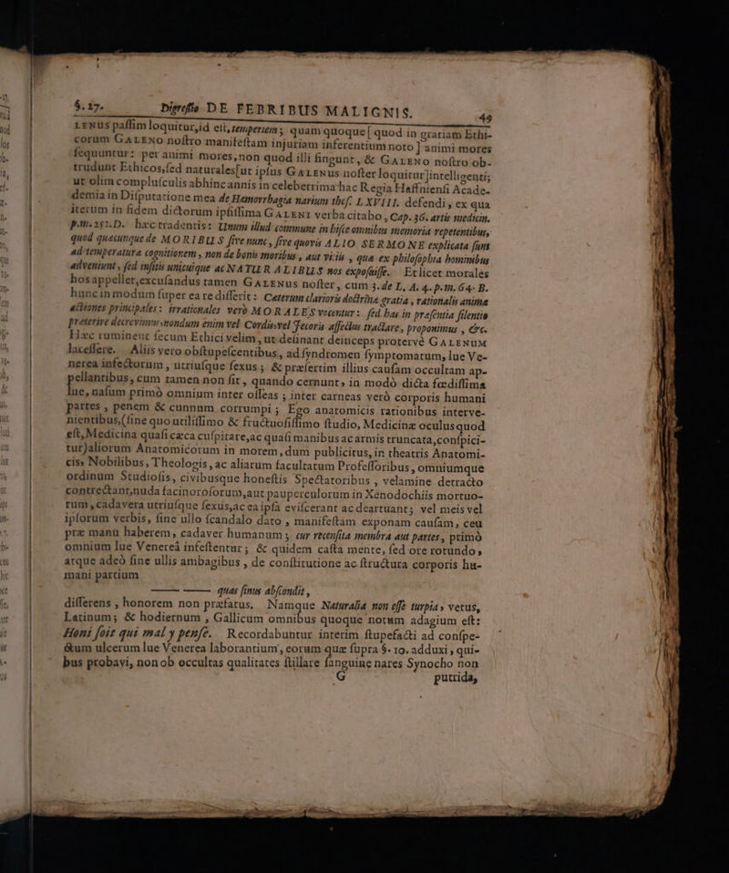 —M—— M —— $.17. bierfio DE FEBRIBUS MALIGNIS. LENus paffim loquitur,id elt, temperiem, quam quoque [ quod in gratiam Ethi- corum GALExo noftro manifeftam injuriam inferentium noto ] animi mores fequuntur : per animi mores,non quod illi fingunt, &amp; GArzNo noftro ob. trudunt Ethicos;fed naturales[uc ipfus GALENus nofter loquitur intelligenti; ut olim complu(culis abhincannis in celeberrima hac Regia Haffnienfi Acade- demia in Difputatione mea de Hemorrbagia narium 1bef. L XVIII. defendi , ex qua iterum in fidem dictorum ipfiffima GArxwr verba citabo » Cap. 36. artic suedicin. pon.i$nD. bhactradentis: Umum illud: commune in bifte omnibus memoria vepetentibus, quod quecinque de MORIBU S five nun , five quová ALIO SERMO NE explicata funt Ad'temperatura cognitionem , non de bonis moribus , aut viris » qtà ex philofopbta hominibus «ddveniunt , fed infitis unicuique a£ NATU R ALIBULS sos expofaiffe. — Eclicet morales hosappeller,excufandus tamen Garzuwus nofter , cum 3.4e L, 4. 4. p.t. 64- B. hunc in modum fuper ea redifferit: Ceterum clarioris dolirina gratia , rationalis anime «citones principales: trrationales ver MOR AL ES vocentur: fed bas in prefentia filentio preterire decrevizesmondum enim vel Cordissvel Tecori affetius tratlare , proponimus , cc. Hzc ruminent fecum Ethici velim , ut delinant deinceps protervé GAL ENUM laceflere. /— Aliis vero obftupe(centibus,, ad Ífyndromen fymptomatum, lue Ve- nerea infectorum , utriufque fexus ; &amp; praefertim illius caufam occultam ap- pellantibus, cum tamen non fit, quando cernunt; in modó dicta fcediffima lue, nafum primó omnium inter offeas ; inter carneas veró corporis humani partes , penem &amp; cunnum corrumpi ; Ego anatomicis rationibus interve- nientibus,(fine quo utiliffimo &amp; fructuofiffimo ftudio, Medicinz oculus quod eft, Medicina quafi czca cufpitare,ac qua(i manibus acarmis truncata,confpici- turJaliorum Anatomicorum in morem,dum publicitus, in theatris Anatomi- cis» Nobilibus, Theologis , ac aliarum facultatum Profefforibus , omniumque ordinum Studiofis, civibusque honeftis Spectatoribus , velamine detracto contrectant,nuda facinoroforum,aut pauperculorum in Xenodochiis mortuo- rum , cadavera utriuíque fexus,ac eaipfía evifcerant ac deartuant; vel meis vel ipforum verbis, fine ullo fcandalo dato , manifeftam exponam caufam, ceu pre manu haberem, cadaver humanum ; cur recenfita imenbra aut partes , primó omnium lue Venerei infeftentur; &amp; quidem cafta mente, fed ore rotundo; atque adeo fine ullis ambagibus , de conftirutione ac.fttuctura corporis hu- mani partium 49 quas fimus abfcondit , differens , honorem non prefatus. Namque Naturalia ton eff? turpia» vetus, Latinum; &amp; hodiernum , Gallicum omnibus quoque notum adagium eft: Honi foit qui mal y penfé. — Recordabuntur interim ftupefacti ad confpe- &amp;um ulcerum lue Venerea laborantium, eoram qua fupra $. ro. adduxi , qui- bus probavi, nonob occultas qualitates ftillare fanguine nares Synocho non putrida,