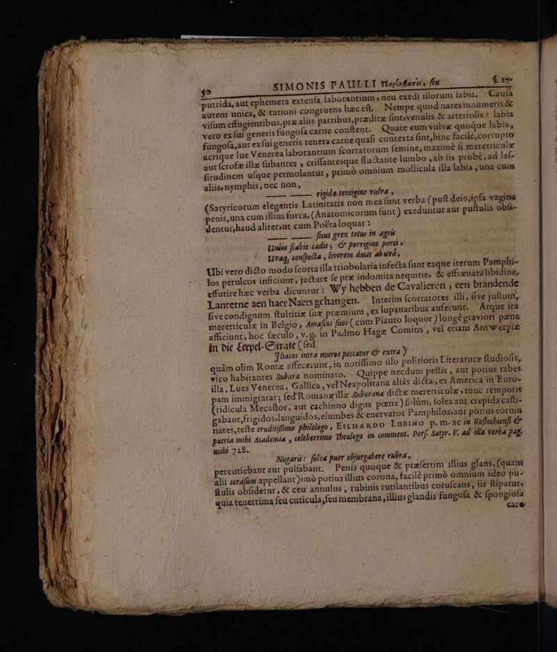 SIMONIS PAULLI Tioo/xÉaeie s feit orantium » neu exedi illorum labia. Caufa autem unica, &amp; rationi congruens heceft.. Nempe quod naresinnumeris &amp; vifum effugientibus,prz alis partibus, praedita (int;venulis. &amp; arteriolis : labia veto ex fui generis füngofa carnie conftent. Quare cum vulve quoque labia, füngofa,aut ex fui generis tenera carne quafi contexta fint,hinc facilé,corrupto acrique lue Venerea laborantium (cortatorum femine, maximé fi metetricula aut fcrofz illz fubantes ; criffantesque fiuctante lumbo ,ab iis probé, ad laf- fitudinem ufque permolantur ; primó omnium mollicula illa labia ; una cum aliis» nym phis ,nec non, putrida, aut ephemera extenfa lab rigide tentigine vulva, j atinitatis non mea funt verba (poft deio;ipfa vagina penis,una cum illius futca, (&amp;natomicorum funt) exeduntut atit puftulis obíi- dentur,haud aliter;ut cum Po&amp;taloquar: | PO - fücut grex totus in. agris tius fcabie cadit s d porrigine pora » uvag, con(pecta , livorem ducit ab uva, T Ubi vero dicto modo fcortailla triobelariainfe&amp;ta funt eaque iterum Pamphi- los petulcos inficiunt; jactare fe pre indomita nequitie» &amp; effrenatalibidine, effutirehixc verba dicuntur: W'y hebben de Cavalieren ; een brandende Lanterne aen haer Nacrs gehangen. Interim fcottatores illi, five juftum, fivecendignum ftultitie fuz premium ,ex lapanaribus auferunt. . Átque ità meretricule in Belgio; Amafos fuos ( cum Plauto loquor) longégraviort pana afficiunt, hoc fxculo , v.g in Padmo Hagz Comitis , vel etiam Antw'erpi£ in bic £eped-Cotrate Cfed jliacos intra muros peccatur &amp; extra y quàm olim Romz sffecerunt, in notiffimo illo politioris Literaturz ftudiofis;. vico habitantes Subura. nominato. . Quippe necdum peftis , aut potius tabes illa, Lues Venerea ; Gallica, vel Neapolitana aliás di&amp;a, ex America in Euro- pam immigrarat; fed Romanzillz Suburane dicta meretriculz»tunc temporis (ridicula Mecaftor, aut cachinno digaa poena) folüm, foleaaut crepida cafti- gabant;frigidos.languidos, elumbes &amp; enervatos Pamphilos;aut potius eorum nates, tefte eruditiffüno: philologo , Er HA RDO LusiNO p. m.ac in Ro[lochienfi €&amp;&amp; patria mibi Acadeiiia , celeberrimo Theologo in comment. Perf. Satyr-.V. Ad. illa verba pag. mibi 723. (Satyricorum elegantis L Nügavü : [olea puer objurgabere rubra , ercutiebantaut pulfabant; Penis quoque &amp; praefertim illius glans, (quamr alii cerafum appellant)imó potiusillius corona, facilé primó omnium ideo pu- ftulis obfidetur, &amp; ceu annulus , rubinis rutilantibus cotufcans, iis flipaturs quia tenerrima feu cuticula;feu membrana illius glandis fungofa &amp; fpongiofz care