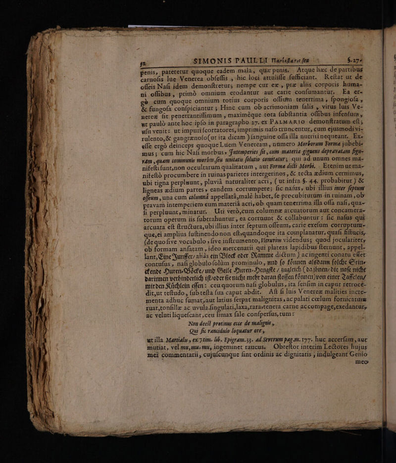 A LL————————————————MMGoMÁGÁÁÓÁÁrEo- penis, pateretur quoque eadem mala, qtix penis. | Atque hzc de partibus carnofis ]üe- Venerea. obfetfis ,- hic loci attuliffe füfficiant. Reftat ut de offeis Nafi idem demonftretur; nempe cur ex , prz aliis corporis. huma- ni offibus, prímó omnium erodantur aut catie confümantur. Ea er- gó cum quoque omnium totíus corporis offium. tenerrima , fpongiofa , &amp; fungofa confpiciantur ; Hinc cum ob acrimoniam falis , virus luis Ve- nere fit penetrantitfimum , maximéque tota fubftantia offibus infenfum , ut pauló ante hoc ipfo in paragrapho. 27.ex PAL MARIO demonftratum eft ; ufi venit: ut impurtícortatores, imprimis nafo trüncentur, cum ejusmodi vi- rulento,&amp; gangrenofo(ut ita dicam ) (anguine offa illa nutritinequeant. Ex- e(fe ergó deinceps quoque Luüem Veneream , numero Morborum Forma jubebi- mus; cum hic Nafi morbus» Satemperies fit , aum materia giguens depravatam figu- sim , quam communis morbus feu. unitatis. folutio coniitaturs. qui ad unum omnes ma- nifefti funt,jnon occultarum qualitatum , aut Forme dili Morbi. . Etenim utiria- nifeftó procumbere in ruinas parietes intergetinos , &amp; tecta zdium cernimus, ubi tigna perpluunt, pluvià naturaliter acri , ( ut infra $- 44. probabitur ) &amp; ligneas zdium partes » eandem corrumpere; fic nafus, ubi illius mter feptum offeum , una cum eolumná appellatà,malé habet, fe precubiturum-in ruinam, ob pravam intemperiem cum materiá acri, ob quam tenerrima illa offa nafi, qua- fi perpluunt, minatur. Uti veró,cum columna avrcuatorum aut concamera- torum operum iis. fabtrahuntur, ea cortuunt. &amp; collabuntur : fic nafus qui arcuata eft ftructura,ubi illius inter feprum offeum; carie exefum corruptum- que,ei amplius fuftinendonon eft;quandoque ita complanatur, quafi fiftucis, (dequofive vocabulo: five inftrumento, Vitruvius videndus; quod joculariter, ob formam anfatam , ideo mercenarii qui plateas lapidibus fternunt , appel- lant, Gíne unfer, alias ein 2B(ocf ober SXamme dictum ) acingenti conatu e&amp;et contufus , nafiglobulofolüm prominulo , nb fo fónnen atébanm fofche Cite éfenee JOurens£36cfe/ unb Geile Jure Jenafte / suat cic ( ba jbren bée nafe nídt sarínnen eerbinberfic) ift/ober fic nicht mebr oaran ftoffen fónnemvon eiae Cajfcten/ miteen Sucblein efen :: ceu quorum nafi globulus, ita fenfim in caput retroce- dit,ut tetudo, fub tefta fua caput abdit. — Aft fs luis Venerez malities incre- menta adhuc fumat;aut latius ferpat malignitas , ac palati celum fornicatum ruat,tonfille ac uvula.fingulati,laxa,rara;tenera carne ac compage;exedantur; ac veluti liquefcant,ceu limax fale confperfus, cum z Non deeft protinus exte de malignis ,. Qui fic. randdulo loquatur ore ,, ut illa. Martiali , ex:7 tim. lib. Epigram.33. ad Seyerum pag m. 77. huc accerfam , auc mutiat , vel qtu, mu, iungeminet raucus. Obteftor interim Lectores hujus mei commentarii , cujufcunque fint ordinis ac dignitatis ; indulgeant Genio mico