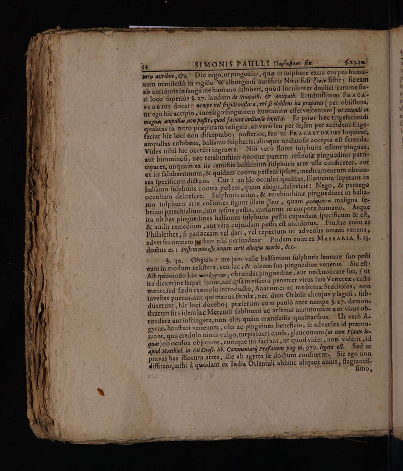 vA NOM dai BREICTIEEPEIIEEEPERNR E E 7 —ÀÀ— 7a NULLE ante ME MCSes S Uo M os 3 J$IMONIS PAULLI riedubanr fra wir ativibus crc Dic ergo,ut pinguedo quz in iulphure- extra corpus huima- num manifeftó in tigillo N'alburgenti aurificis Nitri fufi cei» fiftit; (iceam ab antidotisin fanguine humano inhibeti, quod luculenter duplici ratione fie- ri loco fuperiüs $. 27. laudato de Syimpatb. &amp; Antipatb.: Eruditiffimus FR AcA- sronrius docet: sempe vel frigidimiftura , vel fi obfiflens ita prapares [ per obfiftens; üt ego hic accipio, intelligo fanguinem humanum effervelcentem ] ut extendi in snagnes aimpullas, uon poffit» quod factum uncluofa injecta. Et prier hec frigefaciendi ualitas im nitro preparato infignis, an veró feu per fe,feu per ded dud frige- faciat hic loci non di(ceptabo; pofterior, feu ut FR AcAsTORIUS loquitur, aipullas cohibens, balfamo fulphuris, aliisque un&amp;tuofis accepta eft ferenda. Vides nihil hic occulti ingruete. Nifi veró flores fulphuris effent pingues, aut bituminofi, nec terebinthina quoque partem refinofz pinguedinis parti- ciparet, unquam ex Iis remiftis balfamtm fuülphuris arte ulla conficeres, aut ex iis falubertimum,&amp; quidem contra peftem ipfam, medicamentum obtine- tes fpecificum didum. |. Cur? an bic occulta qualiras, Elementa fuperans in balfamo fulphuris contra peftem , quam abigit,delitefcit ? Nego, &amp; pernega occultam delitefcre, Sulphuris enim, &amp; terebinthinz pinguedines in balfa- mo Íulphuris arte cocuntes figunr illam iir ,, quam pidsuaTe maligna fee brium petechialium,imo ipfius peftis, caufantur in corpore humano, | Atque ita ob has; pinguedines balfamus fulphuris petis cujusdam fpecificum &amp; eft, &amp; audit remedium , aut vera. cujusdam peltis eft aüddotus. .Fruftra enim es Philalethes , fi panaceam vel dari , vel repertum iri adveríus omnia venena, adveríus omnem peftem tibi perfuadeas: Pridem enim ex MASSARIA, $.15, doétus es: Peflem noa effc nomen certi alicujus morbi , &amp;c. $. 30. Objicis? me jam velle balfamum fulphuris lentore fuo pefti eum in modum refiftere, ceu lac, &amp; oleum fua pinguedine venenis. Sic eft: Aft quomodo Lac arca dyes , obtundat pinguedine , aut unctuofitate fua; ( ut ita dicam)ne ferpat larius,aut ipfain vifcera penetret virus luis Venere, caftà fnente,fed fzdo exemplo introdu&amp;o, Anatomes ac medicinz Studiofos;' non inveftes pueros,aut qui manus ferulz , nec dum Otbilii alicujus plagofi , fub- duxerunt; híc loci docebo; praefertim cum pauló ante nempe $.27. demon- (tatum fit» idem lac Mercurii fublimati ac ar(énici acrimoniam aut virus-ob- tundere aut infringere, non aliis quàm manife(tis: qualitatibus. Ut veró A- gyrta» haufturi venenum , olei ac pinguium beneficio, fe adverfus id premu- niant, quo credulo nimis vulgo,turpis lucri caufa; glaüucomam (ut cum. Plauto ló- quár)ob oculos objiciant, eumque ita faciant , ut quod videt , non viderit ,id apud Matthiol, in. 6ti Dioft. lib. Commentarij Praefatione pag. t. 979. legere est. Sed ut pravas has illorum artes, ille ab agyrta íe doctum confitetur. Sic ego non diffiteor,mihi à quodam ex India Orientali abhinc aliquot annis; Uis imo,