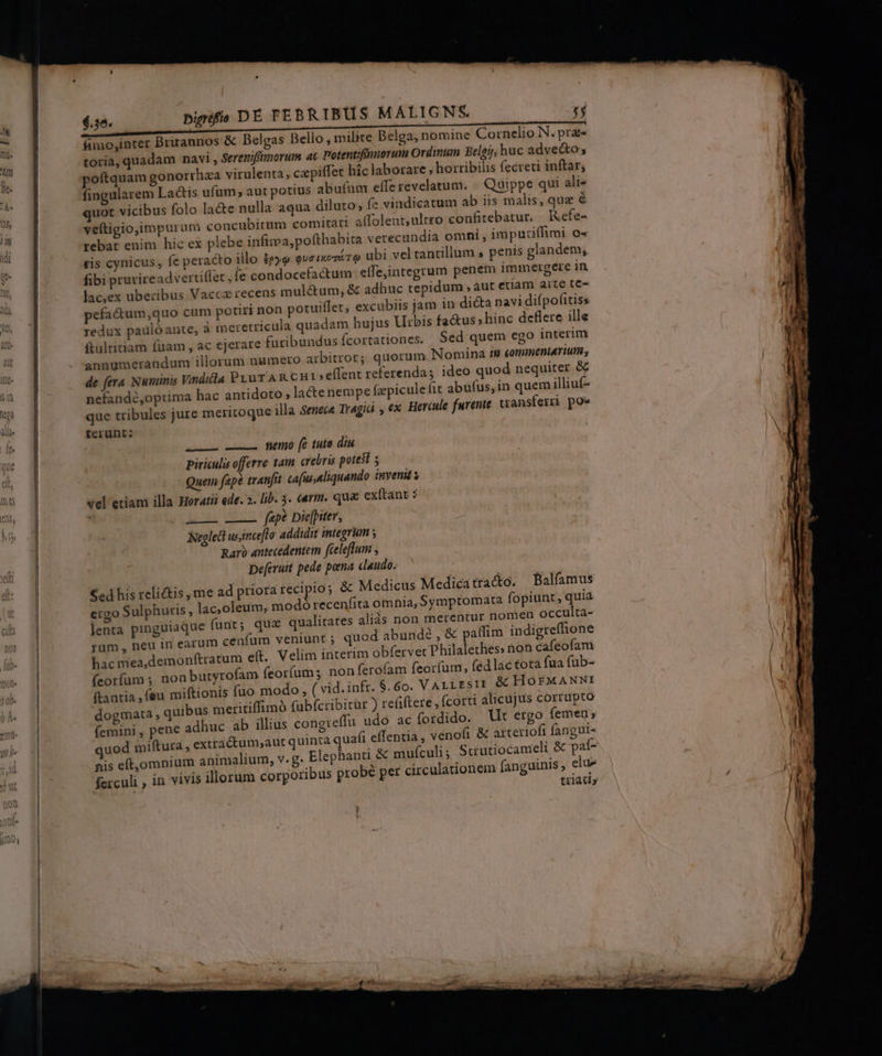 bigréfia D E FEÉBRIBUS MALIGNS 131 10s &amp; Belgas Bello , milite Belga, nomine Cornelio N. pra« Serenifimorum ac Potentifnnorum Ordinum Belgj; huc adve&amp;o «piffec hic laborare , horribilis fecreti inftar; &amp;is ufum , aut potius abu(um effe revelatum. üippe qui ali« quot vicibus folo lacte nulla aqua diluto, fe vindicatum ab iis malis, quz é veftigio,impurum concubitum comitari affolent,ultro confitebatur. Kefe- rebat enim hic ex plebe infima. pofthabita verecundia omhi , imputiffimi o« ,pofthabita verecundia omni, imp ze ubi vel tantillum , penis glandem, tis cynicus, fe peracto illo ieyo QuaixomA fibi prurireadvertiflet , fe condocefactum: effe,integrum penem immergere in lac,ex uberibus Vacca recens mulétum, &amp; adhuc tepidum , aut etam aite te- pefa&amp;um,quo cum potiri non potuiffet, excubiis jam in dicta navi difpofitiss redux paulóante, à ineretricula quadam hujus Urbis fa&amp;us »hinc deflere ille ftultitiam fuam , ac ejerare furibundus fcortationes. Sed quem ego interim annumerandum illorum numero arbitror; quorum Nomina ii commentarium, de fera Numinis Vinditla PLuT AR CHI effent referenda; ideo quod nequiter &amp; nefando,optima hac antidoto lacte nempe fzpiculefit abufus, in quem illiuf- que tribules jure meritoque illa Senece Tragiai , ex. Hercule furente transferri po^ fcrunt: fimo;inter Briranr toria, quadam navi , fingularem La —— nemo (e tuto diu piriculis offerre 1am crebris potest y Quem fepe tranfit ca[us.aliquando inveni s vel etiam illa Horatii ede. 2. lib. 3. carm. qua exftant : j fap? Die[piter, Neglect usince[lo addidit integrum ; Raro antecedentem feeleflum Deferuit pede pona daudo. ed his reli&amp;tis me ad priora recipio; &amp; Medicus Medicatra&amp;o. Balfamus ergo Sulphuris, lac,oleum, modoó recenfita omhia, Symptomata fopiunt, quia lenta pinguiaque funt; quz qualitates aliás non merentur nomen occulta- rüm , neu in earum cenfum veniunt ; quod abundé , &amp; pallim indigreflione hac mea,demonftratum e(t. Velim interim obfervet Philalethes: non cafeofami (eorfum ; non butyrofam feor(ums non ferofam feorfum, fed lac tota fua fub- ftantia ,feu miftionis fuo modo, ( vid. infr. 6.60. VALLESII &amp; HOE£FMANNI dogmata , quibus metitiffimà fubfcribitur ) refiftere, (corti alicujus corrupto (emini , pene adhuc ab illius congreffü udó ac fordido. t ergo (emer; quod miftura , extra&amp;tum;aut quinta quafi effentia , venofi &amp; arterioft fangui- nis eft, omnium animalium, v. g. Elephanti &amp; mufculi ; Scrutiocameli &amp; paí- ferculi , in vivis illorum corporibus probé per circulationem fanguinis , eiue triatiy