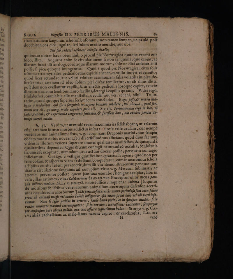 TM RIT Bac DR L^ circulationem fanguinis ichorofi bufonum , non tamen femper, ut pauló poft docebitur,eos citó jugulat, (ed (olum medio meridie, aut ubi. Sole fub ardenti vefonant avbu[la cicadii y quibus ut obiter hzc norem,dubio procul pix Norwagica quoque veneni erit loco,ilita. Auguror enim &amp; circulationem fi non fanguinis, quo carent, at illarum fucci illi analogi,cordisque illarum motum, fole ut dixi ardente, fifti poffe, 6i pice quoque inungantur. Quid? quod pix Norwagica , citra folis e tam,certo myriades pediculorum capitis enecer , tantillo butyri ei remiíto; quod licet retundat, aut veluti edulcet acrimoniam (alis volatilis in pice de- litefcentis: attamen id. ideo folüm pici dicte remiícetur , ut ab illius illitu, poft dein non evellantur capilli, &amp; ut enectis pediculis lotoque capite, exuvia illorum una cum lendibus tanto faciliusdetergi à capillis queant. Vides ergo, Philalethes, omnia hic effe manifefta , occulti aut veri veneni, nihil. Tuin- terim, quod quoque fuperius feci;mecum concludes. Ergo peffi, C morbis ma- lignis is mmedebitux , qui (ew fanguinis tm corpore bumano inbibere , vel uiaeua, , quod fer- menti loco esl , quocung, modo expellere potis efl. Sice(t. Permaneamus ergo in. bac , tt fallor rationi , € expérientie congruenui fententia, Cr faceant binc , aut exulent penaus de- jnceps morbi occulti $, 51, Verüm,ut ut modó recenfita,omnia ita fefe habeant, ut relatum eft; attamen forma morbisaddi&amp;usinftat : (cirefe velle caufam , cur nempe venenatorum animalium ictus, v. g. fcorpibaut Draconis marini»non fermper codem modo nobis noceant,féd diverfitfimé nos afficiant, quod dum faciunt, videntur illorum venena fuperare omnes qualitates manifeftas , &amp; quicquid à qualitatibus depender: Quin &amp;,cum contagii natura adeó occulta, &amp; abítrufa fit,unicé fe exoptare , ut modum , aut actum doceri poffit , per quem contagio inficiamur. CuiEgo 6 veftigio gratificabor , gratias illi agens, quód non per fenticofam, &amp; afperam viam (eductum conqueratur, cim in anatomica fchola ad ipfius cordis fedem pervenerit, dum illi vie demonftrarentur, per quas me- diante circulatione fanguinis ad cor ipfum virus v. g. Mercurii fublimati; ac arfenici pervenire poffet: quem jam urià exorabo, benigne accipiat , hoc in cafu ,iftas rationes ; quas Celeberrimu SENNER TUS Praceptor olim rmeus part. 2da Inflitut. mediam. lib.2.6.12.p.m.278. nobis fufficit, inquiens : Vunera [loquitur de morlibus &amp; i&amp;ibus venenatorum animalium careroquin defenfor acerri- mis occultorum morborum ] 4/ias periculofiova, alias sinus periculofa fünt »non folàm prout ab. animali magis vel mins rabido infliquntur , fed etiam prout buic vel illi parti infe- ruutur. — Nam [i lefio acidat in. avteria , fadlà bomo perit , ac in fyncoben indidit : fi in venam bumores maxim corrumpuutur :. fi in meryum » conyulfiones excitantur , femperque per eonfenfum pars aliqua gobilirs que cum affecta cognationem babet. Si ergo v. g. CaA- 1vs aliás cachedticus ac male-fanus natura capito , &amp; cerebrofus; Lrrus ^ veró
