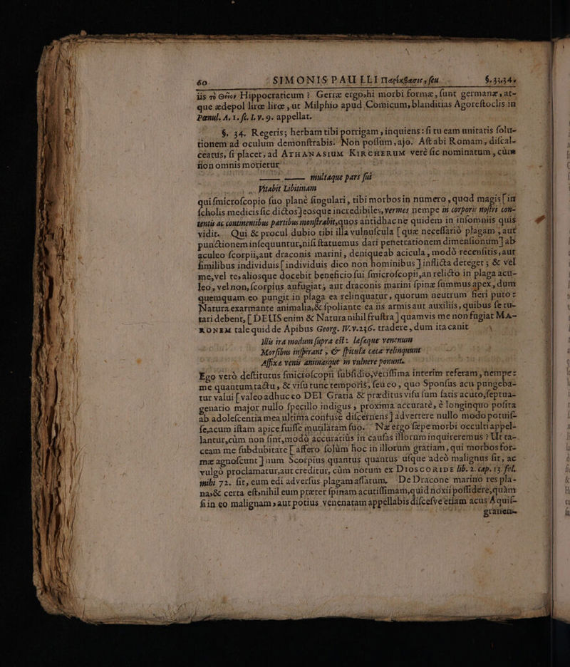 iis «o oco; Hippocraticum ?. Gerrc ergo»hi morbi forma, funt germanz ,at- que edepol liros lirg , üt Milphio apud Comicum, blanditias Agorcftoclis in Panul. A. 3. fc. 1. y. 9. appellat. $, 34. Regeris; herbamtibi porrigam , inquiens: fi tu eam unitatis folu- tionem ad oculum demonftrabis: Non poffüm,ajo. Aftabi Romam, difcal- ceans, fi placet; ad Arn ANAsIUM KIRCHERUM veré fic nominatum , cüue fion omnis motietür ' : Toup uu — ——— multaque pars fai 5 v Mitabit Libutnam qui fmicrofcopio fuo plané fingulari, tibi morbosin numero , quad magis [ im ícholis medicis fic dictos]eosque incredibiles, vermes nempe a corporz noftri con- tentis ac continentibus partibus mon[lrabit,quos antidbacne quidem in infomniis quis vidit... Qui &amp; procul dubio tibi illa vulnufcula [ que neceffarió plagam ; aut puuctio neminfequuntur,nifi ftatuemus dati penetrationem dimenlionum]ab aculeo fcorpiijaut draconis marini , deniqueab acicula, modoó recenfitis,aut fimilibus individuis [ individuis dico non hominibus Jinfli&amp;a deteget ; &amp; vel me,vel tesaliosque docebit beneficio fui fmicrofcopii,an reli&amp;o in plaga acu- leo, vel non, (corpius aufugiat; aut draconis marini Ípinz füummusapex, dum quemquam.eo pungit in plaga ea relinquatur, quorum neutrum fieri puto z Natura exarmante animalia,&amp; fpoliante ea iis armisaut auxiliis , quibus fe tu- tari debent, [ DELIS enim &amp; Naturanihil fruftra ] quamvis me nonfugiat MA- x ONzA talequidde Apibus Georg. IV.y.256. tradere , dum ita canit llis ira modum (üpra est: lefaque venenum Morfibus infpirant , €&amp; [bicula ceca relinqunnt Affixa venis atimasque i valnere ponunt. Eco vcró deftitutus fmicto(copir fubfidio,veriffima interim referam, nempe: me quantum tactu , &amp; vifutunc temporis, feu co, quo Sponfus acu pungeba- tur valui [valeoadhuceo DEI Gratia &amp; praeditus vifu fam fatis acuto;feptua- genario major nullo fpecillo indigus , proxima accuraté, € longinquo pofita ab adolefcentia mea ultima contuse difcertiens ] advertere nullo modo potuif- fejacum iftam apice fuiffe murilatam fuo. ' Nz etgo fepe morbi occultiappel- lantur,cüm non fi nt,modó áccuratiüs im caufas illoruminquireremus ? Ut ta- ceam me fubdubitare [ affero. folüm hoc in illorum gratiam, qui morbosfor- mz agnofcunt ] aum Scorpius quantus quantus ufque adeó malignus fit, ac vulgó proclamatur;aut creditur, cüm notum ex DrosconipE lib. 2. cap. 13. fel. mibi 72. fit, eum edi adverfus plagamaffatum, De Dracone marino res pla- na»&amp; certa efbnihil eum preter fpimam acutiffimam,quid noxii poffidere,quàm fiin eo malignam »aut potius venenataim appellabis difcefve etiam acus Aquit- granene e SA MER ———— —— ———S — -—