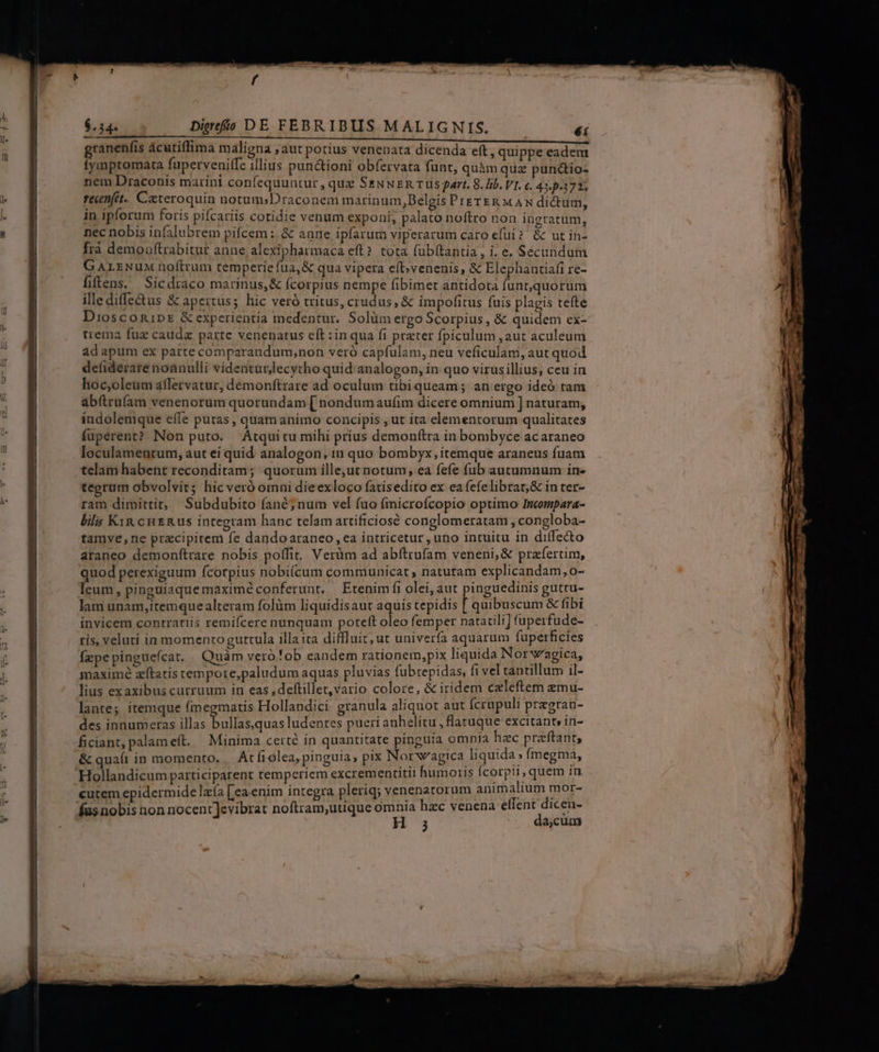 ranenfis ácutiffima maligna , aut potius venenata dicenda eft, quippe eadem fymptomata fuperveniffe illius punctioni obfervata funt, quàm qua puncio- nem Draconis marini confequuntur, que SeNNER rus part. 8. lib. VI. c. 435372. fecenfet. Czteroquin notum;Draconeni marinum,DBelgis PrgrER MAN dictum, in ipforum foris pifcariis cotidie venum exponi, palato noftro non ingratum, nec nobis infalubrem pifcem : &amp; anne ipfarum viperarum caro efui ? &amp; ut in- frà demouftrabitut anne alexipharmaca eft? tota fubítantia , i. e. Secundum GALENuM noftrum temperie fua,&amp; qua vipera eft;venenis, &amp; Elephantiafi re- fiflens,. Sicdraco marinus, &amp; Ícorpius nempe fibimet antidota funt,quorum illediffe&amp;us &amp; apertus; hic veró tritus, crudus, &amp; impofitus fuis plagis tefte Diosconipr &amp; experientia medentur. Solüm ergo Scorpius Nes quidem ex- trema fuz cauda parte venenatus cft :in qua fi preter fpiculum , aut aculeum ad apum ex parte comparandum,non veró capfulam, neu veficulam, aut quod defiderare noanulli videaturlecytho quid analogon, in quo virusillius, ceu in hoc,oleum affetrvatur, demonftrare ad oculum tibiqueam; an ergo ideó tam abftrufam venenorum quorundam [ nondum aufim dicere omnium ] naturam, indolemque eífe putas , quamanimo concipis , ut ita elementorum qualitates fuperent? Non puto. | Átquitu mihi prius demonttra in bombyce ac araneo loculamentum, aut ei quid analogon, in quo bombyx, itemque araneus fuam telam habent reconditam; quorum ille,ut notum, ea fefe (ub autumnum in- tegrum obvolvit; hic veró omni dieexloco fatisedito ex ea fefelibrar,&amp; in ter- ram dimittit; Subdubito fané; num vel fuo fmicrofcopio optimo Incompara- lila Kin cue Rus integram hanc telam artificiosé conglomeratam , congloba- tamve,ne przcipitem fe dandoaraneo ,ea intricetur , uno intuitu in diffe&amp;to araneo demonfítrare nobis poífit. Verüm ad abítrufam veneni, &amp; praefertim, quod perexiguum (corpius nobi(cum communicat; naturam explicandam, o- leum, pinguiaque maxime conferunt. — Etenim fi olei, aut pinguedinis guttu- lam unam,itemque alteram folüm liquidisaut aquis tepidis [ quibuscum &amp; fibi invicem contrariis remifcere nunquam poteft oleo femper natatili] fuperfude- ris, veluti in momentoguttula illa ita diffluit;ut univer(a aquarum fuperficies fzpepinguefcat, Quàm veróob eandem rationem,pix liquida Norwagica, maximé zftatis tempore,paludum aquas pluvias fubtepidas, fi vel tantillum il- lius exaxibus curruum in eas ,deftillet,vario colore, &amp; iridem czleftem zmu- lante; itemque (imegmatis Hollandici granula aliquot aut Ícrupuli pragrau- des innumeras illas bullas.quas ludentes pueri anhelitu , flatuque excitant» in- ficiant, palameft. | Minima certé in quantitate pinguia omnia hzc praftant, &amp; quaft in momento. Acfiolea, pinguia, pix Norwagica liquida» ímegma, Hollandicum participarent temperiem excrementitit humoris Ícorpii, quem in cutem epidermidelzía [ea.enim integra pleriq; venenarorum animalium mor- Íus nobis non nocent]evibrat noftram,utique omnia hzc venena effent dicen- 1; da,cum