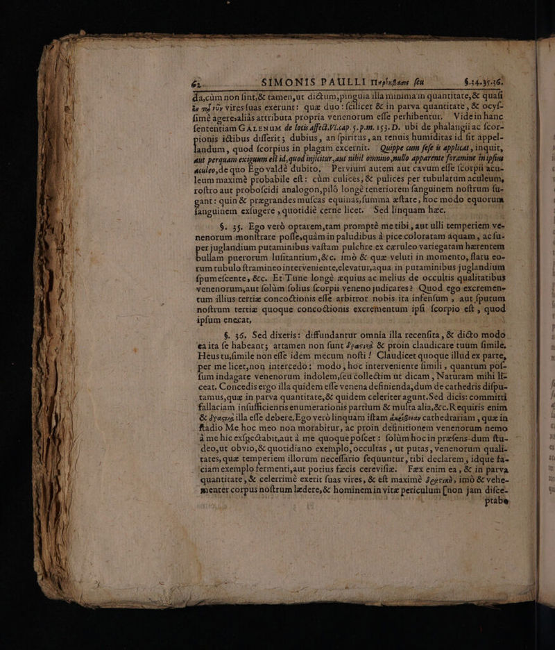 SIMONIS PAULLI rrzxfzoe fé 6.14-35.36. da;càm non fint;&amp; tamen,ut dictum,pinguia illa minima1n quantitate, &amp; quafi &amp; ml vày viresfuas exerunt: qua duo: (cilicet &amp; in parva quantitate , &amp; ocyf- fimé agere»aliàs attributa propria venenorum effe perhibentur. Videin hanc fententiam G ALEN uM de lotis affect. Vi.cap. 5. p.m. 155. D. ubi de phalangiiac fcor- vionis ictibus differit; dubius, an fpiritus , an tenuis humiditas id fit appel- laodurs , quod fcorpius in plagam excernit. | Quippe eum fefe is applicat , inquit, Mut perquam exigui est id, quod injiaitur aut nibil omnino nullo apparente foramine inipfius Auleo,de quo Ego valdé dubito, Petvium autera aut cavum elfe fcorpii acu- leum maxime probabile eft: cüm culices, &amp; pulices per rubulatum aculeum, roftro aut probofcidi analogon,piló longé teneriorem fanguinem noftrum fu- gant: quin &amp; pregrandes muícas equinas,fumina &amp;ftate, hoc modo equorum fanguinem exíugere , quotidie cerne licer. Sed linquam hac. | $. 55. Ego veró optarem,tam prompté metibi , aut ulli temperiem ve- nenorum monitrare pofle,quàmin paludibus à pice coloratam aquam, ac fu- er juglandium putaminibus vaftam pulchre ex caeruleo variegatam herentem bolas puerorum lufitantium,&amp;c. imó &amp; quz veluti in momento, flatu eo- rum tubulo ftramineo intetveniente,elevatur,aqua. in putaminibus juglandium fpumefcente, &amp;c. Er Tune longé zquius ac melius de occultis qualitatibus venenorumsaut folàm folius fcorpii veneno judicares? Quod ego excremen- tum illius.tertiz concoctionis effe arbitror. nobis. ira infenfum , aut fputum noftrum tertie quoque conco&amp;ionis excrementum ipfi fcorpio eft , quod ipfum enecat, | ea ita fe habeant; artamen non funt Zeasiz. &amp; proin claudicare tuüm fimile, Heustu/fimile noneífe idem mecum nofti ! Claudicet quoque illud ex patte, per me licet,non intercedo: modo ; hoc interveniente mili » quantum pof- fum indagare venenorum indolem,;(eu colle&amp;im ut dicam , Naturam mihi li- ceat. Concedis ergo illa quidem effe venena definienda, dum de cathedris difpu- tamus,quz in parva quantitate, &amp; quidem celeriter agunt.Sed dicis: committi fallaciam infufficientis enumerationis partium &amp; multa alia, &amp;c.R equiris enim &amp; Jean illa effe debere.Ego vero linquam iftam Zxeigeiay cathedrariam , qua in à me hic exfpe&amp;abit,aut à me quoquepofcet: folüm hocin prz(ens-dum ftu- deo,ut obvio, &amp; quotidiano exemplo, occultas , ut putas, venenorum quali- tates, que temperiem illorum neceffario feqüuntur, tibi declarem ; idque fa- ciam exemplo fermenti,aut porius fzcis cerevifie. Fax enim ea , &amp; in parva quantitate , &amp; celerrimé exerit fuas vires, &amp; eft maxime Jezc20); imo &amp; vehe- menter corpus noftrum ledere; &amp;&amp; hominemin vitz periculum [non jam difce-