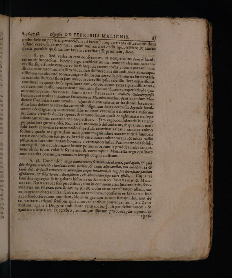 $.364748. — Diwuwfío DE FEBRIBUS MALIGNIS. nemo occultis qualitatibus fzcem cerevifi effe preditam , dicet. $. 37. Sed verba in rem conferam tas nobis innote(cat. Kecipe ergo cochlear unum itemque alterum fzcis ce- revifizfuperfunde eam cerevifiz fubtepidz recens cocta ;nonneparvam hanc illius quantitatem aut maffam videsilicó diflluere,aut diffundi,mox ab ea capa- eiffimum vas aliquod tonnarum;aut doliorum cereviíia plenum ita fetmentari, ut maffulailla fzcis fluxa jam unicum cerevifia ipfa , vafe illo licet capaciffimo contineri nequeat ;imó fuperfluere eam , &amp; ceu aquas extra ripas diffluentes ; co&amp;cceri non poffe,interveniente nimirüm (rei aut (vuoze , experieris,de qua. aureummecaftor ANrTowm GuwrHznI Birirenir archi Oldenbiaenfis librum » cui titulus :- tome Fermentationis Platonice,m aximopferé legendum Me- diciag Candidatis commendo. Quin &amp; (1 convafetur, dum fatis defecata cerevifia , anne ob infignitam fzcis cerevifiz Pese facul- tatem ob exiguam quantitatem falis in fece cerevi(iz delitefcentis vaforum junc&amp;turz vietoris dedita Opera , &amp; fummo ftudio quafi conglutinatz ita fepe hiícunt;ut omnis cerevifia per easperfluat. Jam ergo,confideratis his nem- e quàm late guttula olei, &amp;c. velin momento diffundatur, &amp; quantum maf- fila Ízcis cerevifiz fermentando fuperfufa cerevi(iz valeat : concipe animo folüm , quzío te; guttulam milii grani magnitudine excrementitii humoris tertia concoctionis Ícorpii evibrari in cutem;naturaliter raram , &amp; inftar naífz pifcatorie foraminulentam hominis viventis,non inftar Parii marmoris folidi, aut frigidi; an occultam,aut formz potius morbum is producat, ubi Íangui- nem ob fal fuum volatile fermentat &amp; corrumpit? Manifefta ergo qualitate non occulta corrumpit venenum fcorpii corpus noftrum. us, ut nempe illius Zezax$ facul. ut itadicam,hezcnon- $. 38. Concludo: ergo omnia venena fermentando id agere, quod agunt, &amp; quia fale. üi peneris volatili abundantsceter paribus, &amp; caufis adjuvantibus, non impeditis , ea C fadle didi ,&amp; facild penetrare in univer[um corpus busmanum n €oq, pro diverfitate partium affeilarum, C fubjectorum , diverfiimos , € admirandos fpe edere effcius.. | Cujus rei fané duas egregias &amp; fingulares hiftorias ex ANrow10 BzNi1vENIO &amp; Man- CELLO DoNaAro,defícorpii i&amp;ibus , càm in commentariis fuis retulerit , Sew- NERTUS i$. VI.prax. part. 8. £ap. 14. p. 338. nolui citra neceffitatem ullam, eas ex papyroin chartam tranfcribere, quó eam loco; neceffarió ex GALENO huc accerfendo,fervarem mundam, idque in gratiam eorum fiet,qui dubitant de rei veritate » etiam(i fenfibus ipfis intervenientibus convincantur, [ Sic Zeno mjotum negans à Diogene ambulante refutabatur ] nifi per definitionem , &amp; quidem e(lenialem ex cerebro , animoque illorum praconceptas s RIT T. MS ejece-