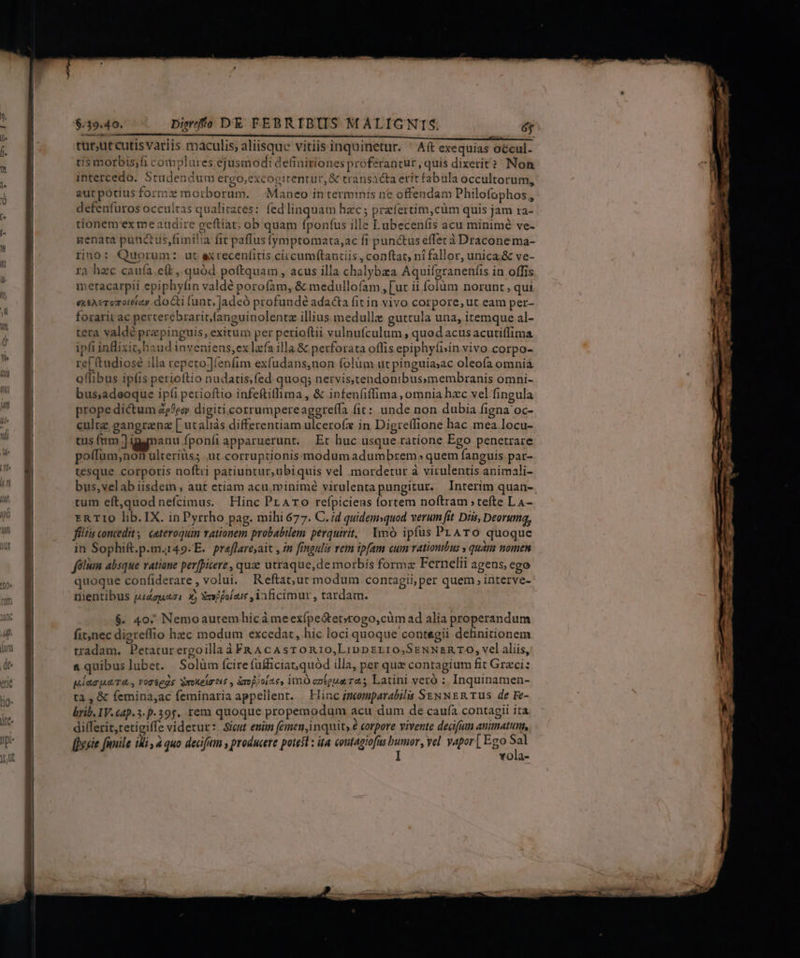 tur;ut cutis Variis maculis, aliisque vitiis inquinetur. ' A(t exequias occul- tis morbis;fi complures ejusmodi definitiones proferantur, quis dixerit? Non intercedo. Studendum ergo,excogitentuc, &amp; transacta erit fabula occultorum, aut potius formzx morborum. | Maneo in terminis ne offendam Philofophos,, defenfuros occultas qualitates: fedlinquam hac; praífertim,cüm quis jam ra- tionem'ex me audire geftiat; ob quam fponfus ille Lubeceníis acu minimé ve- genata punctus fimilia fit paffus (ymptomata,ac fi punctus effec à Dracone ma- rino: Quorum: ut exrecenfíitis circumftantiis , conftat, ní fallor, unica; &amp; ve- ra hec cauía.eft ,.quód poftquam, acus illa chalybza Aquifgranenfis in offis meracarpii epiphyfin valdé porofam, &amp; medullofam , [ut ii folum norunt, qui exsAeromotetay .do cti (unt, Jadeó profundé adacta fit in vivo corpore, ut eam per- forarit ac perterebrarit,fanguinolentz illius. medullie guttula una, itemque al- tera valdé prepinguis, exitum per perioftii vulnufculum , quod acus acutiffima ipli inBlixit, haud inveniens,ex laa illa &amp; perforata offis.epiphyfisin vivo corpo- re[ (tudiosé illa repeto ;]fenfim exfudans,non folüm ut pinguia;ac oleofa omniá offibus ipfis perioítio nudatis.fed quoq; nervisstendonibussmembranis omni- bus,adeoque ipfi perioftio infeftillima, &amp; infenfiffima, omnia hzc vel fingula prope dictum 2??ec digiticorrumpereaggreffa (it: unde non dubia figna 'oc- cultz gangrena [ utaliás differentiam ulceroí in Digre(fione hac mea locu- tus fnm Jigymanu fponfi apparuerunt. Et huc usque ratione Ego penetrare poffum;non ulteriüs; ut.corruptionis modum adumbrem. quem fanguis par- tesque corporis noftii patiuntur,ubiquis vel .mordetur à vitulentis animali- tum eft,quod nefcimus. Hinc PrArTo refpicieas fortem noftram » tefte LA- ERTIO lib. IX. inPyrrho pag. mihi 677. C. id quidemsquod verum fit Diis, Deorum, filiis concedit | ceteroquin rationem probabilem perquirit, lmó ipfus PLATO quoque in Sophift.p.m.r49-E. pr«flare;ait , in fingulis rem ipfam cum rationibus » quàm nomen fólium absque ratiane perfpiere, quae utraque,de morbis forma Fernelii agens, ego quoque confiderare, volui. Reftat;»ut modum contagii,per quem , interve- üientibus puZguazi. X, Xavi jolaus ,1aficimur , tardam. $. 407 Nemoautemhicà meexípe&amp;et»togo,cüm ad alia properandum fit,nec digreffio hzc modum excedat, hic loci quoque contegii definitionem vadam. Petaturergoilla à FR AcAsTon10,Lippsrr0,SsNNsn TO, velaliis, &amp; quibuslubet. Solüm fcire (ufficiat,quod illa, per que contagium fit Graci: uias pa TA, Yortegs Soxelrtis , iop;oi2s, imO antena ras Latini veró : Inquinamen- ta,&amp; (emina,ac feminaria appellent. — Hinc imomparabils SENNER TUS dé Fe- brib. IV.£ap.3.p.395. rern quoque propemodum acu dum de caufa contagii ita differit,retigiffe videtur: Sicut enim femen,inquit ? corpore vivente deafum animatum, [Drcie [nnile ili à quo decifuim , producete poies : ita coutagiofus us yel yapor| Ego T YOilàd-