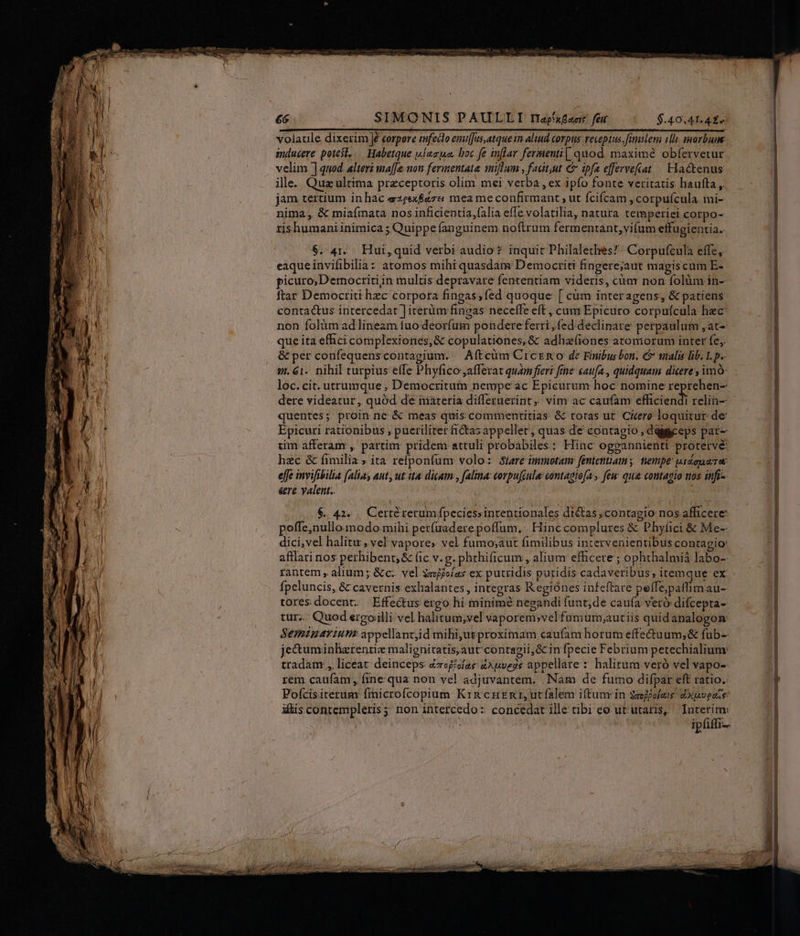 volatile dixerim Je corpore enfeclo enufJus.atque in aliud corpus receptus. fimilem 1h morbum inducere potesl... Habetque wieso. boc fe inflar fermenti[ quod. maxime obfervetur velim ] quod. alteri ma[fe non fermentate initum , facdt,ut &amp; ipfa effervefat / Hactenus ille. Quz ultima preceptoris olim mei verba , ex ipfo fonte veritatis liaufta ,. jam tertium in hac szeex&amp;aze mea me confirmant , ut fcifcam , corpufcula mi- nima, &amp; miafinata nos inficientia,falia effe volatilia, natura temperiei corpo- rishumaniinimica ; Quippe fanguinem noftrum fermentant,vifum effugientia. $. 41. Hui,quid verbi audio? inquit Philalethes!: Corpufcula effe, eaqueinvifibilia: atomos mihi quasdam Democriti fingere;jaut magis cum E- picuro, Democritiin multis depravare fententiam videris, càm non folüm in- ftar Democriti hzc corpora fingas,fed quoque [ cüm interagens, &amp; patiens contactus intercedat ] iterüm fingas neceffe eft , cum Epicuro corpufcula hec non folüm ad lineam fuo deoríug pondere ferri, fed declinare perpaulum ,at- que ita efhci complexiones,&amp; copulationes,&amp;t adhzfiones atomorum inter fe, &amp; per confequenscontagium. — Aftcüm Crczm o de Finibus bon. &amp; malis lib. I. p.. vi. 61. nihil turpius effe Phyfico;afferat quam fieri fine caufa , quidquam dicere, imó: loc.cit. utrumque , Democritum nempe ac Epicurum hoc nomine reprehen- dere videatur, quód de materia differuerint, vim ac caufam efliciend relin- quentes; proin nc &amp; meas quis commentitias &amp; totas ut. Citere loquitur de Epicuri rationibus , pueriliter fi&amp;tasappellet, quas de contagio , daiggceps pat- im afferam , partim pridem attuli probabiles: Hinc ogpgannienti protervé: hzc &amp; fimilia » ita refponfum volo: Sere immotam fententiam y tempe uidapurw: eff invifibilia (alias aut, ut. ita: dicam , fala: corpufcula: contagio[a ,. few qua contagio nos infi-- &amp;re yalent.. $. 42. .. Certé rerumfpeciessintentionales diétas,contagio nos afficere poffe;nullo modo: mihi petfuaderepoffum, Hinccomplures &amp; Phyíici &amp; Me-- dici,vel halitu , vel vapores vel fumo;aut fimilibus intervenientibus contagio afflari nos perhibent; &amp; (ic v. g. phthificum , alium efficere ; ophthalmiá labo-- rantem alium; &amp;c.. vel $mjjías ex putridis putidis cadaveribus; itemque ex fpeluncis, &amp; cavernis exhalantes , integras Regiónes infeftare peffe;patlimau- tores docent. Effectus ergo hi minimé negandi funt;de caufa veró difcepta-- tur... Quod ergoilli vel halitum,vel vaporem»vel fumum;autiis quidanalogon: Seminarium appellantjd mibi;ut proximam caufam horum effectuum; &amp; fub-- jectuminlzrentie malienitatis;aut contagii,&amp; in fpecie Febrium petechialium: tradam , liceat: deinceps ézegéolae 4A veas appellare halitum veró vel vapo- rem caufam, fine qua non vel. adjuvantem. Nam de fumo difpar eft ratio. Pofcisiterum finicrofcopium Kin cunt, utfalem iftunr in $jfjolam dopveoze iis contempleris; non intercedo: concedat ille cibi eo ut utaris, Interim ipfiffi1-