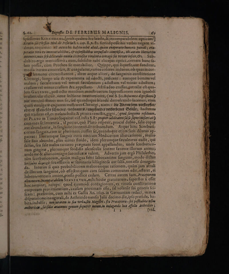 $42. Dimdfo DE FEBRIBUS MALICNIS, j ipfiffimus Kix crei us; [proh qualem hiclaudo,&amp; incomparabilem opticum!] Saratin. (ai Pbyfico- Med. de Pefle Sect. 1. cap. 8. p. 81; fieriid pofle his vetbis negare vi- detur, inquiens: eft antem biz baltusaibil aliud , quam evaporatio humoris putridi ; eya- piraiio vero ex immuerabilibus , Cr tnfenfibilibus corpufculis compofita , ubi auram liberiorém inveneritmox fefe dilatando-omisia civcinufita virulenta contagii (ài virtute inficit;er«. .. Sub- dubito ergo merititfimó ; num, fubfidio tubi alicujus optici cernere hunc fa- lem poffis, cüm Protheo fit mutabilior. | Quippe, qui liquefiaut funditur, modo iterum concreífcit, &amp; coagulatur,varios colores induens;,ob quas in.cor- pet? humano circumítantias , aliter. atque aliter, de fanguinis conftitutione Chirurgi, longo ufu &amp; experientia id. edocti, jüdicant : enmque bonum vel malum ; fzculentum vel minus fzculentum 5 aduftum vel minus: aduftum ; craffum vel minus craffum &amp;c.appellanr. — Aftf1adeo craflus,guttalis eft qua- lem Gaxrxus, poft octo menfium menftruorum fuppreffionem non ignobili mulierculz elicuit, venz (e&amp;tione interveniente, (vid. $. 80. bujusmee digrefüons) Aur omninó Huxus non fit, fed quandoque blandé demulcendo lacertos, eüm quafi émulgete cogancur noftrares Chirutgi , aiunt: bie 2(ecren fepn verftopffct/ eber cà iftein febr fcbrocres / verbrauteé /ungefinbce verborbeneó Gebllit; hactenus qui traditus eítex melancholia &amp; pituita remiftis,gigni , ( quod fanguinis vefiduum, ut PLATO in Tima&amp;oloquitur.vid.infra $.87.prepter caliditatem falfo faporimifceri ait) cum mea fit (ententia , id potius,quó Plato refpexit, procul dubio, falis copia autabundantiz ,infanguinecontenti;fittribuendum. — Atque hinc Scorbati- corum fanguis,cum ur plurimum craffus fit, quandoque etiam fatis dilutus ap- areat: Illorumque fanguis extra ómninm Medicorum altercationes , multo rum gingivz , plerumque fordidis ulcufculis fcatent fztente illorum anima; undeme &amp; alios contagio fuo inficere valent. Advertis jam ergó Philalethes, tám fcorbuticorum , quàm, maligna febri laborantium fanguini ^ modo dictas Sav f fola. d),4vegs feu eflluvia ut feminaria falfuginofa aut falfa,non efle denegan- da. Interim fi quis probabiliorem melioremque rationem, quàm jam attuli de illorum fanguine, ob effe&amp;us quos cum falibus communes edit ,afferet , ei lubens»veriratis amore,preífo pollice cedam. — Certus autem fum, Preceptorem olim meum»Incomparabilem Sz. Nw t x T uM mihi hodie grataturum ; fuperftes f1 effec hocnomine; nempe: quod ejusmodi contagionum ,ex vitiofa conftitutione corporum provenientium , caufam proximam efle, fal volatile fui generis fci- cam ; prafertim, cum mihi ex Gallia An. 1630. in Germaniam reduci, in me&amp; difputatione inaugurali,de Arthritide menfis Julii decimo die,ipfo przfide, ha- bita,indullits sonjurarem in fua verba,feu Magiftri » (éu Praceptoris » fed poflbabita ipfius autboritase , (abidio anatomes genium fequerer 1R£HIn,In indagando loco. affecto Sie