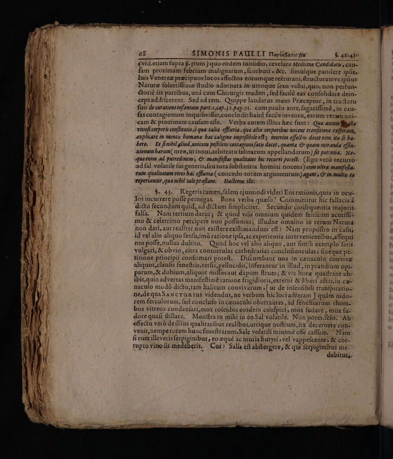 [5:900 SIMONIS PAULLTI rapéxézzic féu' $. 42-437 (vid.etiam fupra $. stum.) quoeodem fubtidio, revelare Medicna.Candidatis y cau- fam proximam febrium: malignarum , fcorbuti ;.&amp;c. fimulque pandere ipfis,. luis Venetez precipuoslocosaffectos eorumque texcuram, ftructuramve ipfius: Nature folertiffinie ftudio adornata in: utroque (exu volui,quo; non perfun- €torié iis partibus, unà cum Chirurgis mederi , fed faciló eas confolidare dein- cepsaddifcerent. Sedad rem. Quippe laudatus meus Praeceptor , in tractatu: fuo de curatione smfantum part.3,64p.32.p4.91. cum paulo ante, fagacilfimé , in cau- fascontagionum inquifiviffet;concludit haud facileinventu, earum veram uni-- cam &amp; proximanr caufameffe... Verba autem illius hec funt: Que autem lila: vitiofi corporis conflitutio;é qua-talia. efluvia , que alii corporibus uocent trenfitioue exjhirant,. «explicare in mentis bumana: bac caligme impoffibile est; interim effectus docet. vem: ita [e ha-- bere, .— Et finibil gliud unicum peflilens contagium fatis docet , quanta &amp; quam suiranda. effla- ion barum( meo,ut innui,arbitratu falinazum appellandatum) fit potentia. | Ne-- queenim ad. putredinem, C manifeflas qualitates bic revurvi potest: (Ego-vetó tecurro: :adfal volatile fui generis;feu tota fubftantia homini: nocens) «umi ultra imamfa[la: vum qualitatum vires bec efflnvia (concedo totüm argumentum) agant s &amp; in-multis ee: Teperiantur qua mbil talepreflant; — Hactenus ille: | ^h $.. 45... K'egeristamen;falem ejusmodi videri Ens rationis,quia in ocu losincurrere poffepernegas. Bona verba quafo !' Committitur hic fallacia d: di&amp;o fecundum quid, ad di&amp;um fimpliciter. Secuhdo' confequentia iajoris: fal. Namtertium datur; &amp; quod vifu omnium quidem featüdm acatitliz- mo &amp; celerrimo percipere non poffumus; illudne omnino ià rerum Naturá: non dári, aut realiter non exiftereexiftimandum eft? Nàm propofito in cafu; id velalio aliquo fenfu;imó ratione ipfa;ac expetientia intervenientibus,affequi: nos poffe;nullus dubito, | Quod hoc vel alio aliquo , aut fimili exemplo fatis. vulgari, &amp; obvio, citra contortulas cathediarias conclufiunculas; fineque pe- titione principii confirmari poteft... Di(cumbant una in cenaculo convivae: aliquot,claufis feneftiis;terfis;pellucidis, inferantur in illud j in prahdium opi: parum; &amp; dubium;aliquot miffasaut dapum ftrues; &amp; vix hore quadràns ab:- ibit;quin advertas manifeftimé ratione frigidioris,externi &amp; liberi a&amp;tis;in cg-- naculo modó di&amp;to;tam lialitum convivarum [ ut de infenfibili tranfpiratio-- ne,dequaSAxcronrus videndus, ne verbum hiclociadferam ] quàm nido-- rem ferculorum, fed conclufo in cenaculo obetrabtes ,ad fenefttarum rhom-: bos vitreos-condeníari,mox roícidos eosdem confpici , mox fudaré , mox fu-- dorequafi ftillare,^ Monftratu mihi in eo Sal volatile: Non potés/feio: Ab: effectu veró deillius qualitatibus realibus,utrique noftrum,ita decernete coh-- venit;)nemperorem huncfenefttarum;Sale volatili minime effe caffüm. ^ Nam: fi eum illeverisferpieinibus , eo qué ac muria butyri; vel vappefcéntes &amp; cor-- muptoyinoiis medéberis.. Cur? Salis eftabftergere, &amp; qui ferpigimibus me | VUE T debituz;,