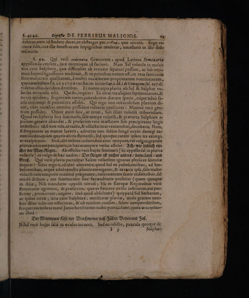 debitur,eum id ftudere decet,utabftergat per jvzizi , quz nitrofa. Ergo rà- tione falis,ros ille feneftratum ferpiginibus medetur , nece(larió in illo deli- tefcentis. $. 44. Qui veró juzzBara Grecorum » apud. Latinos Semiasaria appellanda cenfent , jure meritoque id faciunt. Nam Sal volatile in multis una cum Sulphure, que difficulter ab invicem feparari poffunt , uz füb initio mea hujus Digreflionis traditur , &amp; ex prioribus notum eft, re vera feminaria - funt multarum qualitatum, à multis occultarum proprietatum nominatarum ,: quos erudiiffinus FR. A.C-A s T o n1us ftatim initio Cap.6.lb.1 de Contagipne fol. 107.C. videturalbisderideredentibus, Etnonneaquapluvia ob Sal &amp; Sulphur vo- latilia miracula edit. Quific,inquies? Ea enim vix aliquot feptimanarum,&amp; nevix quidem; ftagnorum autem pauculorüm dietum fpatio , atque'adeó fa- cile corrumpi &amp; putreícere affolet..— Qui ergo non mitaculofam pluviam di- cet, cüm occultas omnino poflidere videatur qualitates ? Minime veró gen- tium poffidet. Omne enim hoc , ut innui , Sali illius volatili tribuendum. QUod GA pluvia hoc feminario, falenempe volatili, &amp; preterea Sulphure e- jusdem generis abundet , &amp; praefertim vere inzítatem fefe pracipitante largis: imbribus ;- id;fi non vifu, ar tactu, &amp; olfactu intervenientibus,doceberis; Nam, fi frequenter ea manus laveris ; advertes non folüm long? ocyüs detergi ea- rum fordessquàm quavis obvia fluviatili ,fed quoque cutem ipfam ita extergi, urexa(peretur. . Imó,ubiimbrescadunt;bocauni tempore;vel vuleus,gratum pluviz odorem percipiens,in hecerumpere verba affolet: 2(dj/ tíe (íeblich víe cer oer Qap Segen, — Ab effe&amp;u veró hujus feminarii [ (ic'appello fal in pluvia- volatile] exvulgo &amp; hzc audies: &amp;erSXegen ift nícbt8 anber8 7 bann éaub / uno Graf. Qui veró pluvia participat Salem volatilem ignarus phyf(ices fcientiz inquiet? Sciat ergois,idideó ufnvenire, quod Sol ex pubefcentibus, ad her- befcentibus, atque adeó tenellis plantis omnigenis, &amp; exterra ipía,fale multo volatili tum temporis maximé pregnante , nutrimentum fuum trahentibus fal modó dictum ; aut feminarium hoc fxcunditatis proliciat ( quam: quoque: in Aliz , Nili. inundatio oppidó nitrofi; hic in Europe Regionibus veró ftercoratio agrorum, &amp; praefertim, quz ex ftercore ovillo inftituitur,aautper- ficitur , prornovent , augent, imó qua(i abfolvunt) quippeid Sal herbarum ,. ac ipfius terre ,. una cum Sulphure ; remiícetur pluviz,. unde gratum nari- bus illius odorem olfacimus, &amp; ob eandem caufarn, falem nempevolatilem,. frequentes imbres menf Junio fertilitatem nobis portendunt; juxta e»Avzpónur- zy Mlud : | Aer 9)tagmonat füb(/ber CSracomenat nag/Süten CSoben inb Saf. Nihil veró hujus falis in eculosincurrit, Sedeorelicto; paucula quoque de: ac: T^ 17719 290 p Sulphu--