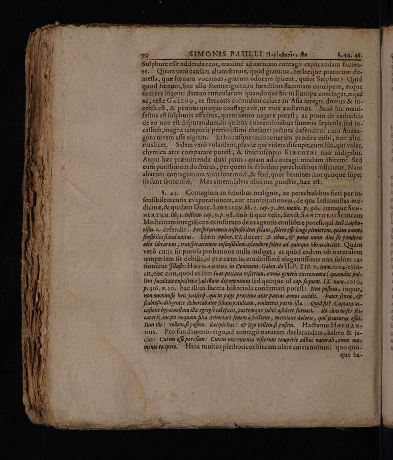M - SIMONIS PAUELI r/fazics fíu 644; 4f. Sulphure effe addenda reor, maximé ad naturam contagii explicandam facien- te. Quam veró caufam aliam ftatuis, quód gramina, herbzque pratorum de- meffa, quz foenum vocamus , gratum odorem fpirent , quàm Sulphur? Quid quod fonum,fine ullo fomiteignitojin fanilibus flammam concipere, eaque exurere ingenti damno ruricularum quandoque hicin Europa contingat,eque ac, tefte GArENo ,ex ftercoris columbini calore in Afia integra domus & in- cenía eft, & penitus Fiir conflagravit,ut mox audiemus.. . Sané hic mani- feftus eft fülphuris effe&us, quem nemo negare porelE; ac proin de cathedris caffum,magna temporis pretiofiflimi rhefauri ja&tura defenditur cum Anáxa- gota nivem effe nigram. -Ethucufquerationeiterum prodire mibi , non ulte- riuslicet. Salem veró volatilem,;pluviz qui videre difcupit,eum fibi;qui volet, chymica arte comparare poteft, & fmicrofcopio Kix cnznr non indigebir. Atqui hec premittenda duxi prius » quam ad contagii modum abirem:' Sed eum potiffimum do&urus, per quem in febribus petechialibus inBicimur, Nam aliarum contagionum variifunt modi,& feré,quor homines ;tot quoque fuper iisfuntfentenuz, Meaautem;falvis aliorum punctis, hzc eft; NE MM fenfibilem cutis evaporationem, aut tranfpirationem de qua Inftitutiftas me- dicinz,& quidem Dunc. Lib gy1uM lib. 2. cap. 7, Art. medic. p, 96s itemque Sgs- NERTUM lib. 1. Inftitut. cap. 9.p. 98.imO fiquis velit, San& SAN cro n i1$taticam Medicinam integri:ceu ex inftituto de eaagentis confulere poteft,qui Se&f.Lapbos vifi. 4. defendit: Perpirationem infenfibilem folam ; flere effe longé pleniorem,quam omues fenfibiles fnulunttas. | 1dem Aphor.VI. docet: Si cibus, € potus unius. diei fit ponderis edo [irarum , traupirationem infenfibilem afcendere folere ad quinque libras rater. Quàm yeró curis fit porofa probatione nulla indiget ; at quód eadem ob naturalem temperiem fit debilisiid prz ceteris, eruditiffimé elegantiffimis non folàm ra« tionibus JJuffr. Hor Awwus in Comment. Galen. de VI.P. X IV. 7. num004-evin- citnec non,quod eadem /uat peccata vifcerums omnis generis excrementa ( quamdiu pol- lent facultate expultrice ad iWam deponentium (ed quoque id cap. fequeut. 1X. num. 1010, p:316, y.20. hac illius faceta hiftoriola confirmari pote(t: Non poffu , inquit, non memini[fe beic jociferg , quiin pago proximo ante pauces annos accidit... -Pater fenex , c fiabiofüs diligenter debortabatur filiam petulcam , emittevet porro ifla... Quid fit? Capiata. oc- cafione bypocaufluim ila egregie calefacit, patremque jubet afüdere fornad. — 1bà cim mifer fri- caret fe mapit nequam filia debovtari fonem a friclione , mentione doloris , qui fecuturu effet. Tum ille: vellem;fi poffe. Excipit bec: € Ego vellemfi poffen. Hactenus Hoz MAN- Nus. Pro fundamentoergo;ad contagii naturam declarandam ; habeo & ja- cio: Catem effe porofam: Cute excrementa vifcerum temperie adbuc naturali omni to- qnénto vecipere..— Hinc multos plethoricos hircum olere cuivisnotum; quo quo- que ha- l4