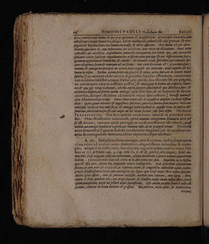M— nus penetraitonis modus est per propagauonem, e quafi fobolem :. prima enim [emmaria,que cum aste , qui attrabitur , ingrediuntur comni[la contagionum femtnaria | qua , tbi introdudia fintnon eadem facilitate regrediumtur per ex(birationem,qua ingrc[[a per infpirationem fuere; quoniam agolutinantur humoribus, C membr» ,&amp; nonnulla etiam fpiritibus qui contrari [pe- tem refugientes fecum er inimicum ad cor ferunt :: von. cuim dicendum efl ( ut quidam ajunt ) yeneta Cw contagiones pracipub cor petere,atque aogredi uti tpünicum , quafi cognitio C Yo- luntas iis infint. — Tardius. autetm penetrant qua per fe animu, acria. fumt»anat tm lentore multo fépulta, [hzc maximé obfervatione dignascüm fuperius affirmárim, venenorum vim.in falibusfubfiftere,éaque frznariaut potius Cs illorum fifti per pinguia, ne corrumpere corpus noftrum poffint] &amp; analogiam babentia ad craftores humo- Yes qua per venas trahuntur s celorum autemsque per anbelituim € qua fubtiliora funt » &amp; acrimonie majoris,ad fpiritus autem. analsga [ quae falia funt,ut ex fermenti s&amp; fzcum cerevifiz; aliisque effectibus ad naufeam ufque demonftravi.] Fortaffe autem C ditur: quare, quum minores, e angufltores fint vena , que circa fumma [untyinajores vero con- tinue,qua. ver[us cor itur inde fit ut €» contagio quam facillime ex. anguflu veuis in amplas dif- fundatur ubi cttam major efl calor,atque ad. cor etiam feratur , nifi quid obflet. ' Hactenus FnAcAsTORIUs. QCuüi &amp;in quibus confentiam » abundé ex prioribus con- ftat. Heic illiaffentior omnimode, quód omnium contagionum feminaria acria per fe «fe doceat; itemque quód perneget, ea cordi potiflimum effe infenía , quaff venenis aut contagii feminaris cognitto,aut voluntas infit, ut cor precipue petant. Perdocté enim demontlrat [ ignarus licétfit circülationis fanguinis] ut. ex accidenti ve- xcna &amp; contagionum feminaria ad cor rapiantur,idque infeftent. $. 47. Sedipfumacum contagii, cüm GArzNus nofter,fi quisquam alius, veluti ad oculum nobis demonftret, elegantiffimis rationibus &amp; exem- plis; utique é re noftra erit, fine aliorum ingratis ipfum audire, cujus hec funt ex 111. deTenper. cap. 4. pag. tibi 86. C, &amp; D. petita ,ubiinquit; Nibil au- tem iiri esl,fi exiguum con[ecuta momentum , aliqua maximam » priore natura mutationem babent. — Cernuutur enitn ejusinodt teulta in tá,qua extra n0s fant... Siquidem in ea Myfía» qua est Afia pars , domus bac aliquaudo vatione conflagravit. — Erat. projectum «olumbinutm fleueus. cus jam putri, excalfacto,ac vaporem edentt,C tangentibus admodum calido,in puo- pinquo feue[lra fuerat ità»ut jam contingeret ejus ligna » qua. lavgà nuper illita vefma fuerant. Media igitur eflate , cim fol plurimus incidiffet, accendit tum vefinam y tum ligna, | Hinc autem d fores quadam alie , que prope fuerant , C feneflra nuper etiam vefina illita , facla ignem conceperant, atque ad tectum ufque fabmifevant. ubi autem excepta femel à tecto eit Jiamma , celeriter ia totam aou e5i grafjata. ^ Hocarbitror, modo ajunt , &amp; Archimedeim triremes -