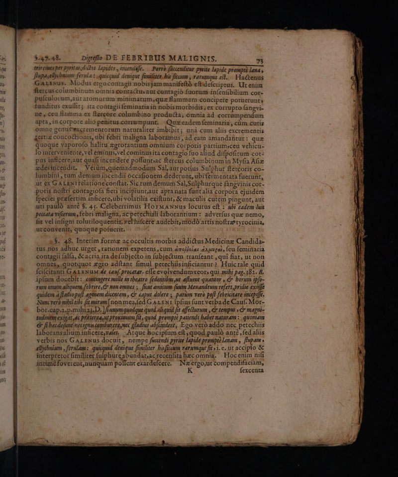 triremes pev pyritas dic os lapides , intendifé. — Porro fücenditur pyeiie lapide prampis lana » flupasellcbnium ferula : quicquid denique füniliter. bis ficaum , rarupque eit... Hactenus GarsNus. Modus erco contagii nobisjam manifeftó eft defcriprus. Utenim ftercus columbinum omnia contactus aut contagio fuorum infenfibilium cor- puículorum,aur atomorum minimarum;quz flammam concipere potuerunt; tunditus exullit; ita contagii feminaria in nobis morbidis ; ex corrupto fangvi- ne , ceu flamma ex ftercore columbino producta, omnia ad :corrumpendum apta , in corpore alio penitus.corrumpunt. Qux eadem feminaria , cum. cutis omne genu$S'excrementorum naturaliter imbibit; unà cum aliis excrementis jertiz concoctionis, tbi febri maligna laboramus ;ad eam amandantur : quz quoque yaporofo halitu &amp;grotantium omnium corporis partium;ceu vehicu- lo interveniente,vel eminus,vel cominusita contagio fuo aliud difpofitum cor: pus inficere,aut quafi incendere poffunt;ac ftercus columbinumin Myfia Afiz edesincendit,. Véeiüm,quemadmodum Sal, aut potius Sulphur ftercoris co- lumbini , tum demum incendii occafionem dederunt, ubifermentata fuerunt, ut ex GALENiIréelationeconfítat. Sic rum demum Sal,Suülphurque fangvinis cor- poris noftri contagiofa fieri incipiuntaut apta nata funtalia corpora ejusdem fpeciei praefertim inficere,ubi volatilia exiftunt; &amp; maculis cutem pingunt; aut uti pauló anté $. 45. Celeberrimus HorMAnnus locutus eft : «ubi eadem luit pecatavifierum ,febri maliena, ac petechiali laborantium: adverfus quz nemo, fit vel infigni tolutiloquentia; yel hifcere audebit, niodó attis noftra*tyrocinia, utconvenit, quoque pofuerit. | $. 48. Interim forme acoccultis morbis addidus Medicine Candida- tus. nos adhuc urget , rationem expetens , cum aroffolat tAopsugai, feu feminaria contagii fal(a, &amp; acria ita defubjecto in fubje&amp;um tranfeant ,quí fiat, ut non omnes, quotquot zgro adítant fimul petechiisinficiantur? Huictale quid Ícilcitanti GA rz xNuM.de «auf procatar. e(le evolyendumreors qui anib; pag. 382. B. ipfum docebit: «ontingere mille in tbeatro fedentibus,ut efluent quatuor ,.C borum ipfo- rum unum aliquem febrire, C non omnes ;. ficut amicum (uum Meuandrum vefett,pridie-extife quidem à flatliopo[l agonem dicentem , C «aput dolere , parum vero poft febriitare incepi[fe. Nunc vero nihil tibi fitanirum [non mea,(ed G A 1. EN 1. ipfius funt verba de Cauf. Mor- bor.cap;2.p.mihias.D. ]f unumquodque quod aliquid fit effeturum , € tempus »&amp; magni- tudinem exigat ac práterea ut proxunum fit quod prompte patiendi babet naturam :.. quoniam &amp; fi becdejunt necignis combuxere,nec gladius abfuinder, Ego veró addo nec petechiis laboransaliuminficere;valet. Atque hocipfum eft , quod pauló ante, fed aliis verbis nos GALENus docuit, nempe fucendi pyrite lapide prompte lanam , [Iupam » ellychnium , ferulam :.. quicquid. denique [rmiliter basficeum varumque fit 51. c. ut accipto &amp; interpretor fimiliter fulphureabundar;acrecenfita hzc omnia. | Hocenim nifi Anriméfoverent,nunquam poffent exardefcere. — N&amp;ergo,ut xd diris excenta