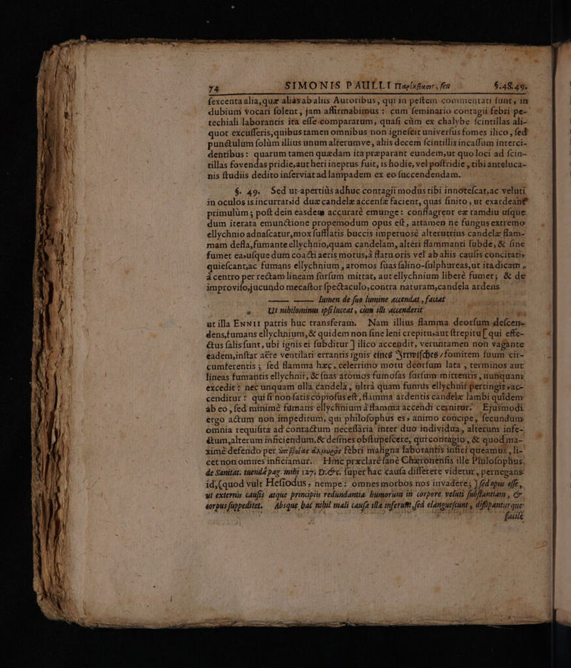 fexcentaalia,qua aliàásabaliis Auctoribus, qui ia peftem commeutau funt, in dubium vocari folent, jam affirmabimus :. cum feminario contagii febri pe- techiali laborantis ita effe. comparatum, quafi ciim ex chalybe fcintillas ali- quot excufferis, quibus tamen omnibus non ignefeit univerfus fomes ilico , fed punétulum folüm illius unum alterumve, aliis decem fcintillis incaffum interci- dentibus: quarum tamen quzdam ita przparant eundem,ut quo loci ad fcin- tillas fovendas pridie;aut heri ineptus fuit, is hodie, vel poftridie , tibianteluca- nis ftudiis dedito inferviatad lampadem ex eo fuccendendam. $. 49. Sed utapertiüs adhuc contagii modus tibi innotefcar;ac veluti in oculos isincurratsid due candelz acceníz facient, quas finito , ut exardean£ primulüm ; poft dein easdem accuraté emunge: conflagrent ez tamdiu ufque dum iterata emun&amp;ione propemodum opus e(t, attamen ne fungus extremo ellychnio adnaícatur,mox fufflatis buccis impetuose alterutrius candela flam- mam defla,fumante ellychnio,quam candelam, alteri fammanti lubde, &amp; (ine fumet ea»ufque dum coacti aeris motus;a flatu oris vel ab aliis caufts concitati» quiefcantac fumans ellychnium , atomos füas falino-fulphureas,ut ita dicam , ácentro per rectam lineam fürfum mittat, aut ellychnium liberé fumer; &amp; de improvifo;jucundo mecaftor fpectaculo,contra naturam,candela ardens lumen. de fuo. lumine accendat , faaat . — Ut nibilominus spfi luceat , cim il accenderit | utilla Exwrr patris huc transferam. — Nam illius flamma deorfum defcerr- densfumans ellychnium,&amp; quidem non fine leni crepitu;aut ftrepitu[ qui effc- &amp;us falis funr, ubi ignis ei fubditur J ilico accendit, veruntamen non vagante eadenyinftar a&amp;re ventilati errantis ignis eínca trtvifd)es / fomitem faum cir- cumferentis ; fed flamma hzc, celerrimo motu deorfum lata , terminos aut lineas fumantis ellychnit; &amp; füas atomos fumofas farfum:mitrerius , nunquanr excedit : nec unquam ulla candela , ültrà quam funris ellychnir pertingitsac- cenditur : qui fr nonfatis.copiolüseft ,fiimma ardentis candele lambi quidem ab eo, fed minimé fiimans ellychnium ffamuiia accendt cernitur? | Ejusmodi ergo actum non impeditum, qui philofophus es; animo concipe, fecundum omnia requifita ad contactum neceflaria inter duo individua, alterum infe- &amp;um,alterum inficiendüm,&amp; defines obfítupefcere, quicoritàpio, &amp; quodma- xime defendo per Svgjolae dapuege febri maligna laboratis infici queamus , li cet non omnes inficiamaé; — Hinc prxclaréfané Chronenfis ille Philofophus. de Sanitat. tuenda pag. intli 127. Dc. fuper hac caufa differere videtur , pernegans id; (quod vult Hefiodus, nempe: omnes morbos nos invadere; ) fed opus effe, ut externis caufis: atque: principis redundantia. bumorum in. corpore, velutz [ubflantiatm , e eorpus fuppeditet, — Absque, bat nilil mali caufa illa inferuft, (ed elanguefeunt , icis os 15:9 Thoi Ti TA CC fall