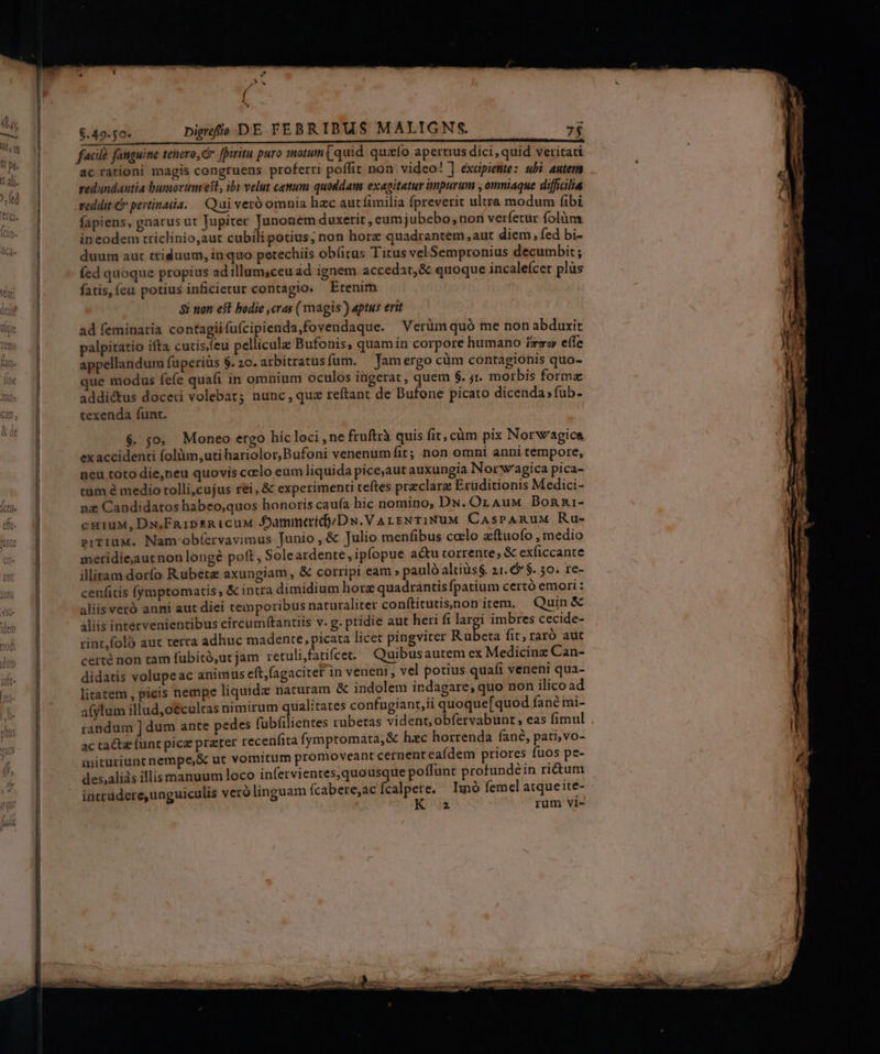 ud CLER ERE ODISSE REESE OM Ded facil fanguine tenero, fpiritu puro motun[ quid quao aperuus dici, quid veritati ac rationi magis congruens proferri poflit non video! ] exapiente: ubi autem redundantia bumortumrest, ibi velut cewum quoddam exanitatur impurum , omniaque difficilia reddit € pertinada. — Qui veró omnia hac autíimilia fpreverit ultra modum fibi fapiens, gnarus ut Jupiter pee duxerit , eumjubebo, non verfetur folàm ineodem trriclinio,aut cubili potius, non horz quadrantem, aut diem, fed bi- duum aut triduum, in quo petechiis obíitus Titus velSempronius decumbit; (ed quoque propius ad illum,ceu ád ignem accedat, &amp; quoque incaleícer plüs fatis, (eu potius inficierur contagio. Etenim 8i non e$l bodie ,cras ( magis?) aptus erit ad feminaria contagii (u(cipienda,fovendaque. Verüm quó me non abduxit palpitatio ifta cutis,feu pellicula Bufonis, quamin corpore humano zz» eíle appellandum füperiüs $. 20. arbitratus fum. famergo cüm contagionis quo- que modus fefe quafi in omnium oculos ingerat , quem $. jr. morbis formz addi&amp;us doceri volebat; nunc, quz reftant de Bufone picato dicenda; fub- texenda funt. $. jo, Moneo ergo hic loci , ne fruftrà quis fit, càüm pix Norw'agice ex accidenti folüm,uti hariolor,Bufoni venenum fit; non omni anni tempore, neu toto die,neu quovis calo eum liquida pice,aut auxungia Norw'agica pica- tum à medio tolli,cujus rei, &amp; experimenti teftes preclara Eruditionis Medici- nz Candidatos habeo,quos honoris caufa hic nomino, DN. OLnAuM Donni- cuiuM, Dx;FaipsRa icuu AJammerídyDw.VarsNTINUM CaAsPARuUuM Ru- eiTiuM. Nam obíervavimus Junio, &amp; Julio menfibus calo zítuofo , medio meridiejaautnon longé poft, Soleardente,ipfopue acu torrente; &amp; exficcante illitam dorío Rubete axungiam, &amp; corripi eam » pauló altiüs$. 21. 6 $..50. re- cenfitis (ymptomatis , &amp; intra dimidium hore quadrantis fpatium certó emori: aliis veró anni aut diei temporibus naturaliter conftitutissnon item. Quin &amp; aliis intervenientibus circumftantiis v. g. pridie aut heri fi i imbres cecide- rint,foló aut terra adhuc madente, picata licet pingviter Rubeta fit; raró aut certé non tam fubitó,ut jam retulifatifcet. Quibusautem ex Medicinz Can- didatis volupeac animus eft,(agacitet in veneni , vel potius quafi veneni qua- litatem , picis nempe liquide naturam &amp; indolem indagare, quo non ilico ad afylum illud,o€culcas nimirum qualitates confugiant,ii quoque[quod fané mi- randum ] dum ante pedes fubfiliehtes rubetas vident, obfervabunt » eas fimul ac tact funt pice prater recenfita fymptomata,&amp; hzc horrenda fané, pati,vo- mituriunt nempe,&amp; ut vomitum promoveant cernent eaídem priores fuos p?- des,aliàs illis manuum loco infervientes,quousque poffunt profundéin ricum intrudere,unguiculis veró linguam fcabere;ac fcalpere. lumnó femel atque ite- 2 rum vi-