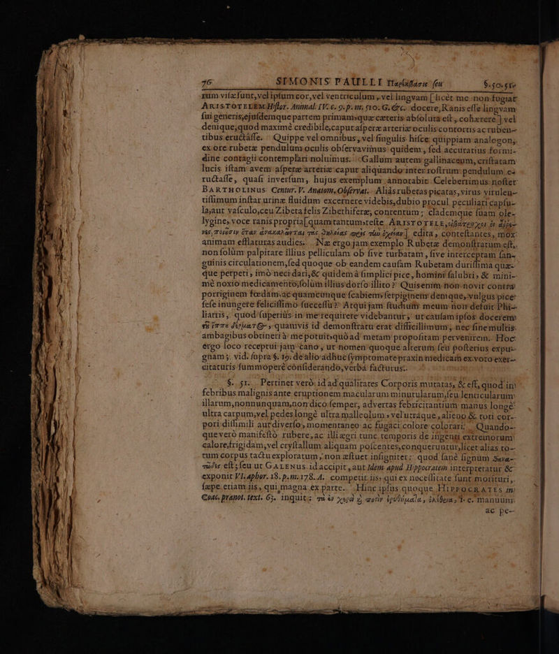 26 SIMONIS PAULLI tiecifazu feu rum vifa funt,velipfumcor,vel ventriculum ,.vel lingvam [Iicét. me non fugiat AnisTOTELEMAH/[lor. Autmal. IV. 6..9.p. ur. $10. G. Cc. docere; Kanis effe lingvam fui generis,ejufdemque partem primamsquz ceteris abfoluta eft ,.cobhzrere | vel denique;quod maximé credibile;caputafperzarteriz oculiscontortisac ruben-- tibus eructáffe. «| Quippe vel omnibus; vel fingulis hifce quippiam analogon;. ex ore rübetz pendulum oculis obferyaviimus quidem, fed accuratius formi- dine contagii contemplari noluimus. Gallum autem: gallinaceum, criffatam lucis iftam avem afpera! arteriz-caput aliquando inter roftrum pendulum e- ructaffe, quafr inverfunr,. hujus exempluny ánnotabic. Celeberrimus nofter BAnTHOrLINus Centur. V. Anatom,.Obfervat. .. Alis rubetas picatas, virus virulen- tiffimum inftar urine fluidum excernere videbis;dubio procul peculiari capfu- la,aut vaículo;ceu Zibeta felis Zibethiferz; contentum ; clademque füam ole- lygines voce ranis propria[quamitantumsrefte ARISTOTELE ,oifiAvgu vot ót dip ves, To IGG ly ÜraV adea gi TRL qus, SUAE aS qe2 Tn &amp;xeiav-]. edita , conteftantes, mox: animam efflaturas audies; .. Nae ergo jam exem plo Rubete demonftratum eft. non folünr palpitare illius pelliculam ob five turbatam, five interceptam fan- guinis circulationem,fed quoque ob: eandem caufam. R.ubetam duriffima qua que perpeti ; imó neci dari; &amp; quidemà fimplici pice, homini falubri, &amp; mini- mé noxio medicamento;folüimn illiusdorfo illito » Quisenim-non-novit contra porriginem feedam;ac quamcunque fcabiem; fetpiginetw denique, vulgus pice fefe inungete feliciffimo fuccetfü » Atqui jam ftudium: meum: noir defuit Phii-- liatris . quod fuperiüs in me requirere videbantur, utcaufamipfos docerenv sü ire JeuaTG- , quamvis id demonftratu erat difficillimum nec finemultis: ambagibus obtineri à: mepotuit:quóüad metam propofitam pervenirem.. Hoc: ergo loco receptui: jam/cano ; ut nomen quoque alterum fea fofterius expuz- gnam; vid. fupra $. 19; de'alioádhucfymptomatepraxin niedicarn ex voto exer-- citatutis.fummoperé cónfiderando;verbá facturus: $. 5r... Pertinet veró: id ad qualitates Corporis mutatas, &amp; eff, quod in febribus malignisante eruptionem: macularum minurularum;feu lenticularum: illarum,nonnunquam,normdico;femper, advertas febricitantium manus longe ultra carpum;vel pedes longé ultra malleolum » vel'utráque alieno &amp; toti cor-- pori. ditlimili aucdiverfo., momentaneo: ac fugact colore. colorari; | Quando-. que veró manifeftó: rubere,ac illizeri tunc temporis de ingenti extremorum: calorefrigidam;vel cryftallum: aliquam poífcentes,conqueruntur,licer alias to-- tum corpus tadtuexploratum; non zftuet infigniter:: quod fané fignum ssa voJvs: ets feu ut Gar ENus. id accipit, aut Idem: apud: Hippocratein interpretatur &amp;: exponit VI, aphor. 18. p.1:178..4... competit iis» qui ex nece(fitate funt morituri ,. fepe etiam iis, qui.magna ex parte... Hiac ipfus quoque HiPPOCRATES /m Coat. pranot. text. 65. inqultz qu e xepd gy aoriv éqUUiuetla. , oA clean» 1 c« manuum: ac pe-