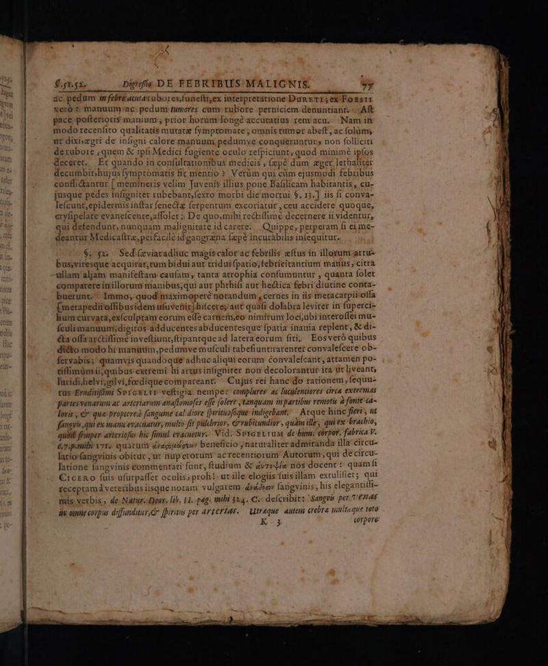 » Li $.gr.sz. Digrofio DE FEBRTBUS MALIGNIS. y ic pedum in febre acitarubores,funefti,ex interpretatione Dag err; ex Fossir veró ? manuum-ac. pedum tumores cum: rubore perniciem denuntiant..: Aft pace pofterioris manium , prior horum long? accuratius renv acu... Nam in modo receníito qualitatis mutatat fymptomate ; omnis tumor abeft, ac folüm; üt dixi»egri de infieni calore manuum pedumvye conqueruntur» non folliciti derubore , quem &amp; ipti Medici fugiente oculo refpiciunt; quod minime ipfos deceret, Et quando in confultationibus medicis , (zpé dum &amp;ger lethaliter decumbit;hujusfymptomatis fic mentio? Vetüm qui cüm ejusmodi febribus conflidtantur [ memineris velim Juvenis illius pone Bafilicam habitantis , cu- jusque pedes infigniter rubebant,fexto morbi die mortui $, 13.] iis fi conva- lefícunt,epidermis inftar fene&amp; ferpentum excoriatür, ceu accidere quoque, erylipelate evaneícente;affolet : De quo;mihi re&amp;tiffimé decernere ii videntur, qui defendunt, nunquam malignitate id carere... Quippe, perperam fi ei me- deantur Medicafira,peifacilé id gangrana fepe incurabilis infequitur,. $. 92. Sed (zviatadhuc magis calor'ac febrilis «ftus in illorum artu- bus,viresque acquirat,tum bidui aut tríduifpatio,febricitantium matus; citra ullam aljam manifeftam caufam tanta atrophia confumuntur , quanta folet comparere in illorum manibus;qui aut phthifr aut hectica febri diutine conta- buerunt. lmmo, quod maximopere notandum , cernes in iis metacarpii-offa [ metapedii'offibusidem ufuvenir] hifcerey aut quafi dolabra leviter in fuperci- lium curvata,exículptam eorum elfe carnem;eo: nimiruni loci,übiinteroffei mu- fculimanuum;digitos-adducentes abducentesque fpatia inania replent, &amp; di- é&amp;la offzar&amp;iffiméinvefliunt; ftipantquead lateraeorum fiti, Eosveró quibus di&amp;to modo hi manuuim,pedumve mufculi rabefiuntirarenter convalefcere ob- fervabis; quamvis quandoque adhucaliqui eorum convalefcant, attamen po- tiffimümii,quibus extremi: hi artus in(igniter non decolorantur ita ut liveant; laridi;helvi;silvi,foediquecompareant: ^ Cujus rei hanc do rationem, fequu- tus -Eraditifmi SprcELtt veftigia. nempez complures ac luculentiores cirea extvemas partes venarum at. arteriarum anaflomofes effe (olere tanquam inpartibus rentis 4 fonte ca- lovis , &amp; que propterea fanguine caldiove [rituofoque- indigebant.— Atque hinc fieri , ut ffmavis qui ex manu evactiatur, multo fit pulbrior, Grabitundior quam ille, qui ex brachio, quid! féusper avteriofas bic famul. evacuetur.. Vid. Sv1asv1uM de bum: corpor. fabrica v. &amp;7.p.mibi v71 quatüt Zyagoisosyo» beneficio naturaliter admiranda illa éircu- lario fangvinis bitur , ur nuperorunr acrecentiorum' Autorum; qui decircu- latione fangvinis commentati funt, ftudium &amp; avrol/« nos docent t quam f €iczn o füis ufarpaffec oculis; proh! ut ille elogiis fuis illam extulifiet; qui receptamá veteribus iisque notam vulgarem áyádwav langvinis; his elegantitli- mis vetbis, de Natur. Deor. lih. 11. pag: ubt 324. C. defcribit: Samgvb per 6745 i oimtie corpus diffunditur, cr fpiritus per arterias. — Mtreque. autem crebra nilteque toto K-.5 corpore