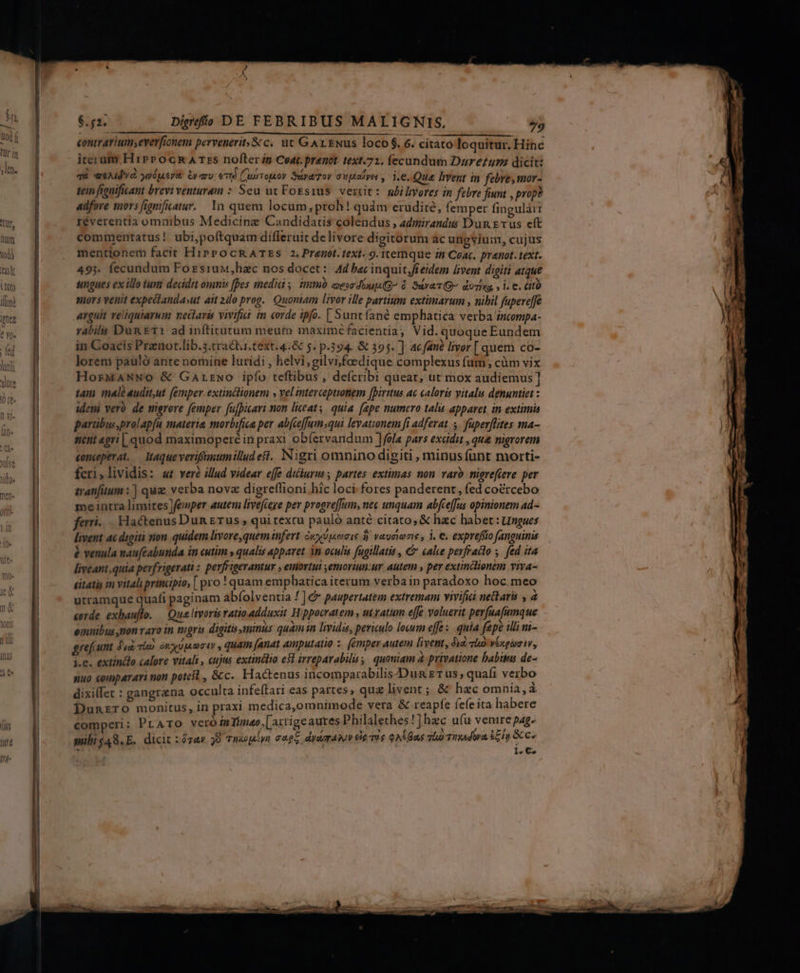 $n Digefis DE FEBRIBUS MALIGNIS, »5 contrarium;everfionem pervenerit;&amp; c. ut Gr Nus loco $. 6. citato loquitur. Hinc iterum, H1» 0cR&amp;R A Tzs nofterin Coat. pranot. text.72. fecundum Dareum dicit: qd eeAId VÀ. juéqueyt: Gy aro; ed (CubTojaoy SuyaToy auptayer, i.e. Que hvent in febre, mor- tein fianificant brevi venturam : Seu uv Foesius. vertit: ubilivores in febre fiunt , propà adfore mors fignficatur.. 1n quem locum, proh! quám erudite, femper fingulàr réverentia omnibus Medicine Candidatis colendus , admirandus Dun vus eft commentatus! ubi,poftquam dífleruit delivore digitorum ác ungyium, cujus mentionem facit HiPPOCRATES 2. Prenot.text. 9. itemque 74 Coa. prenot. text. 493. fecundum ForsiuMu,hac nos docet: Ad bec inquit,fieidem livent digiti atque sungues ex illo tuii decidit omnis fpes medic. immb aesedip(G à. SavaTQ- duziva, » i. €. CIO sors venit expectanda»ut ait 2dlo prog. Quoniam livor ille partium extimarum , nibil fupeveffe arguit reliquiarum neclaris vivifia im corde ipfo. [ Sunt fané emphatica verba mcompa- rabilu Dun Et1 ad infticatum meum maximéfacientia, Vid. quoque Eundem in Coacis Prenot.lib.5.tractur.text.4.&amp; 5. p.394. &amp; 395. ]: ac fané livor [quem co- loreni pauló ante nomine luridi , helvi;gilvi,foedique complexus fum, càm vix HorMANNO &amp; Garrwo ipfío teftibus , defcribi queat, ut mox audiemus] tam male audit,ut (emper extinclionem » vel intercoptionem [Dirttus ac caloris vitalu denuntiet : idem veró. de migrore femper fujpicari mon liceat. quia (ape numero talis apparet in extimia partibus,prol apfa materie morbifica per ab(ceffumsqui levationem fi adferat | fuperflites ma- nent «pri | quod maximoperé in praxi obíervandum ]fola pars excidit , que nigrorem conceperat. — Mtaqueverifanumillud eft. Nigri omnino digiti , minus funt morti- feri,lividis: «t veré illud videar effe dickurus ; partes. extimas non. varo migrefieve per tranfitum : ] qug verba nova digreflioni hic loci fores panderent, fed coércebo me intra limites femper autem livefcege per progreffum, nec unquam abfcefJus opinionem ad- ferri. HactenusDun £rus , qui texcu pauló anté citato, &amp; hzc habet: ungues livent ai digiti non quidem livore, quem infert cupi p.n d) vaucio e , i. €. expreffio fanguinis &amp; venula naufcabunda in cutim » qualis apparet in oculi fügillatis , &amp; cale perfraito . fed ita liveant.quia perfrigerati : perfrigerantur , euortut ,emoriun:ur autem , per extinclionem viva- éitatis im vitali principio; [ pro ! quam emphatica iterum verba in paradoxo hoc meo utramque quafi paginam abíolventia ! ] &amp;* paupertatem extremam vivifici netaris , 4 «orde exbauflo. — Qua Irvoris ratio adduxit Hippocratem, utvatum effe voluerit perfuafianque emuibus mon varo in nigris digits minus quam in hidis, periculo locum effe : quia fepe iinm- grefcunt did. Tio SICUT , quam (anat Aputatio : femper Autem fivent, Jia Tho Vexgümt, j.e. extindo calore vitali , cujus extinélio e$l irreparabilis, quouiam à privatione babiss de- nuo eoparari non potest, &amp;c. Hactenus incomparabilis-Dun £1 us , quafi verbo dixilfet : gangrana occulta infeftari eas partes, qua livent ; &amp; hzc omnia, à Dunrzro monitus, in praxi medica,omnimode vera &amp; reapfe fefeita habere comperi: PLATO vero in Timeo | axtige autes Philalethes 1] hac ufu yenire pag. milig48.E. dicit :ó7av 9 Thuopiyn cagz dyagpAMWV Cie Tue QA. Bas vl Tiadura £c js