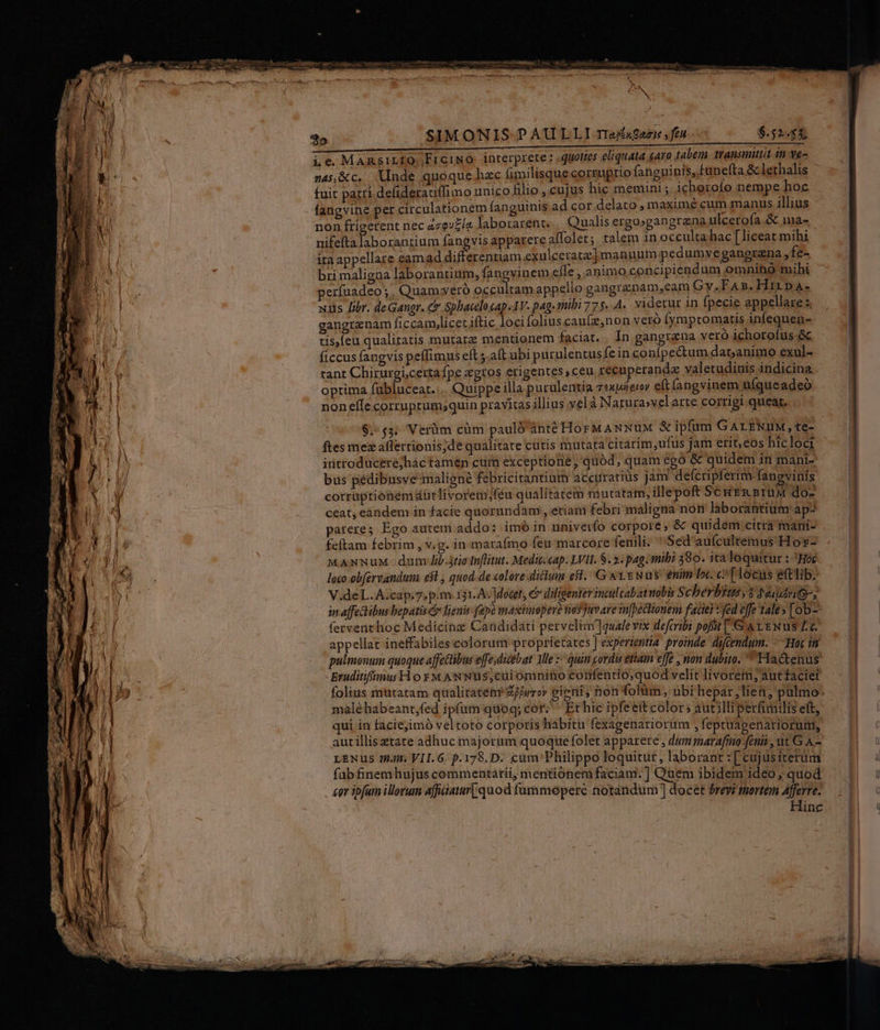 ^ ! ! x il Hs iN NPI Hi i || zu an DLL /* i MN ! í 4. ' 1 À $5 SIMONIS PAULLI rI2£«aeie ,feu $.52455, i c MARsILIO FrciNO. interprete ; «quoties eliquata 64ro 1abem transmittit in ve- n4j,&amp;c. nde quoque hzc fimilisque corruptio fanguinis, tunefta &amp; lethalis fuit patri defideratiffimo uníco filio , cujus hic memini; icherofo nempe hoc fangvine per circulationem fanguinis ad cor delato maxime cum manus illius non ftigetent nec acgv£ía laborarent. Qualis ergo»gangrana ulcerofa &amp; ma- nifefta laborantium fangvis apparere affolet; talem in occulta hac [liceat mihi ira appellare eamad differentiam exulceratz] manuum pedumvegangrena » fe- bri maligna laborantium, fangvinem efle, animo concipiendum omnino mihi períuadeo ;. Quam yero uds enn appello gangrenam,eam Gy. FA». Hirp T xis libr. deGangr. c Sphacelocap.-lV. pag. stibi 77 5..A. videtur 1n fpecie appellare s gangraenam ficcam,licetiftic locifoliuscau(z,non Vero [ympromatis infequen- tis,Íeu qualitatis mutatz mentionem faciat. In gangrana vero ichorofus &amp; ficcus fangvis peffimus elt 5.aít ubi purulentusfeinconipe&amp;um datanimo exul- tant Chirurgi,certafpe «gtos erigentes ceu recuperandz valetudinis indicina optima fübluceat.... Quippe illa purulentia rexporeroy e(t fangvinem ufqueadeó nonelle corruptum,;quin pravitas illius;yelà Narura»velarte corrigi queat. $.'$3. Verüm cüm pauló'áànté HorM ANNUM X ipfum GALENUM, te- ftes mexaffertionis;de qualitate cutis mutata citarim,ufus jam erit, eos hicloci irntroducere;hác tamen cum exceptione; quód, quam ego &amp; quidem in mani- bus peédibusve maligne febricitantium accurariüs jam delfcripferim fanevinis corraptionemdütlivorem;féu qualitatem mutatam, illepoft ScuEn Brux do- ceat, eandem in facie quorundam , etiam febri maligna non laborantium ap- patere; Ego autem addo: imó in univerfo corpore; &amp; quidem citra mani- feftam febrim, v.g. in maraímo feu marcore fenili. Sed aufcultemus Hoz- MANNuM- dum Jib tio tuflitut. Medit. cap. LVII. $. 2: pag: mibi 580. ita loquitur : Hoc loco obfervandum e$t , quod.de «olore diclum eft. G wi Nus enim le. c: [locus eftlib. V.deL.A.cap.7, p.m.131.A. docet, € diligenter tnulcabatuobis S cherbius,$ jeudi, in affechibus bepatis d lignis: fepe maxitinepere nosjuvare in[pectionem faciei : fed effe tale» [ob- ferventhoc Medicinz Candidati pervelim]qualevix defcribi poft [&amp; &amp; 1 ENuS Lc. appellat ineffabiles.colorum proprietates | experientia. proinde difcendum. Hoc in pulmonum quoque affectibus effe;dicebat Mie z/ quin cordis etiam effe , non dubito. Hactenus Eruditifimus Hl o y M AN Nüs,cui omnino confendo,quod velit livore, aut faciet Y male habeant,fed ipfüm quoq; cor. Ethic ipfe eit color; autilli perfimilis eft, qui in faciejimó veltoto corporis habitu fexagenariorüm , fepruacenatiorum, autillis etate adhuc majorum quoque folet apparere , dum marafmno feni, ut G A.- LENUS it; VII.G. p.178.D. cum Philippo loquitur, laborant : [ cujusiterum fab finem hujus commentatii, mentionem faciam: ] Quem ibidem ideo, quod . &amp;er ipfum illorum affiiatur[quod fummopere notandum ] docet brevi tnortem Afferre. Hinc