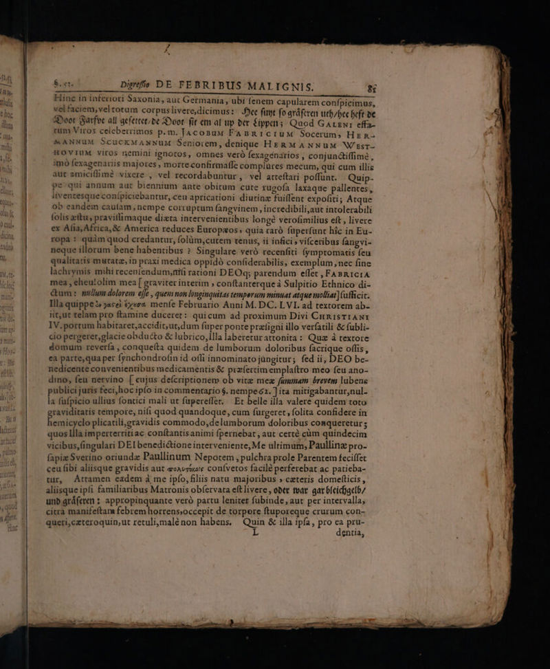 Hinc in inferiori Saxonia, aut Germania, ubi fenem capularem confpicimus, vel faciem, veltotum corpus livere,dicimus: Oe fuyt fo aráferen utf/bee beft be 4Doot SSatfoe all aefettetibe Syoot. fit em al up ber £ippei; Quod Garzwr effa- cum Viros celeberrimos p.m. Jaconaw FAsBRi1ciIUM Socerüms Hg n- M ANNUM ScuCKMANNUM Seniorem, denique HERMANNuüuM W/zsr- HOVIUM viros nemini ignotos, omnes veró fexagénarios , conjunctiffimée , imó fexagenariis majores , morte confirmaffe complures mecum, qui cum illis aut amicillim? vixere , vel recordabuntur, vel atteítari poffunt. Quip- pe' qui annum aut biennium ante obitum cute rugofa laxaque pallentes, liventesque conípiciebantur, ceu apricationi diutinz fuiffent expofiti; Atque ob eandem cauíam, nempe corruptum fangvinem , incredibili,aut intolerabili folis ttu, pravitlimaque dista intervenientibus longé verofimilius eft , livere ex Alia, Africa, &amp; America reduces Europ«os» quia raró füperfunt hic in Eu- ropa: quàm quod credantur, folüm,cutem tenus, ii inficis vifceribus fangvi- neque illorum bene habentibus ? Singulare veró recenfiti (ymptomatis feu qualitatis mutatz, in praxi medica oppidó confiderabilis, exemplum nec fine lachrymis mihi receniendum,ni(i rationi DEOq; parendum effet , FABR 1c1 A mea , eheu!olim mea [ graviter interim » conftanterqueà Sulpitio Ethnico di- Gum: mulum dolorem ejje , queni non longinquitas temperum minuat atque imolliat] (afficit. Illa quippe $ jacei &amp;y«ez menfe Februario Anni M. DC. LVL. ad textotem ab- iit,ut telam pro ftamine duceret : quicum ad proximum Divi CunisTrANI IV.portum habitaret;accidit,ut,dum fuper ponte prafigni illo verfatili &amp; fübli- cio pergeret,glacie obdu&amp;o &amp; lubrico,illa laberetur attonita : Quz à textore domum revería , conqueíta quidem de lumborum doloribus facrique offis, ea parte,qua per fynchondrofin id ofli innominato jungitur; fed ii, DEO be- nedicente convenientibus medicamentis &amp; przíertim emplaftro meo feu ano- dino, feu netvino [cujus defcriptionem ob vitz mez fummam. brevem lubens publici juris feci,hoc ipfo in commentario $. nempe 62. ] ita mitigabantur,nul- la fufpicio ullius fontici mali ut fupereffer. | Et belle illa valere quidem toto raviditatis tempore, nifi quod quandoque, cum furgeret » folita confidere in esi dp de plicatili,gravidis commodo, delumborum doloribus conqueretur ; quos llla imperterritiac con(tantisanimi fpernebat , aut certe cum quindecim vicibus,(ingulari DEI benedictione interveniente, Me ultimum, Paullinz pro- fapiz Sverino oriundz Paullinum Nepotem, pulchra prole Parentem feciffet ceu fibi aliisque gravidis aut ecavriure confvetos facile perferebat ac patieba- tur, Attamen eadem à me ipfo, filiis natu majoribus » cateris domelfticis , aliisque ipfi familiaribus Matronis ob(ervata eft livere , ober tvat gat 6feícbaetb/ unb aráfeven ? appropinquante veró partu leniter fubinde, aut per intervalla, citra manifeftam febrem horrens;occepit de torpere ftuporeque crurum con- queri,czteroquin,ut retulimalé non habens. Quin &amp; illa ipfa, pro  pru- L entia;
