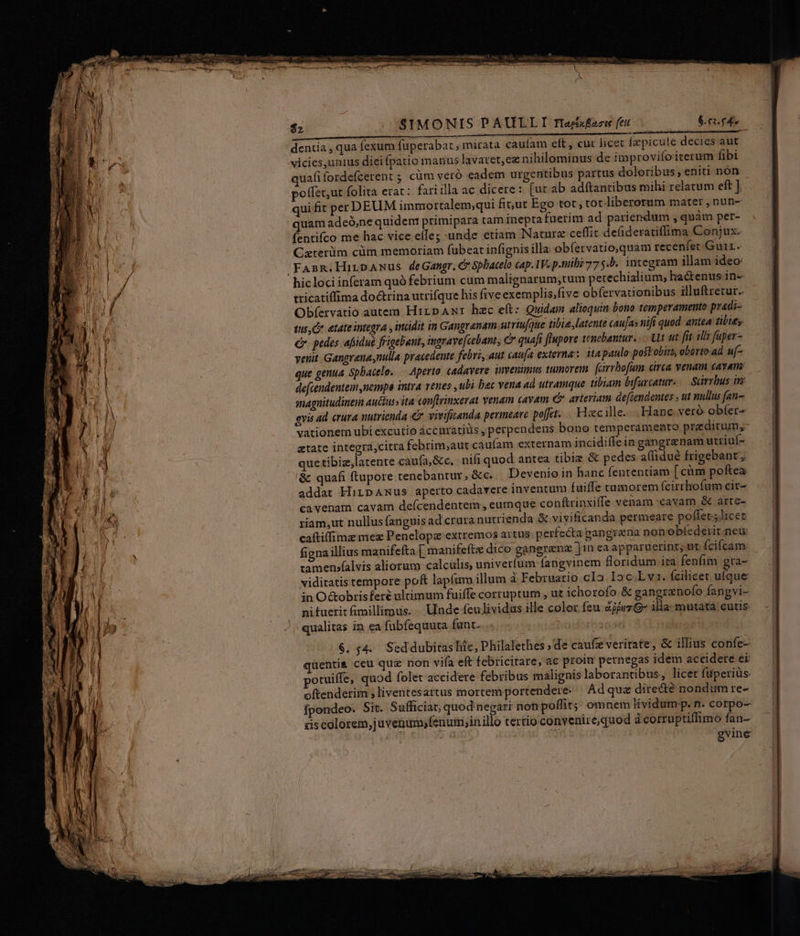 SIMONIS PAULLI Haefaei fe. .—— 6.61. £4 dentia , qua fexum fuperabat ; mirata cauíam eft , cur licet fepicule decies aut vicies,unius diei Ípatio manus lavaret,ee nihilominus de improvifoiterum fibi quafifordefcerent ; cum vero eadem urgentibus partus doloribus, eniti nón poffet,ut folita erat: fari illa ac dicere : [ut ab adftantibus mihi relatum eft ] qui fit per DEUM immortalem;qui fit;ut Ego tot, tot liberorum mater , nun- quam adeó,ne quidem primipara tam ineptafuerim ad paricndum ,quàm per- fentifco me hac vice eífe; unde etiam Nature ceffit delideratiffima Conjux. Caterüm cüm memoriam fübeat infignis illa obfervatio,quam recenfet Guir.. 'FAsn.HirpAnus deGangr, &amp; Spbacelo cap.1V. p.tilii 775.5. integram illam ideo: hic loci inferam quó febrium cum malignarum,tum petechialium, hactenus in- tricatiffima doctrina utrifque his five exemplis;five obfervationibus illuftretur.. Obfervatio autem HirpAwr hec eft: Quidam alioquin bono temperamento pradi- tus, Co. atate integra , incidit in Gangranam utriufue tibie latente tau[as nifi quod. antea tibies €. pedes afiiduà frigebant, ingrave[cebant, C quafi flupore tenebantur. Ut ut fit ili? faper- yenit. Gangrenasnulla pracedente febri, aut caufa externas ita paulo postobiit, oborto.ad uf- que genua Sphacele. — Aperto cadavere invenimus tumorem fairrbofamn. arca venam cayam: defcendentem nempo intra venes , ubi bac vena ad utramque. tibiam bifurcatur — Sarrbus in anagnitudineim auctus» ita confteinxerat Yenam cavam c arteriam defiendentes , ut nullus (an gvis ad erura nutrienda €. vivifitanda permeare poft... Haec ille... Hanc. veró obfer- vationem ubi excutio áccuratiüs , perpendens bono temperamento predicum, atate integra,citra febrim,aut caufam externam incidiffe in gangrenam utriuf- quetibiz,latente caufa,&amp;c, nifi quod antea tibiz &amp; pedes a(lidué frigebant ; &amp; quafi ftupore tenebantur, &amp;c. — Devenio in hanc fententiam [cim poftea addat HiripAmus aperto cadavere inventum fuiffe tumorem fcirrhofum cit- ca venam cavam defcendentem, eumque conftrinxiffe venam cavam &amp; arte- riam,ut nullus fanguis ad crura nutrienda &amp; vivificanda permeare poffet; licet caftiffimz mez Penelopz extremos aitus. perfecta gangrena non obíederit. neu: figna illius manifefta [ manifeftz dico gangranz Jin ea apparuerint; ut fcifcam tamenjalvis aliorum calculis, univerfum fangvinem foridum ira-fenfim gra- viditatis tempore poft lapfum illum à Februario cIo Ioc E v1. fcilicet ufque in O&amp;obrisferé ultimum fuiffe corruptum , ut ichorofo.&amp; gangrenofo fangvi- ni fuerit fimillimus... Unde feulividas ille color feu ZjjvzG- illa mutata cutis qualitas in ea fubfequuta funt.